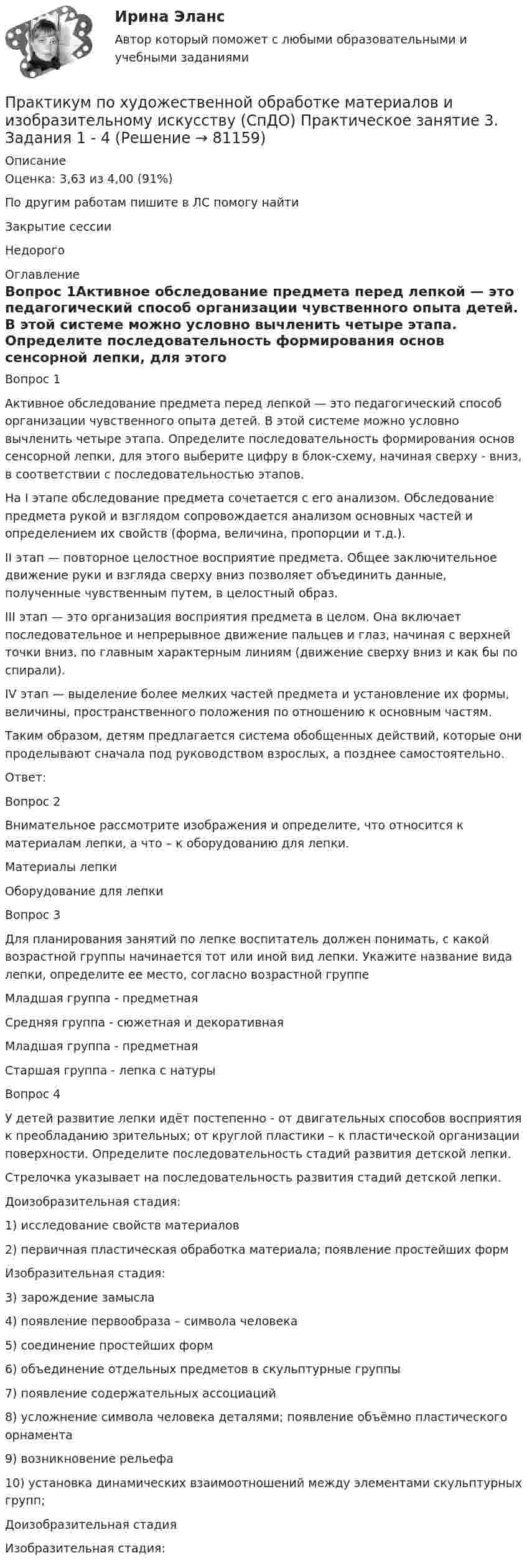      
            Описание
            Оценка: 3,63 из 4,00 (91%)По другим работам пишите в ЛС помогу найтиЗакрытие сессииНедорого 
            Оглавление
            Вопрос 1Активное обследование предмета перед лепкой — это педагогический способ организации чувственного опыта детей. В этой системе можно условно вычленить четыре этапа. Определите последовательность формирования основ сенсорной лепки, для этого выберите цифру в блок-схему, начиная сверху - вниз, в соответствии с последовательностью этапов.На I этапе обследование предмета сочетается с его анализом. Обследование предмета рукой и взглядом сопровождается анализом основных частей и определением их свойств (форма, величина, пропорции и т.д.).II этап — повторное целостное восприятие предмета. Общее заключительное движение руки и взгляда сверху вниз позволяет объединить данные, полученные чувственным путем, в целостный образ.III этап — это организация восприятия предмета в целом. Она включает последовательное и непрерывное движение пальцев и глаз, начиная с верхней точки вниз, по главным характерным линиям (движение сверху вниз и как бы по спирали).IV этап — выделение более мелких частей предмета и установление их формы, величины, пространственного положения по отношению к основным частям.Таким образом, детям предлагается система обобщенных действий, которые они проделывают сначала под руководством взрослых, а позднее самостоятельно.Ответ: Вопрос 2Внимательное рассмотрите изображения и определите, что относится к материалам лепки, а что – к оборудованию для лепки.Материалы лепкиОборудование для лепкиВопрос 3Для планирования занятий по лепке воспитатель должен понимать, с какой возрастной группы начинается тот или иной вид лепки. Укажите название вида лепки, определите ее место, согласно возрастной группеМладшая группа - предметнаяСредняя группа - сюжетная и декоративнаяМладшая группа - предметнаяСтаршая группа - лепка с натурыВопрос 4У детей развитие лепки  идёт постепенно -  от двигательных способов восприятия к преобладанию зрительных; от круглой пластики – к пластической организации поверхности. Определите последовательность  стадий развития детской лепки. Стрелочка указывает на  последовательность развития стадий детской лепки.Доизобразительная стадия:1)        исследование свойств материалов2)        первичная пластическая обработка материала; появление простейших формИзобразительная стадия:3) зарождение замысла4) появление первообраза – символа человека5) соединение простейших форм6) объединение отдельных предметов в скульптурные группы7)  появление содержательных ассоциаций8) усложнение символа человека деталями; появление объёмно пластического орнамента9) возникновение рельефа10) установка динамических взаимоотношений между элементами скульптурных групп;Доизобразительная стадияИзобразительная стадия:  
            
            
            Практикум по художественной обработке материалов и изобразительному искусству (СпДО) Практическое занятие 2. Задания 1 - 5Практикум по художественной обработке материалов и изобразительному искусству (СпДО) Практическое занятие 3. Задания 1 - 4Практикум по художественной обработке материалов и изобразительному искусству (СпДО) Практическое занятие 4. Задания 1 - 5Практикум по Экологическому правуПрактикум по экономике организацииПрактикум - правовая статистикаПрактикум. Предпринимательская деятельность. Проектная деятельность 1. РосдистантПрактикум по художественной обработке материалов и изобразительному искусству (ДО) Тест 2Практикум по художественной обработке материалов и изобразительному искусству (ДО)  ТЕСТ-2    НСПКПрактикум по художественной обработке материалов и изобразительному искусству (ДО) Тест 3Практикум по художественной обработке материалов и изобразительному искусству (ДО)  ТЕСТ-3  НСПКПрактикум по художественной обработке материалов и изобразительному искусству  Комплексное задание НСПКПрактикум по художественной обработке материалов и изобразительному искусству  Практическое задание 6  НСПКПрактикум по художественной обработке материалов и изобразительному искусству (СпДО) Комплексное задание