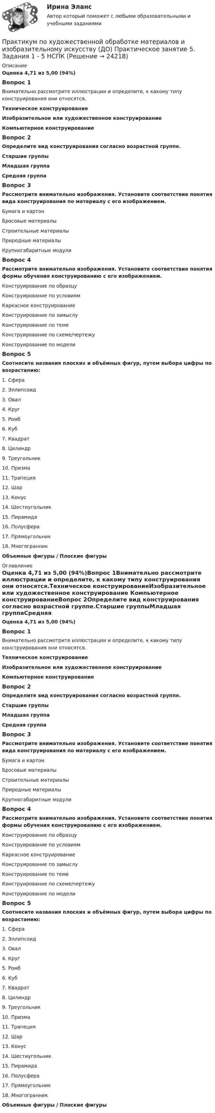      
          Описание
          Оценка 4,71 из 5,00 (94%)Вопрос 1Внимательно рассмотрите иллюстрации и определите, к какому типу конструирования они относятся.Техническое конструированиеИзобразительное или художественное конструирование Компьютерное конструированиеВопрос 2Определите вид конструирования согласно возрастной группе.Старшие группыМладшая группаСредняя группаВопрос 3Рассмотрите внимательно изображения. Установите соответствие понятия вида конструирования по материалу с его изображением.Бумага и картонБросовые материалыСтроительные материалыПриродные материалыКрупногабаритные модулиВопрос 4Рассмотрите внимательно изображения. Установите соответствие понятия формы обучения конструированию с его изображением.Конструирование по образцуКонструирование по условиямКаркасное конструированиеКонструирование по замыслуКонструирование по темеКонструирование по схеме/чертежуКонструирование по модели  Вопрос 5Соотнесите названия плоских и объёмных фигур, путем выбора цифры по возрастанию:1.      Сфера2.      Эллипсоид3.      Овал4.      Круг5.      Ромб6.       Куб7.      Квадрат8.      Цилиндр9.      Треугольник10.  Призма11.  Трапеция12.  Шар13.  Конус14.  Шестиугольник15.  Пирамида16.  Полусфера17.  Прямоугольник18.  МногогранникОбъемные фигуры  /    Плоские фигуры 
          Оглавление
          Оценка 4,71 из 5,00 (94%)Вопрос 1Внимательно рассмотрите иллюстрации и определите, к какому типу конструирования они относятся.Техническое конструированиеИзобразительное или художественное конструирование Компьютерное конструированиеВопрос 2Определите вид конструирования согласно возрастной группе.Старшие группыМладшая группаСредняя группаВопрос 3Рассмотрите внимательно изображения. Установите соответствие понятия вида конструирования по материалу с его изображением.Бумага и картонБросовые материалыСтроительные материалыПриродные материалыКрупногабаритные модулиВопрос 4Рассмотрите внимательно изображения. Установите соответствие понятия формы обучения конструированию с его изображением.Конструирование по образцуКонструирование по условиямКаркасное конструированиеКонструирование по замыслуКонструирование по темеКонструирование по схеме/чертежуКонструирование по модели  Вопрос 5Соотнесите названия плоских и объёмных фигур, путем выбора цифры по возрастанию:1.      Сфера2.      Эллипсоид3.      Овал4.      Круг5.      Ромб6.       Куб7.      Квадрат8.      Цилиндр9.      Треугольник10.  Призма11.  Трапеция12.  Шар13.  Конус14.  Шестиугольник15.  Пирамида16.  Полусфера17.  Прямоугольник18.  МногогранникОбъемные фигуры  /    Плоские фигуры 
            
            
            Практикум по художественной обработке материалов и изобразительному искусству (ДО) Практическое занятие 5. Задания 1 - 5Практикум по художественной обработке материалов и изобразительному искусству (ДО) Практическое занятие 5. Задания 1 - 5  НСПКПрактикум по художественной обработке материалов и изобразительному искусству (ДО) Тест 1Практикум по художественной обработке материалов и изобразительному искусству (ДО)  ТЕСТ-1  НСПКПрактикум по художественной обработке материалов и изобразительному искусству (ДО) Тест 2Практикум по художественной обработке материалов и изобразительному искусству (ДО)  ТЕСТ-2    НСПКПрактикум по художественной обработке материалов и изобразительному искусству (ДО) Тест 3Практикум по художественной обработке материалов и изобразительному искусству (ДО) Практическое занятие 1. Задания 1 - 5Практикум по художественной обработке материалов и изобразительному искусству (ДО)  Практическое занятие 1. Задания 1 - 5  НСПКПрактикум по художественной обработке материалов и изобразительному искусству (ДО) Практическое занятие 2. Задания 1 - 5Практикум по художественной обработке материалов и изобразительному искусству (ДО) Практическое занятие 2. Задания 1 - 5 НСПКПрактикум по художественной обработке материалов и изобразительному искусству (ДО) Практическое занятие 3. Задания 1 - 4Практикум по художественной обработке материалов и изобразительному искусству (ДО) Практическое занятие 3. Задания 1 - 4    НСПКПрактикум по художественной обработке материалов и изобразительному искусству (ДО) Практическое занятие 4. Задания 1 - 5