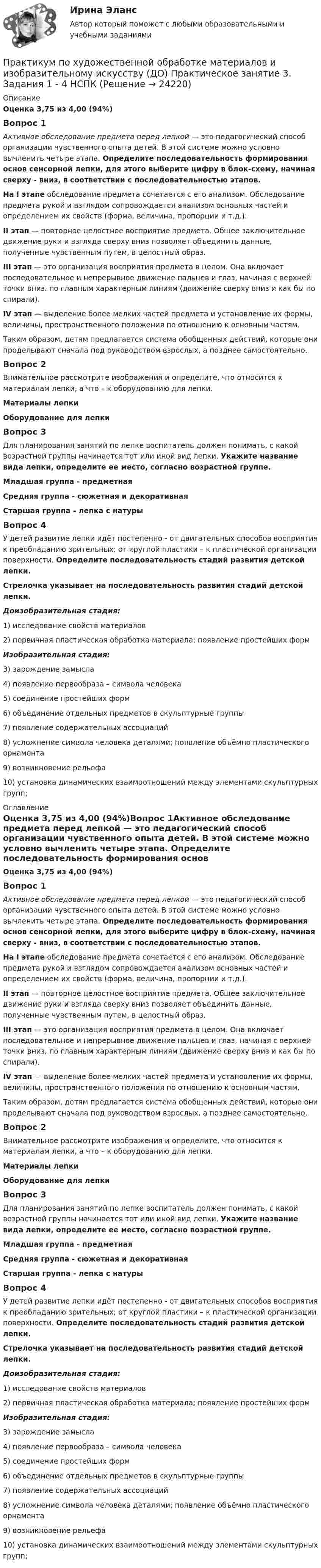      
          Описание
          Оценка 3,75 из 4,00 (94%)Вопрос 1Активное обследование предмета перед лепкой — это педагогический способ организации чувственного опыта детей. В этой системе можно условно вычленить четыре этапа. Определите последовательность формирования основ сенсорной лепки, для этого выберите цифру в блок-схему, начиная сверху - вниз, в соответствии с последовательностью этапов.На I этапе обследование предмета сочетается с его анализом. Обследование предмета рукой и взглядом сопровождается анализом основных частей и определением их свойств (форма, величина, пропорции и т.д.).II этап — повторное целостное восприятие предмета. Общее заключительное движение руки и взгляда сверху вниз позволяет объединить данные, полученные чувственным путем, в целостный образ.III этап — это организация восприятия предмета в целом. Она включает последовательное и непрерывное движение пальцев и глаз, начиная с верхней точки вниз, по главным характерным линиям (движение сверху вниз и как бы по спирали).IV этап — выделение более мелких частей предмета и установление их формы, величины, пространственного положения по отношению к основным частям.Таким образом, детям предлагается система обобщенных действий, которые они проделывают сначала под руководством взрослых, а позднее самостоятельно.Вопрос 2Внимательное рассмотрите изображения и определите, что относится к материалам лепки, а что – к оборудованию для лепки.Материалы лепкиОборудование для лепкиВопрос 3Для планирования занятий по лепке воспитатель должен понимать, с какой возрастной группы начинается тот или иной вид лепки. Укажите название вида лепки, определите ее место, согласно возрастной группе.Младшая группа - предметнаяСредняя группа - сюжетная и декоративнаяСтаршая группа - лепка с натурыВопрос 4У детей развитие лепки идёт постепенно - от двигательных способов восприятия к преобладанию зрительных; от круглой пластики – к пластической организации поверхности. Определите последовательность стадий развития детской лепки. Стрелочка указывает на последовательность развития стадий детской лепки.Доизобразительная стадия:1)        исследование свойств материалов2)        первичная пластическая обработка материала; появление простейших формИзобразительная стадия:3) зарождение замысла4) появление первообраза – символа человека5) соединение простейших форм6) объединение отдельных предметов в скульптурные группы7) появление содержательных ассоциаций8) усложнение символа человека деталями; появление объёмно пластического орнамента9) возникновение рельефа10) установка динамических взаимоотношений между элементами скульптурных групп; 
          Оглавление
          Оценка 3,75 из 4,00 (94%)Вопрос 1Активное обследование предмета перед лепкой — это педагогический способ организации чувственного опыта детей. В этой системе можно условно вычленить четыре этапа. Определите последовательность формирования основ сенсорной лепки, для этого выберите цифру в блок-схему, начиная сверху - вниз, в соответствии с последовательностью этапов.На I этапе обследование предмета сочетается с его анализом. Обследование предмета рукой и взглядом сопровождается анализом основных частей и определением их свойств (форма, величина, пропорции и т.д.).II этап — повторное целостное восприятие предмета. Общее заключительное движение руки и взгляда сверху вниз позволяет объединить данные, полученные чувственным путем, в целостный образ.III этап — это организация восприятия предмета в целом. Она включает последовательное и непрерывное движение пальцев и глаз, начиная с верхней точки вниз, по главным характерным линиям (движение сверху вниз и как бы по спирали).IV этап — выделение более мелких частей предмета и установление их формы, величины, пространственного положения по отношению к основным частям.Таким образом, детям предлагается система обобщенных действий, которые они проделывают сначала под руководством взрослых, а позднее самостоятельно.Вопрос 2Внимательное рассмотрите изображения и определите, что относится к материалам лепки, а что – к оборудованию для лепки.Материалы лепкиОборудование для лепкиВопрос 3Для планирования занятий по лепке воспитатель должен понимать, с какой возрастной группы начинается тот или иной вид лепки. Укажите название вида лепки, определите ее место, согласно возрастной группе.Младшая группа - предметнаяСредняя группа - сюжетная и декоративнаяСтаршая группа - лепка с натурыВопрос 4У детей развитие лепки идёт постепенно - от двигательных способов восприятия к преобладанию зрительных; от круглой пластики – к пластической организации поверхности. Определите последовательность стадий развития детской лепки. Стрелочка указывает на последовательность развития стадий детской лепки.Доизобразительная стадия:1)        исследование свойств материалов2)        первичная пластическая обработка материала; появление простейших формИзобразительная стадия:3) зарождение замысла4) появление первообраза – символа человека5) соединение простейших форм6) объединение отдельных предметов в скульптурные группы7) появление содержательных ассоциаций8) усложнение символа человека деталями; появление объёмно пластического орнамента9) возникновение рельефа10) установка динамических взаимоотношений между элементами скульптурных групп; 
            
            
            Практикум по художественной обработке материалов и изобразительному искусству (ДО) Практическое занятие 3. Задания 1 - 4Практикум по художественной обработке материалов и изобразительному искусству (ДО) Практическое занятие 3. Задания 1 - 4    НСПКПрактикум по художественной обработке материалов и изобразительному искусству (ДО) Практическое занятие 4. Задания 1 - 5Практикум по художественной обработке материалов и изобразительному искусству (ДО) Практическое занятие 4. Задания 1 - 5   НСПКПрактикум по художественной обработке материалов и изобразительному искусству (ДО) Практическое занятие 5. Задания 1 - 5Практикум по художественной обработке материалов и изобразительному искусству (ДО) Практическое занятие 5. Задания 1 - 5  НСПКПрактикум по художественной обработке материалов и изобразительному искусству (ДО) Тест 1Практикум по художественной обработке материалов и изобразительному искусству (ДО)Практикум по художественной обработке материалов и изобразительному искусству (ДО)Практикум по художественной обработке материалов и изобразительному искусству (ДО)Практикум по художественной обработке материалов и изобразительному искусству (ДО) Комплексное задание  НСПКПрактикум по художественной обработке материалов и изобразительному искусству (ДО) Практическое занятие 1. Задания 1 - 5Практикум по художественной обработке материалов и изобразительному искусству (ДО)  Практическое занятие 1. Задания 1 - 5  НСПКПрактикум по художественной обработке материалов и изобразительному искусству (ДО) Практическое занятие 2. Задания 1 - 5