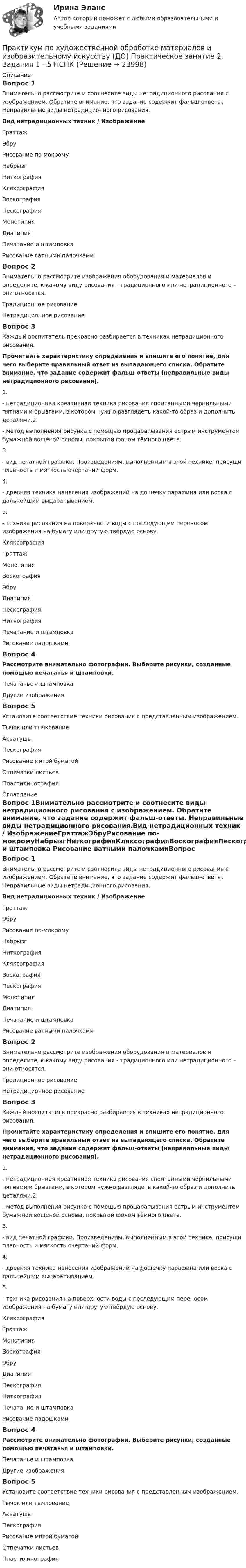     
          Описание
          Вопрос 1Внимательно рассмотрите и соотнесите виды нетрадиционного рисования с изображением. Обратите внимание, что задание содержит фальш-ответы. Неправильные виды нетрадиционного рисования.Вид нетрадиционных техник  /  ИзображениеГраттажЭбруРисование по-мокромуНабрызгНиткографияКляксографияВоскографияПескографияМонотипияДиатипияПечатание и штамповка  Рисование ватными палочкамиВопрос 2Внимательно рассмотрите изображения оборудования и материалов и определите, к какому виду рисования - традиционного или нетрадиционного – они относятся. Традиционное рисованиеНетрадиционное рисованиеВопрос 3Каждый воспитатель прекрасно разбирается в техниках нетрадиционного рисования.Прочитайте характеристику определения и впишите его понятие, для чего выберите правильный ответ из выпадающего списка. Обратите внимание, что задание содержит фальш-ответы (неправильные виды нетрадиционного рисования).1.   - нетрадиционная креативная техника рисования спонтанными чернильными пятнами и брызгами, в котором нужно разглядеть какой-то образ и дополнить деталями.2.    - метод выполнения рисунка с помощью процарапывания острым инструментом бумажной вощёной основы, покрытой фоном тёмного цвета.3.    - вид печатной графики. Произведениям, выполненным в этой технике, присущи плавность и мягкость очертаний форм.4.    - древняя техника нанесения изображений на дощечку парафина или воска с дальнейшим выцарапыванием.5.   - техника рисования на поверхности воды с последующим переносом изображения на бумагу или другую твёрдую основу. Кляксография Граттаж Монотипия Воскография Эбру ДиатипияПескография НиткографияПечатание и штамповка  Рисование ладошкамиВопрос 4Рассмотрите внимательно фотографии. Выберите рисунки, созданные помощью печатанья и штамповки.Печатанье и штамповка     Другие изображенияВопрос 5Установите соответствие техники рисования с представленным изображением.Тычок или тычкованиеАкватушьПескография Рисование мятой бумагойОтпечатки листьевПластилинография 
          Оглавление
          Вопрос 1Внимательно рассмотрите и соотнесите виды нетрадиционного рисования с изображением. Обратите внимание, что задание содержит фальш-ответы. Неправильные виды нетрадиционного рисования.Вид нетрадиционных техник  /  ИзображениеГраттажЭбруРисование по-мокромуНабрызгНиткографияКляксографияВоскографияПескографияМонотипияДиатипияПечатание и штамповка  Рисование ватными палочкамиВопрос 2Внимательно рассмотрите изображения оборудования и материалов и определите, к какому виду рисования - традиционного или нетрадиционного – они относятся. Традиционное рисованиеНетрадиционное рисованиеВопрос 3Каждый воспитатель прекрасно разбирается в техниках нетрадиционного рисования.Прочитайте характеристику определения и впишите его понятие, для чего выберите правильный ответ из выпадающего списка. Обратите внимание, что задание содержит фальш-ответы (неправильные виды нетрадиционного рисования).1.   - нетрадиционная креативная техника рисования спонтанными чернильными пятнами и брызгами, в котором нужно разглядеть какой-то образ и дополнить деталями.2.    - метод выполнения рисунка с помощью процарапывания острым инструментом бумажной вощёной основы, покрытой фоном тёмного цвета.3.    - вид печатной графики. Произведениям, выполненным в этой технике, присущи плавность и мягкость очертаний форм.4.    - древняя техника нанесения изображений на дощечку парафина или воска с дальнейшим выцарапыванием.5.   - техника рисования на поверхности воды с последующим переносом изображения на бумагу или другую твёрдую основу. Кляксография Граттаж Монотипия Воскография Эбру ДиатипияПескография НиткографияПечатание и штамповка  Рисование ладошкамиВопрос 4Рассмотрите внимательно фотографии. Выберите рисунки, созданные помощью печатанья и штамповки.Печатанье и штамповка     Другие изображенияВопрос 5Установите соответствие техники рисования с представленным изображением.Тычок или тычкованиеАкватушьПескография Рисование мятой бумагойОтпечатки листьевПластилинография 
            
            
            Практикум по художественной обработке материалов и изобразительному искусству (ДО) Практическое занятие 2. Задания 1 - 5Практикум по художественной обработке материалов и изобразительному искусству (ДО) Практическое занятие 2. Задания 1 - 5 НСПКПрактикум по художественной обработке материалов и изобразительному искусству (ДО) Практическое занятие 3. Задания 1 - 4Практикум по художественной обработке материалов и изобразительному искусству (ДО) Практическое занятие 3. Задания 1 - 4    НСПКПрактикум по художественной обработке материалов и изобразительному искусству (ДО) Практическое занятие 4. Задания 1 - 5Практикум по художественной обработке материалов и изобразительному искусству (ДО) Практическое занятие 4. Задания 1 - 5   НСПКПрактикум по художественной обработке материалов и изобразительному искусству (ДО) Практическое занятие 5. Задания 1 - 5Практикум по Уголовному процессу вариант 3Практикум по художественной обработке материалов и изобразительному искусству (ДО)Практикум по художественной обработке материалов и изобразительному искусству (ДО)Практикум по художественной обработке материалов и изобразительному искусству (ДО)Практикум по художественной обработке материалов и изобразительному искусству (ДО)Практикум по художественной обработке материалов и изобразительному искусству (ДО) Комплексное задание  НСПКПрактикум по художественной обработке материалов и изобразительному искусству (ДО) Практическое занятие 1. Задания 1 - 5