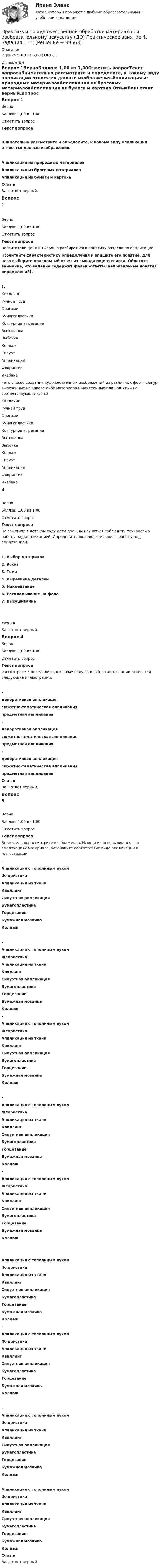     
            Описание
            Оценка 5,00 из 5,00 (100%) 
            Оглавление
            Вопрос 1ВерноБаллов: 1,00 из 1,00Отметить вопросТекст вопросаВнимательно рассмотрите и определите, к какому виду аппликации относятся данные изображения.Аппликация из природных материаловАппликация из бросовых материаловАппликация из бумаги и картона ОтзывВаш ответ верный.Вопрос 2ВерноБаллов: 1,00 из 1,00Отметить вопросТекст вопросаВоспитатели должны хорошо разбираться в понятиях раздела по аппликации.Прочитайте характеристику определения и впишите его понятие, для чего выберите правильный ответ из выпадающего списка. Обратите внимание, что задание содержит фальш-ответы (неправильные понятия определений).1.  Квиллинг  Ручной трудОригами Бумагопластика Контурное вырезаниеВытынанка ВыбойкаКоллаж Силуэт  Аппликация Флористика Икебана  - это способ создания художественных изображений из различных форм, фигур, вырезанных из какого-либо материала и наклеенных или нашитых на соответствующий фон.2.  Квиллинг  Ручной трудОригами Бумагопластика Контурное вырезаниеВытынанка ВыбойкаКоллаж Силуэт  Аппликация Флористика Икебана 3ВерноБаллов: 1,00 из 1,00Отметить вопросТекст вопросаНа занятиях в детском саду дети должны научиться соблюдать технологию работы над аппликацией. Определите последовательность работы над аппликацией.1.      Выбор материала 2.      Эскиз3.      Тема4.      Вырезание деталей 5.      Наклеивание  6.      Раскладывание на фоне7.      Высушивание ОтзывВаш ответ верный.Вопрос 4ВерноБаллов: 1,00 из 1,00Отметить вопросТекст вопросаРассмотрите и определите, к какому виду занятий по аппликации относятся следующие иллюстрации. -  декоративная аппликациясюжетно-тематическая аппликацияпредметная аппликация  -  декоративная аппликациясюжетно-тематическая аппликацияпредметная аппликация  - декоративная аппликациясюжетно-тематическая аппликацияпредметная аппликация ОтзывВаш ответ верный.Вопрос 5ВерноБаллов: 1,00 из 1,00Отметить вопросТекст вопросаВнимательно рассмотрите изображения. Исходя из использованного в аппликациях материала, установите соответствие вида аппликации и иллюстрации.  -  Аппликация с тополиным пухомФлористика Аппликация из тканиКвиллинг Силуэтная аппликацияБумагопластика ТорцеваниеБумажная мозаикаКоллаж    -  Аппликация с тополиным пухомФлористика Аппликация из тканиКвиллинг Силуэтная аппликацияБумагопластика ТорцеваниеБумажная мозаикаКоллаж   -  Аппликация с тополиным пухомФлористика Аппликация из тканиКвиллинг Силуэтная аппликацияБумагопластика ТорцеваниеБумажная мозаикаКоллаж    -  Аппликация с тополиным пухомФлористика Аппликация из тканиКвиллинг Силуэтная аппликацияБумагопластика ТорцеваниеБумажная мозаикаКоллаж   -  Аппликация с тополиным пухомФлористика Аппликация из тканиКвиллинг Силуэтная аппликацияБумагопластика ТорцеваниеБумажная мозаикаКоллаж    -  Аппликация с тополиным пухомФлористика Аппликация из тканиКвиллинг Силуэтная аппликацияБумагопластика ТорцеваниеБумажная мозаикаКоллаж   -  Аппликация с тополиным пухомФлористика Аппликация из тканиКвиллинг Силуэтная аппликацияБумагопластика ТорцеваниеБумажная мозаикаКоллаж    -  Аппликация с тополиным пухомФлористика Аппликация из тканиКвиллинг Силуэтная аппликацияБумагопластика ТорцеваниеБумажная мозаикаКоллаж   -  Аппликация с тополиным пухомФлористика Аппликация из тканиКвиллинг Силуэтная аппликацияБумагопластика ТорцеваниеБумажная мозаикаКоллаж  ОтзывВаш ответ верный.  
            
            
            Практикум по художественной обработке материалов и изобразительному искусству (ДО) Практическое занятие 3. Задания 1 - 4    НСПКПрактикум по художественной обработке материалов и изобразительному искусству (ДО) Практическое занятие 4. Задания 1 - 5Практикум по художественной обработке материалов и изобразительному искусству (ДО) Практическое занятие 4. Задания 1 - 5   НСПКПрактикум по художественной обработке материалов и изобразительному искусству (ДО) Практическое занятие 5. Задания 1 - 5Практикум по художественной обработке материалов и изобразительному искусству (ДО) Практическое занятие 5. Задания 1 - 5  НСПКПрактикум по художественной обработке материалов и изобразительному искусству (ДО) Тест 1Практикум по художественной обработке материалов и изобразительному искусству (ДО)  ТЕСТ-1  НСПКПрактикум по художественной обработке материалов и изобразительному искусству (ДО)Практикум по художественной обработке материалов и изобразительному искусству (ДО)Практикум по художественной обработке материалов и изобразительному искусству (ДО) Комплексное задание  НСПКПрактикум по художественной обработке материалов и изобразительному искусству (ДО) Практическое занятие 1. Задания 1 - 5Практикум по художественной обработке материалов и изобразительному искусству (ДО)  Практическое занятие 1. Задания 1 - 5  НСПКПрактикум по художественной обработке материалов и изобразительному искусству (ДО) Практическое занятие 2. Задания 1 - 5Практикум по художественной обработке материалов и изобразительному искусству (ДО) Практическое занятие 2. Задания 1 - 5 НСПК