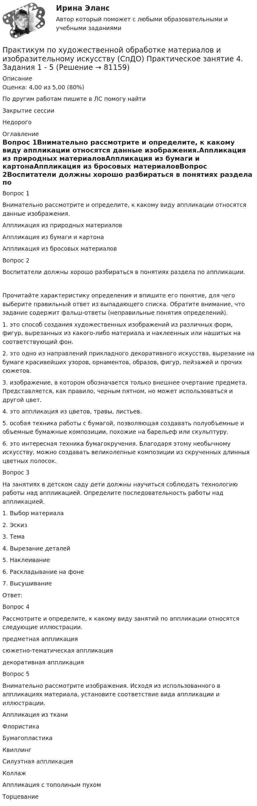      
            Описание
            Оценка: 4,00 из 5,00 (80%)По другим работам пишите в ЛС помогу найтиЗакрытие сессииНедорого 
            Оглавление
            Вопрос 1Внимательно рассмотрите и определите, к какому виду аппликации относятся данные изображения.Аппликация из природных материаловАппликация из бумаги и картонаАппликация из бросовых материаловВопрос 2Воспитатели должны хорошо разбираться в понятиях раздела по аппликации.Прочитайте характеристику определения и впишите его понятие, для чего выберите правильный ответ из выпадающего списка. Обратите внимание, что задание содержит фальш-ответы (неправильные понятия определений).1. это способ создания художественных изображений из различных форм, фигур, вырезанных из какого-либо материала и наклеенных или нашитых на соответствующий фон.2.  это одно из направлений прикладного декоративного искусства, вырезание на бумаге красивейших узоров, орнаментов, образов, фигур, пейзажей и прочих сюжетов.3.  изображение, в котором обозначается только внешнее очертание предмета. Представляется, как правило, черным пятном, но может использоваться и другой цвет.4.  это аппликация из цветов, травы, листьев.5.  особая техника работы с бумагой, позволяющая создавать полуобъемные и объемные бумажные композиции, похожие на барельеф или скульптуру.6.  это интересная техника бумагокручения. Благодаря этому необычному искусству, можно создавать великолепные композиции из скрученных длинных цветных полосок. Вопрос 3На занятиях в детском саду дети должны научиться соблюдать технологию работы над аппликацией. Определите последовательность работы над аппликацией.1.      Выбор материала 2.      Эскиз3.      Тема4.      Вырезание деталей 5.      Наклеивание  6.      Раскладывание на фоне7.      ВысушиваниеОтвет: Вопрос 4Рассмотрите и определите, к какому виду занятий по аппликации относятся следующие иллюстрации.предметная аппликациясюжетно-тематическая аппликациядекоративная аппликацияВопрос 5Внимательно рассмотрите изображения. Исходя из использованного в аппликациях материала, установите соответствие вида аппликации и иллюстрации.Аппликация из тканиФлористикаБумагопластикаКвиллингСилуэтная аппликацияКоллажАппликация с тополиным пухомТорцевание  
            
            
            Практикум по художественной обработке материалов и изобразительному искусству (СпДО) Практическое занятие 3. Задания 1 - 4Практикум по художественной обработке материалов и изобразительному искусству (СпДО) Практическое занятие 4. Задания 1 - 5Практикум по Экологическому правуПрактикум по экономике организацииПрактикум - правовая статистикаПрактикум. Предпринимательская деятельность. Проектная деятельность 1. РосдистантПрактикум. Предпринимательская деятельность. Проектная деятельность 2. РосдистантПрактикум по художественной обработке материалов и изобразительному искусству (ДО)  ТЕСТ-2    НСПКПрактикум по художественной обработке материалов и изобразительному искусству (ДО) Тест 3Практикум по художественной обработке материалов и изобразительному искусству (ДО)  ТЕСТ-3  НСПКПрактикум по художественной обработке материалов и изобразительному искусству  Комплексное задание НСПКПрактикум по художественной обработке материалов и изобразительному искусству  Практическое задание 6  НСПКПрактикум по художественной обработке материалов и изобразительному искусству (СпДО) Комплексное заданиеПрактикум по художественной обработке материалов и изобразительному искусству (СпДО) Практическое занятие 1. Задания 1 - 5