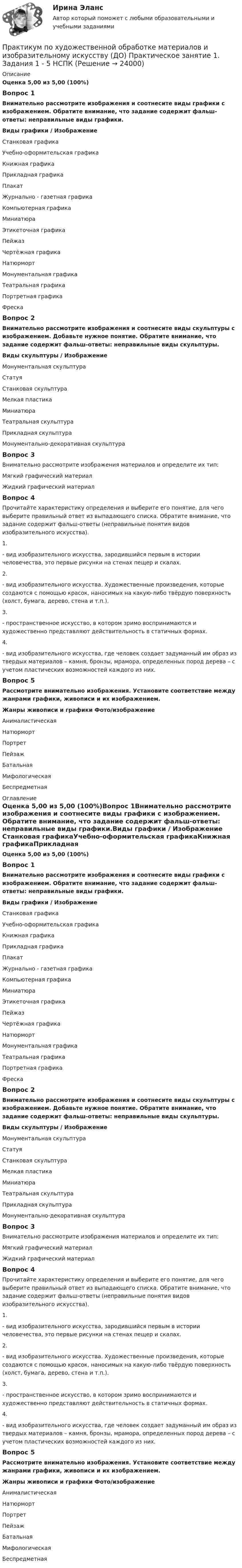      
          Описание
          Оценка 5,00 из 5,00 (100%)Вопрос 1Внимательно рассмотрите изображения и соотнесите виды графики с изображением. Обратите внимание, что задание содержит фальш-ответы: неправильные виды графики.Виды графики  /  Изображение  Станковая графикаУчебно-оформительская графикаКнижная графикаПрикладная графикаПлакатЖурнально - газетная графикаКомпьютерная графикаМиниатюраЭтикеточная графикаПейжазЧертёжная графикаНатюрмортМонументальная графикаТеатральная графикаПортретная графикаФрескаВопрос 2Внимательно рассмотрите изображения и соотнесите виды скульптуры с изображением. Добавьте нужное понятие. Обратите внимание, что задание содержит фальш-ответы: неправильные виды скульптуры.Виды скульптуры  /  ИзображениеМонументальная скульптураСтатуяСтанковая скульптураМелкая пластикаМиниатюраТеатральная скульптураПрикладная скульптураМонументально-декоративная скульптура Вопрос 3Внимательно рассмотрите изображения материалов и определите их тип:Мягкий графический материалЖидкий графический материалВопрос 4Прочитайте характеристику определения и выберите его понятие, для чего выберите правильный ответ из выпадающего списка. Обратите внимание, что задание содержит фальш-ответы (неправильные понятия видов изобразительного искусства).1.   - вид изобразительного искусства, зародившийся первым в истории человечества, это первые рисунки на стенах пещер и скалах.2.    - вид изобразительного искусства. Художественные произведения, которые создаются с помощью красок, наносимых на какую-либо твёрдую поверхность (холст, бумага, дерево, стена и т.п.). 3.    - пространственное искусство, в котором зримо воспринимаются и художественно представляют действительность в статичных формах.4.    - вид изобразительного искусства, где человек создает задуманный им образ из твердых материалов – камня, бронзы, мрамора, определенных пород дерева – с учетом пластических возможностей каждого из них.Вопрос 5Рассмотрите внимательно изображения. Установите соответствие между жанрами графики, живописи и их изображением.Жанры живописи и графики    Фото/изображение  АнималистическаяНатюрмортПортретПейзажБатальнаяМифологическаяБеспредметная 
          Оглавление
          Оценка 5,00 из 5,00 (100%)Вопрос 1Внимательно рассмотрите изображения и соотнесите виды графики с изображением. Обратите внимание, что задание содержит фальш-ответы: неправильные виды графики.Виды графики  /  Изображение  Станковая графикаУчебно-оформительская графикаКнижная графикаПрикладная графикаПлакатЖурнально - газетная графикаКомпьютерная графикаМиниатюраЭтикеточная графикаПейжазЧертёжная графикаНатюрмортМонументальная графикаТеатральная графикаПортретная графикаФрескаВопрос 2Внимательно рассмотрите изображения и соотнесите виды скульптуры с изображением. Добавьте нужное понятие. Обратите внимание, что задание содержит фальш-ответы: неправильные виды скульптуры.Виды скульптуры  /  ИзображениеМонументальная скульптураСтатуяСтанковая скульптураМелкая пластикаМиниатюраТеатральная скульптураПрикладная скульптураМонументально-декоративная скульптура Вопрос 3Внимательно рассмотрите изображения материалов и определите их тип:Мягкий графический материалЖидкий графический материалВопрос 4Прочитайте характеристику определения и выберите его понятие, для чего выберите правильный ответ из выпадающего списка. Обратите внимание, что задание содержит фальш-ответы (неправильные понятия видов изобразительного искусства).1.   - вид изобразительного искусства, зародившийся первым в истории человечества, это первые рисунки на стенах пещер и скалах.2.    - вид изобразительного искусства. Художественные произведения, которые создаются с помощью красок, наносимых на какую-либо твёрдую поверхность (холст, бумага, дерево, стена и т.п.). 3.    - пространственное искусство, в котором зримо воспринимаются и художественно представляют действительность в статичных формах.4.    - вид изобразительного искусства, где человек создает задуманный им образ из твердых материалов – камня, бронзы, мрамора, определенных пород дерева – с учетом пластических возможностей каждого из них.Вопрос 5Рассмотрите внимательно изображения. Установите соответствие между жанрами графики, живописи и их изображением.Жанры живописи и графики    Фото/изображение  АнималистическаяНатюрмортПортретПейзажБатальнаяМифологическаяБеспредметная 
            
            
            Практикум по художественной обработке материалов и изобразительному искусству (ДО) Практическое занятие 1. Задания 1 - 5Практикум по художественной обработке материалов и изобразительному искусству (ДО)  Практическое занятие 1. Задания 1 - 5  НСПКПрактикум по художественной обработке материалов и изобразительному искусству (ДО) Практическое занятие 2. Задания 1 - 5Практикум по художественной обработке материалов и изобразительному искусству (ДО) Практическое занятие 2. Задания 1 - 5 НСПКПрактикум по художественной обработке материалов и изобразительному искусству (ДО) Практическое занятие 3. Задания 1 - 4Практикум по художественной обработке материалов и изобразительному искусству (ДО) Практическое занятие 3. Задания 1 - 4    НСПКПрактикум по художественной обработке материалов и изобразительному искусству (ДО) Практическое занятие 4. Задания 1 - 5Практикум по уголовному праву.  Вариант 2Практикум по уголовному праву. Вариант 3.Практикум по Уголовному процессу вариант 3Практикум по художественной обработке материалов и изобразительному искусству (ДО)Практикум по художественной обработке материалов и изобразительному искусству (ДО)Практикум по художественной обработке материалов и изобразительному искусству (ДО)Практикум по художественной обработке материалов и изобразительному искусству (ДО)