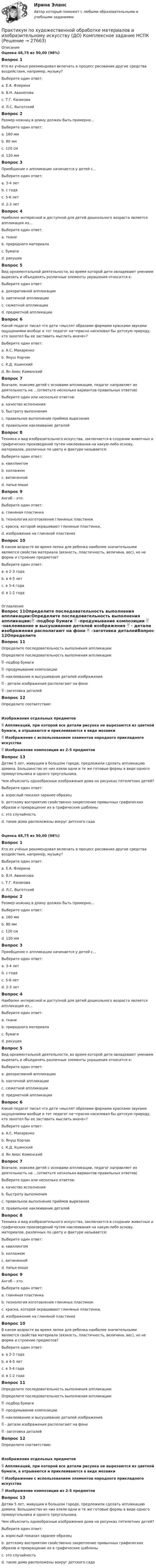      
          Описание
          Оценка 48,75 из 50,00 (98%)Вопрос 1Кто из учёных рекомендовал включать в процесс рисования другие средства воздействия, например, музыку?Выберите один ответ:a. Е.А. Флеринаb. В.Н. Аванесоваc. Т.Г. Казакова d. Л.С. ВыготскийВопрос 2Размер ножниц в длину должен быть примерно…Выберите один ответ:a. 160 ммb. 80 ммc. 120 смd. 120 мм Вопрос 3Приобщение к аппликации начинается у детей с…Выберите один ответ:a. 3-4 летb. с годаc. 5-6 летd. 2-3 лет Вопрос 4Наиболее интересной и доступной для детей дошкольного возраста является аппликация из…Выберите один ответ:a. тканиb. природного материалаc. бумаги d. ракушекВопрос 5Вид орнаментальной деятельности, во время которой дети овладевают умением вырезать и объединять различные элементы украшения относится к:Выберите один ответ:a. декоративной аппликации b. хаотичной аппликацииc. сюжетной аппликацииd. предметной аппликацииВопрос 6Какой педагог писал что дети «мыслят образами формами красками звуками ощущениями вообще и тот педагог на¬прасно насиловал бы детскую природу, кто захотел бы ее заставить мыслить иначе»?Выберите один ответ:a. А.С. Макаренкоb. Януш Корчакc. К.Д. Ушинский d. Ян Амос КоменскийВопрос 7Вначале, знакомя детей с основами аппликации, педагог направляет их деятельность на …(отметьте несколько вариантов правильных ответов)Выберите один или несколько ответов:a. качество исполнения b. быстроту выполненияc. правильное выполнение приёмов вырезания d. правильное наклеивание деталей Вопрос 8Техника и вид изобразительного искусства, заключается в создании животных и графических произведений путем наклеивания на какую-либо основу, материалов, различных по цвету и фактуре называется:Выберите один ответ:a. квиллингомb. коллажем c. витинянкойd. папье-машеВопрос 9Ангоб – это:Выберите один ответ:a. глиняная пластинкаb. технология изготовления глиняных пластинокc. краска, которой окрашивают глиняные пластинки, d. изображение на глиняной пластинкеВопрос 10В каком возрасте во время лепки для ребенка наиболее значительными являются свойства материала (вязкость, пластичность, величина, вес), но не форма и строение предметов?Выберите один ответ:a. в 2-3 года b. в 4-5 летc. в 3-4 годаd. в 1-2 года 
          Оглавление
          Вопрос 11Определите последовательность выполнения аппликации:Определите последовательность выполнения аппликации: -подбор бумаги  -продумывание композиции  -наклеивание и высушивание деталей изображения  - детали изображения располагают на фоне  –заготовка деталейВопрос 12Определите соответствие:Изображения отдельных предметов  Аппликаций, при которой все детали рисунка не вырезаются из цветной бумаги, а отрываются и приклеиваются в виде мозаики  Изображение с использованием элементов народного прикладного искусства  Изображение композиции из 2-5 предметов Вопрос 13Детям 5 лет, живущим в большом городе, предложили сделать аппликацию домика. Большинство из них взяли одни и те же готовые формы в виде одного прямоугольника и одного треугольника.Чем объяснить однообразные изображения дома на рисунках пятилетних детей?  Выберите один ответ:a. взрослый показал заранее образецb. детскому восприятию свойственно закрепление привычных графических образов и превращение их в графические шаблоны c. это случайностьd. такие дома расположены вокруг детского садаОценка 48,75 из 50,00 (98%)Вопрос 1Кто из учёных рекомендовал включать в процесс рисования другие средства воздействия, например, музыку?Выберите один ответ:a. Е.А. Флеринаb. В.Н. Аванесоваc. Т.Г. Казакова d. Л.С. ВыготскийВопрос 2Размер ножниц в длину должен быть примерно…Выберите один ответ:a. 160 ммb. 80 ммc. 120 смd. 120 мм Вопрос 3Приобщение к аппликации начинается у детей с…Выберите один ответ:a. 3-4 летb. с годаc. 5-6 летd. 2-3 лет Вопрос 4Наиболее интересной и доступной для детей дошкольного возраста является аппликация из…Выберите один ответ:a. тканиb. природного материалаc. бумаги d. ракушекВопрос 5Вид орнаментальной деятельности, во время которой дети овладевают умением вырезать и объединять различные элементы украшения относится к:Выберите один ответ:a. декоративной аппликации b. хаотичной аппликацииc. сюжетной аппликацииd. предметной аппликацииВопрос 6Какой педагог писал что дети «мыслят образами формами красками звуками ощущениями вообще и тот педагог на¬прасно насиловал бы детскую природу, кто захотел бы ее заставить мыслить иначе»?Выберите один ответ:a. А.С. Макаренкоb. Януш Корчакc. К.Д. Ушинский d. Ян Амос КоменскийВопрос 7Вначале, знакомя детей с основами аппликации, педагог направляет их деятельность на …(отметьте несколько вариантов правильных ответов)Выберите один или несколько ответов:a. качество исполнения b. быстроту выполненияc. правильное выполнение приёмов вырезания d. правильное наклеивание деталей Вопрос 8Техника и вид изобразительного искусства, заключается в создании животных и графических произведений путем наклеивания на какую-либо основу, материалов, различных по цвету и фактуре называется:Выберите один ответ:a. квиллингомb. коллажем c. витинянкойd. папье-машеВопрос 9Ангоб – это:Выберите один ответ:a. глиняная пластинкаb. технология изготовления глиняных пластинокc. краска, которой окрашивают глиняные пластинки, d. изображение на глиняной пластинкеВопрос 10В каком возрасте во время лепки для ребенка наиболее значительными являются свойства материала (вязкость, пластичность, величина, вес), но не форма и строение предметов?Выберите один ответ:a. в 2-3 года b. в 4-5 летc. в 3-4 годаd. в 1-2 годаВопрос 11Определите последовательность выполнения аппликации:Определите последовательность выполнения аппликации: -подбор бумаги  -продумывание композиции  -наклеивание и высушивание деталей изображения  - детали изображения располагают на фоне  –заготовка деталейВопрос 12Определите соответствие:Изображения отдельных предметов  Аппликаций, при которой все детали рисунка не вырезаются из цветной бумаги, а отрываются и приклеиваются в виде мозаики  Изображение с использованием элементов народного прикладного искусства  Изображение композиции из 2-5 предметов Вопрос 13Детям 5 лет, живущим в большом городе, предложили сделать аппликацию домика. Большинство из них взяли одни и те же готовые формы в виде одного прямоугольника и одного треугольника.Чем объяснить однообразные изображения дома на рисунках пятилетних детей?  Выберите один ответ:a. взрослый показал заранее образецb. детскому восприятию свойственно закрепление привычных графических образов и превращение их в графические шаблоны c. это случайностьd. такие дома расположены вокруг детского сада 
            
            
            Практикум по художественной обработке материалов и изобразительному искусству (ДО)Практикум по художественной обработке материалов и изобразительному искусству (ДО) Комплексное задание  НСПКПрактикум по художественной обработке материалов и изобразительному искусству (ДО) Практическое занятие 1. Задания 1 - 5Практикум по художественной обработке материалов и изобразительному искусству (ДО)  Практическое занятие 1. Задания 1 - 5  НСПКПрактикум по художественной обработке материалов и изобразительному искусству (ДО) Практическое занятие 2. Задания 1 - 5Практикум по художественной обработке материалов и изобразительному искусству (ДО) Практическое занятие 2. Задания 1 - 5 НСПКПрактикум по художественной обработке материалов и изобразительному искусству (ДО) Практическое занятие 3. Задания 1 - 4Практикум по уголовному праву. 4 вариантПрактикум по уголовному праву. Вариант 1.Практикум по уголовному праву.  Вариант 2Практикум по уголовному праву. Вариант 3.Практикум по Уголовному процессу вариант 3Практикум по художественной обработке материалов и изобразительному искусству (ДО)Практикум по художественной обработке материалов и изобразительному искусству (ДО)