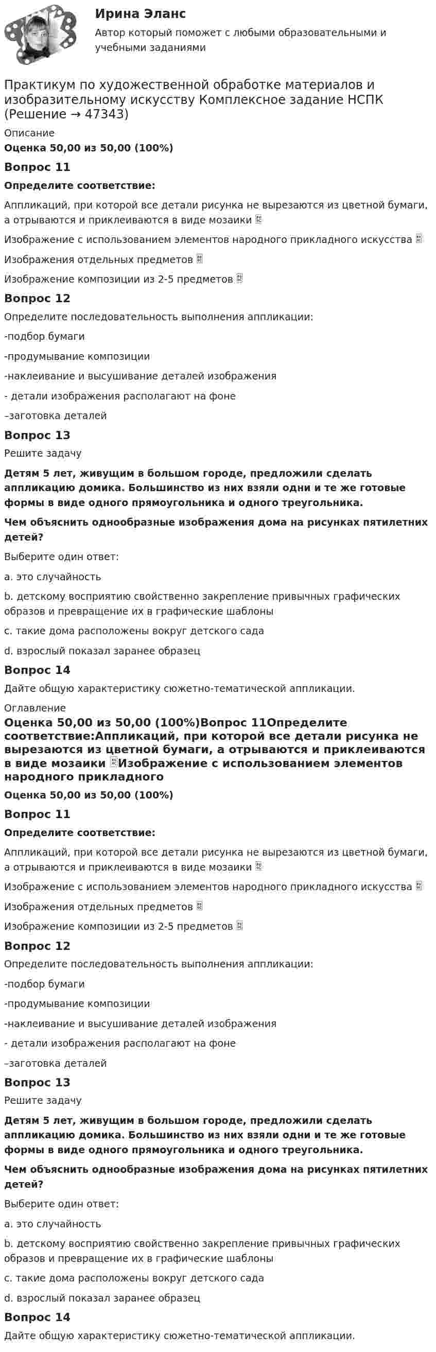      
            Описание
            Оценка 50,00 из 50,00 (100%)Вопрос 11Определите соответствие:Аппликаций, при которой все детали рисунка не вырезаются из цветной бумаги, а отрываются и приклеиваются в виде мозаики  Изображение с использованием элементов народного прикладного искусства  Изображения отдельных предметов  Изображение композиции из 2-5 предметов  Вопрос 12Определите последовательность выполнения аппликации: -подбор бумаги  -продумывание композиции  -наклеивание и высушивание деталей изображения  - детали изображения располагают на фоне  –заготовка деталей Вопрос 13Решите задачуДетям 5 лет, живущим в большом городе, предложили сделать аппликацию домика. Большинство из них взяли одни и те же готовые формы в виде одного прямоугольника и одного треугольника.Чем объяснить однообразные изображения дома на рисунках пятилетних детей?  Выберите один ответ:a. это случайностьb. детскому восприятию свойственно закрепление привычных графических образов и превращение их в графические шаблоны c. такие дома расположены вокруг детского садаd. взрослый показал заранее образецВопрос 14Дайте общую характеристику сюжетно-тематической аппликации. 
            Оглавление
            Оценка 50,00 из 50,00 (100%)Вопрос 11Определите соответствие:Аппликаций, при которой все детали рисунка не вырезаются из цветной бумаги, а отрываются и приклеиваются в виде мозаики Изображение с использованием элементов народного прикладного искусства Изображения отдельных предметов Изображение композиции из 2-5 предметов  Вопрос 12Определите последовательность выполнения аппликации: -подбор бумаги-продумывание композиции-наклеивание и высушивание деталей изображения- детали изображения располагают на фоне–заготовка деталей Вопрос 13Решите задачуДетям 5 лет, живущим в большом городе, предложили сделать аппликацию домика. Большинство из них взяли одни и те же готовые формы в виде одного прямоугольника и одного треугольника.Чем объяснить однообразные изображения дома на рисунках пятилетних детей?  Выберите один ответ:a. это случайностьb. детскому восприятию свойственно закрепление привычных графических образов и превращение их в графические шаблоны c. такие дома расположены вокруг детского садаd. взрослый показал заранее образецВопрос 14Дайте общую характеристику сюжетно-тематической аппликации. 
            
            
            Практикум по художественной обработке материалов и изобразительному искусству (ДО)  ТЕСТ-3  НСПКПрактикум по художественной обработке материалов и изобразительному искусству  Комплексное задание НСПКПрактикум по художественной обработке материалов и изобразительному искусству  Практическое задание 6  НСПКПрактикум по художественной обработке материалов и изобразительному искусству (СпДО) Комплексное заданиеПрактикум по художественной обработке материалов и изобразительному искусству (СпДО) Практическое занятие 1. Задания 1 - 5Практикум по художественной обработке материалов и изобразительному искусству (СпДО) Практическое занятие 2. Задания 1 - 5Практикум по художественной обработке материалов и изобразительному искусству (СпДО) Практическое занятие 3. Задания 1 - 4Практикум по художественной обработке материалов и изобразительному искусству (ДО) Практическое занятие 4. Задания 1 - 5   НСПКПрактикум по художественной обработке материалов и изобразительному искусству (ДО) Практическое занятие 5. Задания 1 - 5Практикум по художественной обработке материалов и изобразительному искусству (ДО) Практическое занятие 5. Задания 1 - 5  НСПКПрактикум по художественной обработке материалов и изобразительному искусству (ДО) Тест 1Практикум по художественной обработке материалов и изобразительному искусству (ДО)  ТЕСТ-1  НСПКПрактикум по художественной обработке материалов и изобразительному искусству (ДО) Тест 2Практикум по художественной обработке материалов и изобразительному искусству (ДО)  ТЕСТ-2    НСПК