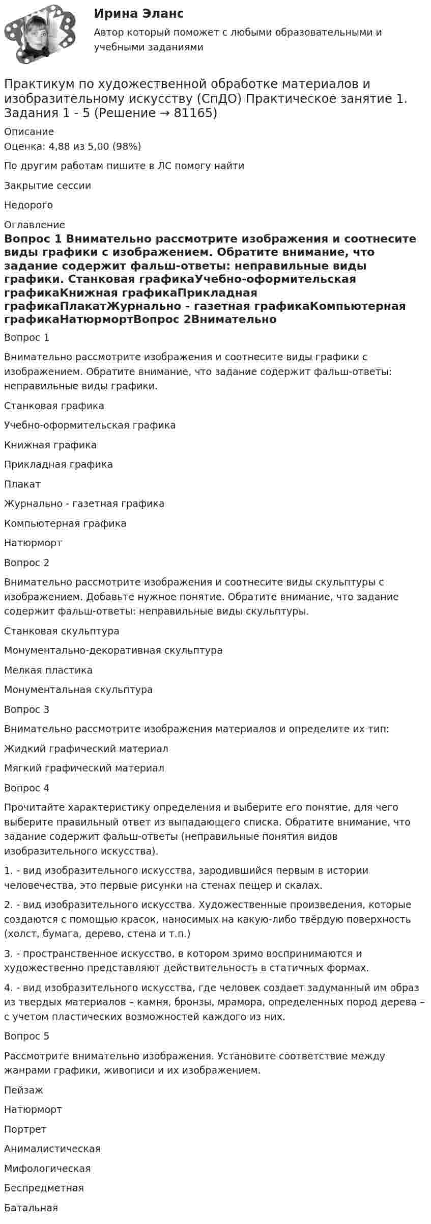      
            Описание
            Оценка: 4,88 из 5,00 (98%)По другим работам пишите в ЛС помогу найтиЗакрытие сессииНедорого 
            Оглавление
            Вопрос 1
Внимательно рассмотрите изображения и соотнесите виды графики  с изображением. Обратите внимание, что задание содержит фальш-ответы: неправильные виды графики.

Станковая графикаУчебно-оформительская графикаКнижная графикаПрикладная графикаПлакатЖурнально - газетная графикаКомпьютерная графикаНатюрмортВопрос 2Внимательно рассмотрите изображения и соотнесите виды скульптуры  с изображением. Добавьте нужное понятие. Обратите внимание, что задание содержит фальш-ответы: неправильные виды скульптуры.Станковая скульптураМонументально-декоративная скульптураМелкая пластикаМонументальная скульптураВопрос 3Внимательно рассмотрите изображения материалов и определите их тип:Жидкий графический материалМягкий графический материалВопрос 4Прочитайте характеристику определения и выберите его понятие, для чего выберите правильный ответ из выпадающего списка. Обратите внимание, что задание содержит фальш-ответы (неправильные понятия видов изобразительного искусства).1. - вид изобразительного искусства, зародившийся первым в истории человечества, это  первые рисунки на стенах пещер и скалах.2. - вид изобразительного искусства. Художественные произведения, которые создаются с помощью красок, наносимых на какую-либо твёрдую поверхность (холст, бумага, дерево, стена и т.п.)3.  - пространственное искусство, в котором зримо воспринимаются и художественно представляют действительность в статичных формах.4. - вид изобразительного искусства, где человек создает задуманный им образ из твердых материалов – камня, бронзы, мрамора, определенных пород дерева – с учетом пластических возможностей каждого из них.Вопрос 5Рассмотрите внимательно изображения. Установите соответствие между жанрами графики, живописи и их изображением.ПейзажНатюрмортПортретАнималистическаяМифологическаяБеспредметнаяБатальная  
            
            
            Практикум по художественной обработке материалов и изобразительному искусству (СпДО) Комплексное заданиеПрактикум по художественной обработке материалов и изобразительному искусству (СпДО) Практическое занятие 1. Задания 1 - 5Практикум по художественной обработке материалов и изобразительному искусству (СпДО) Практическое занятие 2. Задания 1 - 5Практикум по художественной обработке материалов и изобразительному искусству (СпДО) Практическое занятие 3. Задания 1 - 4Практикум по художественной обработке материалов и изобразительному искусству (СпДО) Практическое занятие 4. Задания 1 - 5Практикум по Экологическому правуПрактикум по экономике организацииПрактикум по художественной обработке материалов и изобразительному искусству (ДО) Тест 1Практикум по художественной обработке материалов и изобразительному искусству (ДО)  ТЕСТ-1  НСПКПрактикум по художественной обработке материалов и изобразительному искусству (ДО) Тест 2Практикум по художественной обработке материалов и изобразительному искусству (ДО)  ТЕСТ-2    НСПКПрактикум по художественной обработке материалов и изобразительному искусству (ДО) Тест 3Практикум по художественной обработке материалов и изобразительному искусству (ДО)  ТЕСТ-3  НСПКПрактикум по художественной обработке материалов и изобразительному искусству  Комплексное задание НСПК