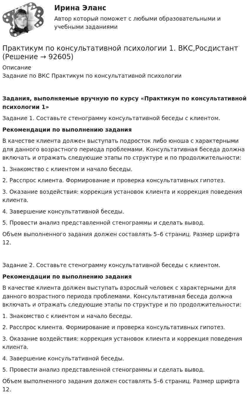     
            Описание
            Задание по ВКС Практикум по консультативной психологииЗадания, выполняемые вручную по курсу «Практикум по консультативной психологии 1» Задание 1. Составьте стенограмму консультативной беседы с клиентом. Рекомендации по выполнению задания 	В качестве клиента должен выступать подросток либо юноша с характерными для данного возрастного периода проблемами. Консультативная беседа должна включать и отражать следующие этапы по структуре и по продолжительности:1.    Знакомство с клиентом и начало беседы.2.    Расспрос клиента. Формирование и проверка консультативных гипотез.3.     Оказание воздействия: коррекция установок клиента и коррекция поведения клиента.4.    Завершение консультативной беседы.5.    Провести анализ представленной стенограммы и сделать вывод.Объем выполненного задания должен составлять 5–6 страниц. Размер шрифта 12.   Задание 2. Составьте стенограмму консультативной беседы с клиентом. Рекомендации по выполнению заданияВ качестве клиента должен выступать взрослый человек с характерными для данного возрастного периода проблемами. Консультативная беседа должна включать и отражать следующие этапы по структуре и по продолжительности:1.    Знакомство с клиентом и начало беседы.2.    Расспрос клиента. Формирование и проверка консультативных гипотез.3.     Оказание воздействия: коррекция установок клиента и коррекция поведения клиента.4.    Завершение консультативной беседы.5.    Провести анализ представленной стенограммы и сделать вывод.Объем выполненного задания должен составлять 5–6 страниц. Размер шрифта 12.       
            
            
            Практикум по консультативной психологии 1Практикум по консультативной психологии 1. ВКС,РосдистантПрактикум по консультативной психологии 1. Итоговый тест. РосдистантПрактикум по криминалистической техникеПрактикум по криминалистической техникеПРАКТИКУМ по криминалистической техникеПрактикум по культуре речевого общения (первый иностранный (английский) язык).(2/3) тест с ответами СинергияПрактикум по исчислению и уплате налогов и сборовПрактикум по исчислению и уплате налогов и сборов (Синергия, 97 баллов)Практикум по исчислению и уплате налогов и сборов тест Синергия (все ответы 90/100 баллов) Итоговый тест Экзамен ОтличноПрактикум по исчислению и уплате налогов и сборов.фэ_БАК ( ответы на тест Синергия💯 Практикум по исчислению и уплате налогов и сборов.фэ_БАК (ответы на тест Синергия / МОИ / МТИ / МосАП, сентябрь 2023)💯 Практикум по исчислению и уплате налогов и сборов.фэ_БАК (правильные ответы на тест Синергия / МОИ / МТИ / МосАП, август 2023)Практикум по исчислению и уплате налогов и сборов.фэ_БАК Синергия МТИ МОСАП Ответы на итоговый тест
