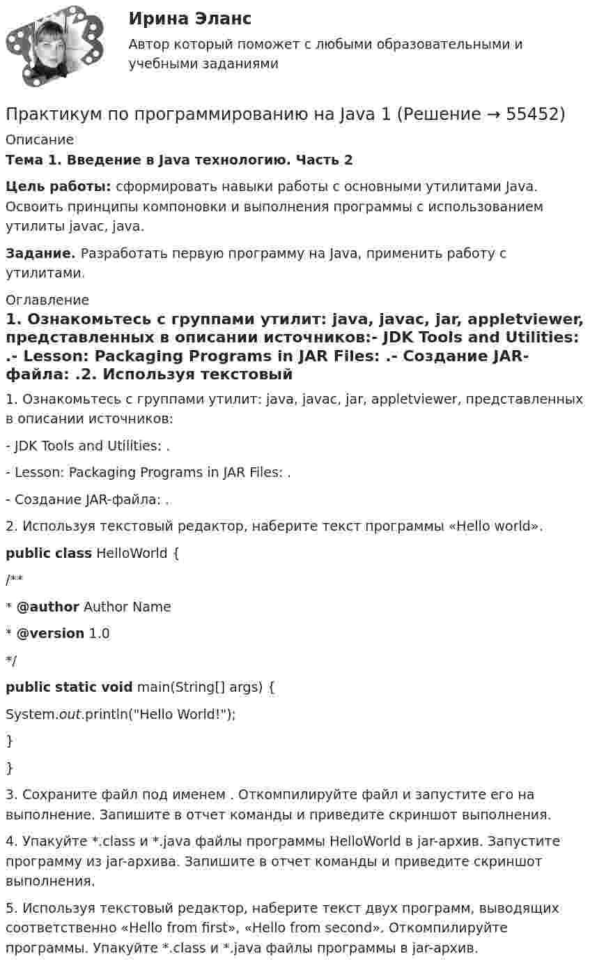     
            Описание
            Тема 1. Введение в Java технологию. Часть 2Цель работы: сформировать навыки работы с основными утилитами Java. Освоить принципы компоновки и выполнения программы с использованием утилиты javac, java.Задание. Разработать первую программу на Java, применить работу с утилитами. 
            Оглавление
            1.   Ознакомьтесь с группами утилит: java, javac, jar, appletviewer, представленных в описании источников:-           JDK Tools and Utilities: .-           Lesson: Packaging Programs in JAR Files: .-           Создание JAR-файла: .2.         Используя текстовый редактор, наберите текст программы «Hello world».public class HelloWorld {    /**     * @author Author Name     * @version 1.0     */ public static void main(String[] args) {        System.out.println(Hello World!);    }} 3.         Сохраните файл под именем . Откомпилируйте файл и запустите его на выполнение. Запишите в отчет команды и приведите скриншот выполнения.4.         Упакуйте *.class и *.java файлы программы HelloWorld в jar-архив. Запустите программу из jar-архива. Запишите в отчет команды и приведите скриншот выполнения.5.         Используя текстовый редактор, наберите текст двух программ, выводящих соответственно «Hello from first», «Hello from second». Откомпилируйте программы. Упакуйте *.class и *.java файлы программы в jar-архив.  
            
            
            Практикум по программированию на Java 1Практикум по программированию на Java 1Практикум по программированию на Java 1Практикум по программированию на Java 1Практикум по программированию на Java 1Практикум по программированию на Java 2[РОСДИСТАНТ]Практическое задание 1Практикум по программированию на Java 2[РОСДИСТАНТ] Практическое задание 2Практикум по программированию (Зачет 1го семестра)//ФИНАНСОВЫЙ УНИВЕРСИТЕТПрактикум по программированию (Зачет 1го семестра)//ФИНАНСОВЫЙ УНИВЕРСИТЕТПрактикум по программированию (Зачет 1го семестра)//ФИНАНСОВЫЙ УНИВЕРСИТЕТПрактикум по программированию (Зачет 1го семестра)//ФИНАНСОВЫЙ УНИВЕРСИТЕТПрактикум по программированию (Зачет 1го семестра)//ФИНАНСОВЫЙ УНИВЕРСИТЕТПрактикум по программированию (Зачет 1го семестра)//ФИНАНСОВЫЙ УНИВЕРСИТЕТПрактикум по программированию (Зачет 1го семестра)//ФИНАНСОВЫЙ УНИВЕРСИТЕТ