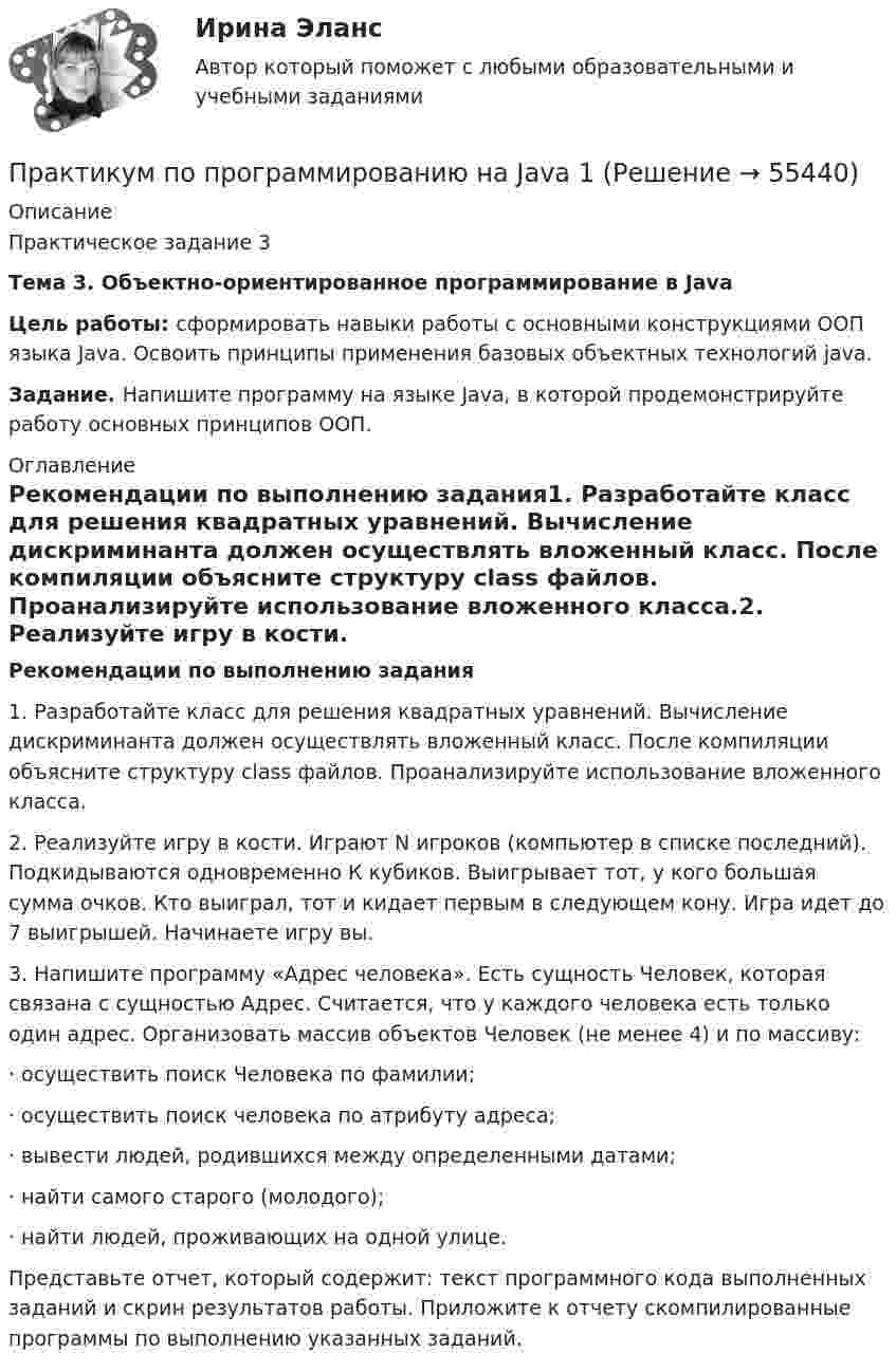     
            Описание
            Практическое задание 3Тема 3. Объектно-ориентированное программирование в Java Цель работы: сформировать навыки работы с основными конструкциями ООП языка Java. Освоить принципы применения базовых объектных технологий java.Задание. Напишите программу на языке Java, в которой продемонстрируйте работу основных принципов ООП. 
            Оглавление
            Рекомендации по выполнению задания1.   Разработайте класс для решения квадратных уравнений. Вычисление дискриминанта должен осуществлять вложенный класс. После компиляции объясните структуру class файлов. Проанализируйте использование вложенного класса.2.   Реализуйте игру в кости. Играют N игроков (компьютер в списке последний). Подкидываются одновременно К кубиков. Выигрывает тот, у кого большая сумма очков. Кто выиграл, тот и кидает первым в следующем кону. Игра идет до 7 выигрышей. Начинаете игру вы.3.   Напишите программу «Адрес человека». Есть сущность Человек, которая связана с сущностью Адрес. Считается, что у каждого человека есть только один адрес. Организовать массив объектов Человек (не менее 4) и по массиву:·      осуществить поиск Человека по фамилии;·      осуществить поиск человека по атрибуту адреса;·      вывести людей, родившихся между определенными датами;·      найти самого старого (молодого);·      найти людей, проживающих на одной улице.Представьте отчет, который содержит: текст программного кода выполненных заданий и скрин результатов работы. Приложите к отчету скомпилированные программы по выполнению указанных заданий.  
            
            
            Практикум по программированию на Java 1Практикум по программированию на Java 1Практикум по программированию на Java 1Практикум по программированию на Java 2[РОСДИСТАНТ]Практическое задание 1Практикум по программированию на Java 2[РОСДИСТАНТ] Практическое задание 2Практикум по программированию на Java 2[РОСДИСТАНТ] Практическое задание 3Практикум по программированию на Java 2[РОСДИСТАНТ] Практическое задание 4Практикум по программированию (Зачет 1го семестра)//ФИНАНСОВЫЙ УНИВЕРСИТЕТПрактикум по программированию (Зачет 1го семестра)//ФИНАНСОВЫЙ УНИВЕРСИТЕТПрактикум по программированию (Зачет 1го семестра)//ФИНАНСОВЫЙ УНИВЕРСИТЕТПрактикум по программированию (Зачет 1го семестра)//ФИНАНСОВЫЙ УНИВЕРСИТЕТПрактикум по программированию (Зачет 1го семестра)//ФИНАНСОВЫЙ УНИВЕРСИТЕТПрактикум по программированию на Java 1Практикум по программированию на Java 1
