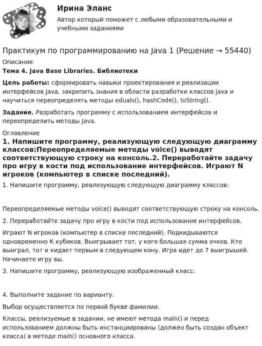     
            Описание
            Тема 4. Java Base Libraries. БиблиотекиЦель работы: сформировать навыки проектирования и реализации интерфейсов Java, закрепить знания в области разработки классов java и научиться переопределять методы eduals(), hashCode(), toString().Задание. Разработать программу с использованием интерфейсов и переопределить методы Java.  
            Оглавление
            1.   Напишите программу, реализующую следующую диаграмму классов:Переопределяемые методы voice() выводят соответствующую строку на консоль.2.   Переработайте задачу про игру в кости под использование интерфейсов. Играют N игроков (компьютер в списке последний). Подкидываются одновременно К кубиков. Выигрывает тот, у кого большая сумма очков. Кто выиграл, тот и кидает первым в следующем кону. Игра идет до 7 выигрышей. Начинаете игру вы.3.   Напишите программу, реализующую изображенный класс:4.   Выполните задание по варианту. Выбор осуществляется по первой букве фамилии.Классы, реализуемые в задании, не имеют метода main() и перед использованием должны быть инстанциированы (должен быть создан объект класса) в методе main() основного класса.  
            
            
            Практикум по программированию на Java 1Практикум по программированию на Java 1Практикум по программированию на Java 1Практикум по программированию на Java 1Практикум по программированию на Java 1Практикум по программированию на Java 1Практикум по программированию на Java 2[РОСДИСТАНТ]Практическое задание 1Практикум по программированию (Зачет 1го семестра)//ФИНАНСОВЫЙ УНИВЕРСИТЕТПрактикум по программированию (Зачет 1го семестра)//ФИНАНСОВЫЙ УНИВЕРСИТЕТПрактикум по программированию (Зачет 1го семестра)//ФИНАНСОВЫЙ УНИВЕРСИТЕТПрактикум по программированию (Зачет 1го семестра)//ФИНАНСОВЫЙ УНИВЕРСИТЕТПрактикум по программированию (Зачет 1го семестра)//ФИНАНСОВЫЙ УНИВЕРСИТЕТПрактикум по программированию (Зачет 1го семестра)//ФИНАНСОВЫЙ УНИВЕРСИТЕТПрактикум по программированию (Зачет 1го семестра)//ФИНАНСОВЫЙ УНИВЕРСИТЕТ