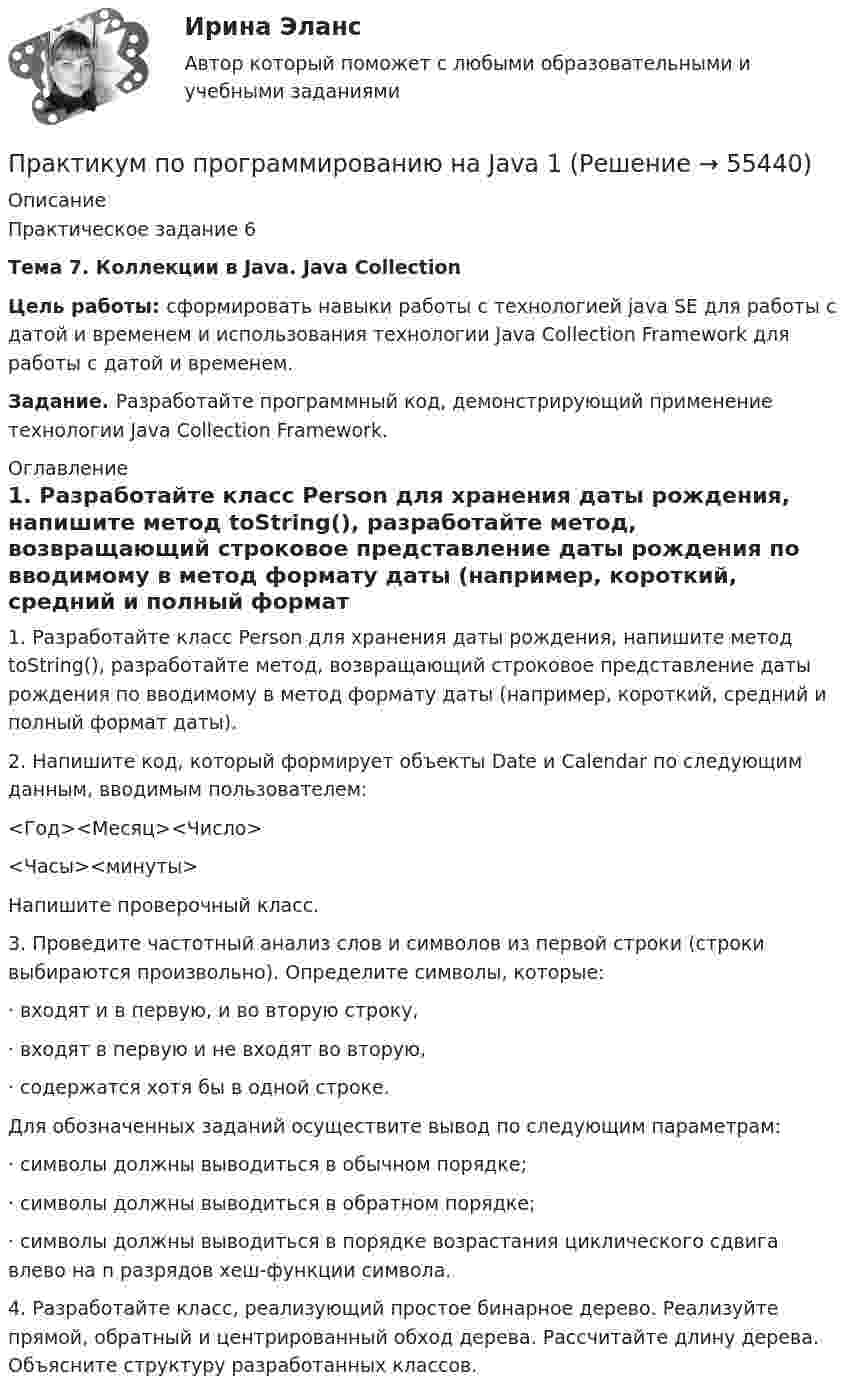     
            Описание
            Практическое задание 6Тема 7. Коллекции в Java. Java CollectionЦель работы: сформировать навыки работы с технологией java SE для работы с датой и временем и использования технологии Java Collection Framework для работы с датой и временем.Задание. Разработайте программный код, демонстрирующий применение технологии Java Collection Framework. 
            Оглавление
            1.   Разработайте класс Person для хранения даты рождения, напишите метод toString(), разработайте метод, возвращающий строковое представление даты рождения по вводимому в метод формату даты (например, короткий, средний и полный формат даты).2.   Напишите код, который формирует объекты Date и Calendar по следующим данным, вводимым пользователем:<Год><Месяц><Число><Часы><минуты>Напишите проверочный класс.3.   Проведите частотный анализ слов и символов из первой строки (строки выбираются произвольно). Определите символы, которые:·      входят и в первую, и во вторую строку, ·      входят в первую и не входят во вторую,·      содержатся хотя бы в одной строке.Для обозначенных заданий осуществите вывод по следующим параметрам:·      символы должны выводиться в обычном порядке;·      символы должны выводиться в обратном порядке;·      символы должны выводиться в порядке возрастания циклического сдвига влево на n разрядов хеш-функции символа.4.   Разработайте класс, реализующий простое бинарное дерево. Реализуйте прямой, обратный и центрированный обход дерева. Рассчитайте длину дерева. Объясните структуру разработанных классов.  
            
            
            Практикум по программированию на Java 1Практикум по программированию на Java 1Практикум по программированию на Java 2[РОСДИСТАНТ]Практическое задание 1Практикум по программированию на Java 2[РОСДИСТАНТ] Практическое задание 2Практикум по программированию на Java 2[РОСДИСТАНТ] Практическое задание 3Практикум по программированию на Java 2[РОСДИСТАНТ] Практическое задание 4Практикум по программированию на Java 2[РОСДИСТАНТ] Практическое задание 5Практикум по программированию (Зачет 1го семестра)//ФИНАНСОВЫЙ УНИВЕРСИТЕТПрактикум по программированию (Зачет 1го семестра)//ФИНАНСОВЫЙ УНИВЕРСИТЕТПрактикум по программированию (Зачет 1го семестра)//ФИНАНСОВЫЙ УНИВЕРСИТЕТПрактикум по программированию (Зачет 1го семестра)//ФИНАНСОВЫЙ УНИВЕРСИТЕТПрактикум по программированию на Java 1Практикум по программированию на Java 1Практикум по программированию на Java 1