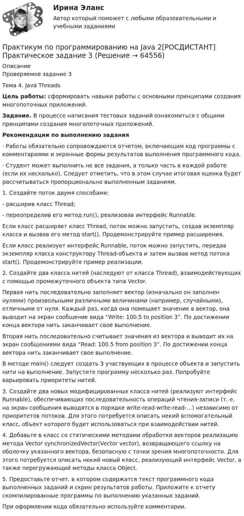     
            Описание
            Проверяемое задание 3Тема 4. Java ThreadsЦель работы: сформировать навыки работы с основными принципами создания многопоточных приложений.Задание. В процессе написания тестовых заданий ознакомиться с общими принципами создания многопоточных приложений.Рекомендации по выполнению задания·               Работы обязательно сопровождаются отчетом, включающим код программы с комментариями и экранные формы результатов выполнения программного кода.·               Студент может выполнить не все задания, а только часть в каждой работе (если их несколько). Следует отметить, что в этом случае итоговая оценка будет рассчитываться пропорционально выполненным заданиям.1.         Создайте поток двумя способами:-           расширив класс Thread;-           переопределив его метод run(), реализовав интерфейс Runnable.	Если класс расширяет класс Thread, поток можно запустить, создав экземпляр класса и вызвав его метод start(). Продемонстрируйте пример расширения.	Если класс реализует интерфейс Runnable, поток можно запустить, передав экземпляр класса конструктору Thread-объекта и затем вызвав метод потока start(). Продемонстрируйте пример реализации.2.         Создайте два класса нитей (наследуют от класса Thread), взаимодействующих с помощью промежуточного объекта типа Vector.Первая нить последовательно заполняет вектор (изначально он заполнен нулями) произвольными различными величинами (например, случайными), отличными от нуля. Каждый раз, когда она помещает значение в вектор, она выводит на экран сообщение вида “Write: 100.5 to position 3”. По достижении конца вектора нить заканчивает свое выполнение.	Вторая нить последовательно считывает значения из вектора и выводит их на экран сообщениями вида “Read: 100.5 from position 3”. По достижении конца вектора нить заканчивает свое выполнение.	В методе main() следует создать 3 участвующих в процессе объекта и запустить нити на выполнение. Запустите программу несколько раз. Попробуйте варьировать приоритеты нитей.3.         Создайте два новых модифицированных класса нитей (реализуют интерфейс Runnable), обеспечивающих последовательность операций чтения-записи (т. е. на экран сообщения выводятся в порядке write-read-write-read-…) независимо от приоритетов потоков. Для этого потребуется описать некий вспомогательный класс, объект которого будет использоваться при взаимодействии нитей.4.         Добавьте в класс со статическими методами обработки векторов реализацию метода Vector synchronizedVector(Vector vector), возвращающего ссылку на оболочку указанного вектора, безопасную с точки зрения многопоточности. Для этого потребуется описать некий новый класс, реализующий интерфейс Vector, а также перегружающий методы класса Object.5.         Предоставьте отчет, в котором содержатся текст программного кода выполненных заданий и скрин результатов работы. Приложите к отчету скомпилированные программы по выполнению указанных заданий.	При оформлении кода обязательно используйте комментарии.   
            
            
            Практикум по программированию на Java 2[РОСДИСТАНТ] Практическое задание 2Практикум по программированию на Java 2[РОСДИСТАНТ] Практическое задание 3Практикум по программированию на Java 2[РОСДИСТАНТ] Практическое задание 4Практикум по программированию на Java 2[РОСДИСТАНТ] Практическое задание 5Практикум по программированию на Java 2[РОСДИСТАНТ] Практическое задание 6Практикум по психодиагностикеПрактикум по психодиагностикеПрактикум по программированию (Зачет 1го семестра)//ФИНАНСОВЫЙ УНИВЕРСИТЕТПрактикум по программированию на Java 1Практикум по программированию на Java 1Практикум по программированию на Java 1Практикум по программированию на Java 1Практикум по программированию на Java 1Практикум по программированию на Java 1