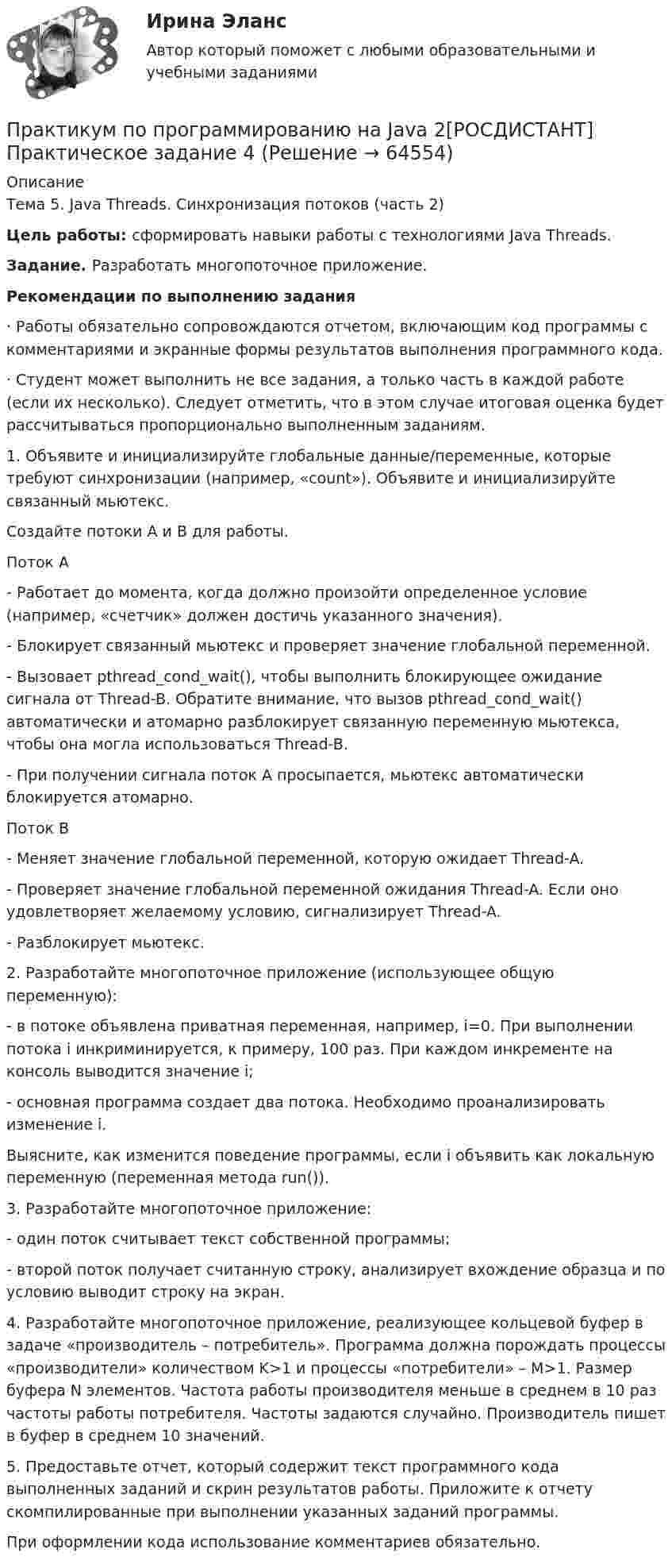     
            Описание
            Тема 5. Java Threads. Синхронизация потоков (часть 2)Цель работы: сформировать навыки работы с технологиями Java Threads.Задание. Разработать многопоточное приложение.Рекомендации по выполнению задания·               Работы обязательно сопровождаются отчетом, включающим код программы с комментариями и экранные формы результатов выполнения программного кода.·               Студент может выполнить не все задания, а только часть в каждой работе (если их несколько). Следует отметить, что в этом случае итоговая оценка будет рассчитываться пропорционально выполненным заданиям.1.         Объявите и инициализируйте глобальные данные/переменные, которые требуют синхронизации (например, «count»). Объявите и инициализируйте связанный мьютекс.	Создайте потоки A и B для работы.Поток А-           Работает до момента, когда должно произойти определенное условие (например, «счетчик» должен достичь указанного значения).-           Блокирует связанный мьютекс и проверяет значение глобальной переменной.-           Вызовает pthread_cond_wait(), чтобы выполнить блокирующее ожидание сигнала от Thread-B. Обратите внимание, что вызов pthread_cond_wait() автоматически и атомарно разблокирует связанную переменную мьютекса, чтобы она могла использоваться Thread-B.-           При получении сигнала поток А просыпается, мьютекс автоматически блокируется атомарно.Поток B-           Меняет значение глобальной переменной, которую ожидает Thread-A.-           Проверяет значение глобальной переменной ожидания Thread-A. Если оно удовлетворяет желаемому условию, сигнализирует Thread-A.-           Разблокирует мьютекс.2.         Разработайте многопоточное приложение (использующее общую переменную):-           в потоке объявлена приватная переменная, например, i=0. При выполнении потока i инкриминируется, к примеру, 100 раз. При каждом инкременте на консоль выводится значение i;-           основная программа создает два потока. Необходимо проанализировать изменение i. 	Выясните, как изменится поведение программы, если i объявить как локальную переменную (переменная метода run()).3.         Разработайте многопоточное приложение:-           один поток считывает текст собственной программы;-           второй поток получает считанную строку, анализирует вхождение образца и по условию выводит строку на экран.4.         Разработайте многопоточное приложение, реализующее кольцевой буфер в задаче «производитель – потребитель». Программа должна порождать процессы «производители» количеством K>1 и процессы «потребители» – M>1. Размер буфера N элементов. Частота работы производителя меньше в среднем в 10 раз частоты работы потребителя. Частоты задаются случайно. Производитель пишет в буфер в среднем 10 значений.5.         Предоставьте отчет, который содержит текст программного кода выполненных заданий и скрин результатов работы. Приложите к отчету скомпилированные при выполнении указанных заданий программы.	При оформлении кода использование комментариев обязательно.   
            
            
            Практикум по программированию на Java 2[РОСДИСТАНТ] Практическое задание 3Практикум по программированию на Java 2[РОСДИСТАНТ] Практическое задание 4Практикум по программированию на Java 2[РОСДИСТАНТ] Практическое задание 5Практикум по программированию на Java 2[РОСДИСТАНТ] Практическое задание 6Практикум по психодиагностикеПрактикум по психодиагностикеПрактикум по психодиагностике (ответы Синергия /МОСАП /МТИ)Практикум по программированию на Java 1Практикум по программированию на Java 1Практикум по программированию на Java 1Практикум по программированию на Java 1Практикум по программированию на Java 1Практикум по программированию на Java 1Практикум по программированию на Java 2[РОСДИСТАНТ]Практическое задание 1