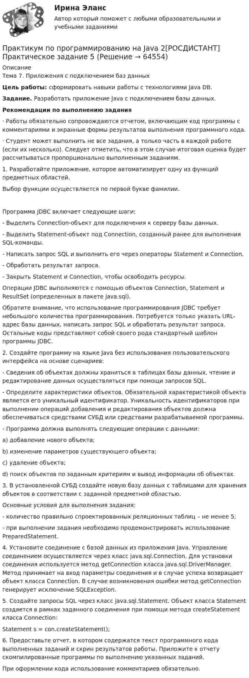     
            Описание
            Тема 7. Приложения с подключением баз данныхЦель работы: сформировать навыки работы с технологиями Java DB.Задание. Разработать приложение Java с подключением базы данных.Рекомендации по выполнению задания·               Работы обязательно сопровождаются отчетом, включающим код программы с комментариями и экранные формы результатов выполнения программного кода.·               Студент может выполнить не все задания, а только часть в каждой работе (если их несколько). Следует отметить, что в этом случае итоговая оценка будет рассчитываться пропорционально выполненным заданиям.1.         Разработайте приложение, которое автоматизирует одну из функций предметных областей. 	Выбор функции осуществляется по первой букве фамилии.Программа JDBC включает следующие шаги:-           Выделить Connection-объект для подключения к серверу базы данных.-           Выделить Statement-объект под Connection, созданный ранее для выполнения SQL-команды.-           Написать запрос SQL и выполнить его через операторы Statement и Connection.-           Обработать результат запроса.-           Закрыть Statement и Connection, чтобы освободить ресурсы.	Операции JDBC выполняются с помощью объектов Connection, Statement и ResultSet (определенных в пакете java.sql). 	Обратите внимание, что использование программирования JDBC требует небольшого количества программирования. Потребуется только указать URL-адрес базы данных, написать запрос SQL и обработать результат запроса. Остальные коды представляют собой своего рода стандартный шаблон программы JDBC.2.         Создайте программу на языке Java без использования пользовательского интерфейса на основе сценариев:-           Сведения об объектах должны храниться в таблицах базы данных, чтение и редактирование данных осуществляться при помощи запросов SQL.-           Определите характеристики объектов. Обязательной характеристикой объекта является его уникальный идентификатор. Уникальность идентификаторов при выполнении операций добавления и редактирования объектов должна обеспечиваться средствами СУБД или средствами разрабатываемой программы.-           Программа должна выполнять следующие операции с данными:a)   добавление нового объекта;b)   изменение параметров существующего объекта;c)   удаление объекта;d)   поиск объектов по заданным критериям и вывод информации об объектах.3.         В установленной СУБД создайте новую базу данных с таблицами для хранения объектов в соответствии с заданной предметной областью.	Основные условия для выполнения задания:-           количество правильно спроектированных реляционных таблиц – не менее 5;-           при выполнении задания необходимо продемонстрировать использование PreparedStatement. 4.         Установите соединение с базой данных из приложения Java. Управление соединением осуществляется через класс java.sql.Сonnection. Для установки соединения используется метод getConnection класса java.sql.DriverManager. Метод принимает на вход параметры соединения и в случае успеха возвращает объект класса Connection. В случае возникновения ошибки метод getConnection генерирует исключение SQLException.5.         Создайте запросы SQL через класс java.sql.Statement. Объект класса Statement создается в рамках заданного соединения при помощи метода createStatement класса Connection:Statement s = con.createStatement();6.         Предоставьте отчет, в котором содержатся текст программного кода выполненных заданий и скрин результатов работы. Приложите к отчету скомпилированные программы по выполнению указанных заданий.	При оформлении кода использование комментариев обязательно.   
            
            
            Практикум по программированию на Java 2[РОСДИСТАНТ] Практическое задание 4Практикум по программированию на Java 2[РОСДИСТАНТ] Практическое задание 5Практикум по программированию на Java 2[РОСДИСТАНТ] Практическое задание 6Практикум по психодиагностикеПрактикум по психодиагностикеПрактикум по психодиагностике (ответы Синергия /МОСАП /МТИ)Практикум по психодиагностике - ПЗ 1,2,3 (Тема 1. Теоретические основы психодиагностики как науки, Тема 2. Психометрические основы психодиагностики, Тема 3. Классификация психодиагностических методик).Практикум по программированию на Java 1Практикум по программированию на Java 1Практикум по программированию на Java 1Практикум по программированию на Java 1Практикум по программированию на Java 1Практикум по программированию на Java 2[РОСДИСТАНТ]Практическое задание 1Практикум по программированию на Java 2[РОСДИСТАНТ] Практическое задание 2