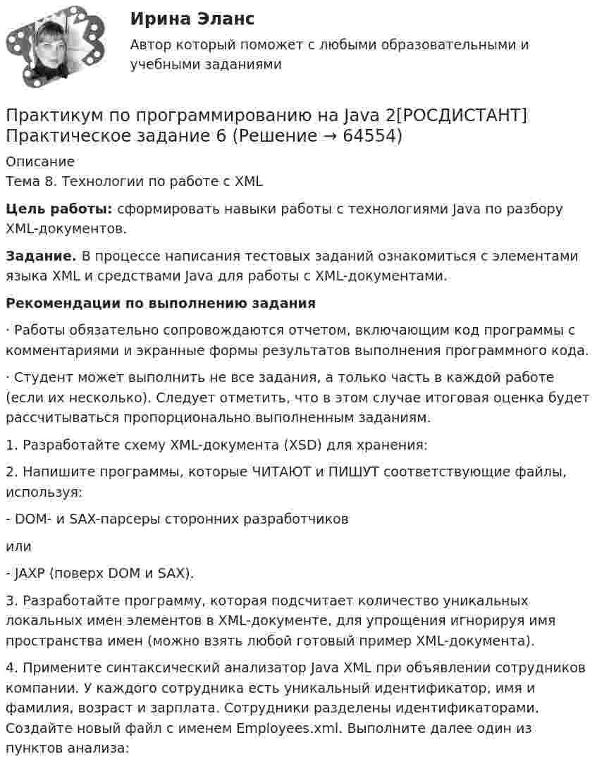     
            Описание
            Тема 8. Технологии по работе с XML Цель работы: сформировать навыки работы с технологиями Java по разбору XML-документов.Задание. В процессе написания тестовых заданий ознакомиться с элементами языка XML и средствами Java для работы с XML-документами.Рекомендации по выполнению задания·               Работы обязательно сопровождаются отчетом, включающим код программы с комментариями и экранные формы результатов выполнения программного кода.·               Студент может выполнить не все задания, а только часть в каждой работе (если их несколько). Следует отметить, что в этом случае итоговая оценка будет рассчитываться пропорционально выполненным заданиям.1.         Разработайте схему XML-документа (XSD) для хранения:2.         Напишите программы, которые ЧИТАЮТ и ПИШУТ соответствующие файлы, используя:-           DOM- и SAX-парсеры сторонних разработчиковили-           JAXP (поверх DOM и SAX).3.         Разработайте программу, которая подсчитает количество уникальных локальных имен элементов в XML-документе, для упрощения игнорируя имя пространства имен (можно взять любой готовый пример XML-документа).4.         Примените синтаксический анализатор Java XML при объявлении сотрудников компании. У каждого сотрудника есть уникальный идентификатор, имя и фамилия, возраст и зарплата. Сотрудники разделены идентификаторами. Создайте новый файл с именем Employees.xml. Выполните далее один из пунктов анализа:   
            
            
            Практикум по программированию на Java 2[РОСДИСТАНТ] Практическое задание 5Практикум по программированию на Java 2[РОСДИСТАНТ] Практическое задание 6Практикум по психодиагностикеПрактикум по психодиагностикеПрактикум по психодиагностике (ответы Синергия /МОСАП /МТИ)Практикум по психодиагностике - ПЗ 1,2,3 (Тема 1. Теоретические основы психодиагностики как науки, Тема 2. Психометрические основы психодиагностики, Тема 3. Классификация психодиагностических методик).Практикум по психодиагностике РОСДИСТАНТПрактикум по программированию на Java 1Практикум по программированию на Java 1Практикум по программированию на Java 1Практикум по программированию на Java 1Практикум по программированию на Java 2[РОСДИСТАНТ]Практическое задание 1Практикум по программированию на Java 2[РОСДИСТАНТ] Практическое задание 2Практикум по программированию на Java 2[РОСДИСТАНТ] Практическое задание 3