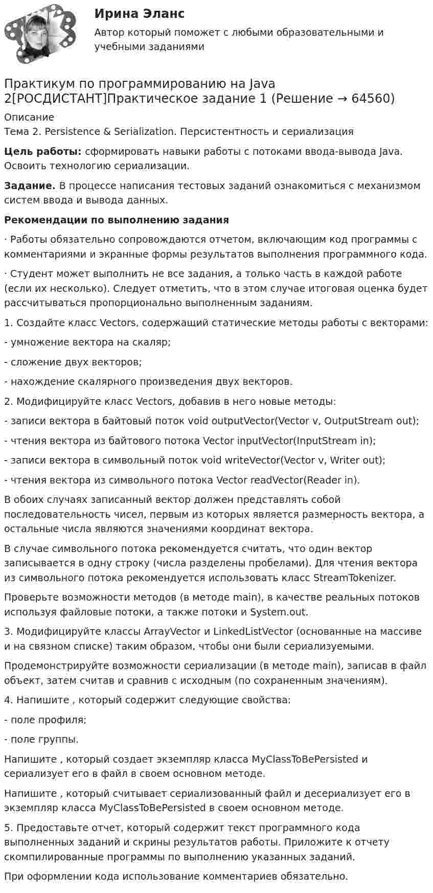     
            Описание
            Тема 2. Persistence &amp; Serialization. Персистентность и сериализацияЦель работы: сформировать навыки работы с потоками ввода-вывода Java. Освоить технологию сериализации.Задание. В процессе написания тестовых заданий ознакомиться с механизмом систем ввода и вывода данных.Рекомендации по выполнению задания·               Работы обязательно сопровождаются отчетом, включающим код программы с комментариями и экранные формы результатов выполнения программного кода.·               Студент может выполнить не все задания, а только часть в каждой работе (если их несколько). Следует отметить, что в этом случае итоговая оценка будет рассчитываться пропорционально выполненным заданиям.1.         Создайте класс Vectors, содержащий статические методы работы с векторами: -           умножение вектора на скаляр; -           сложение двух векторов; -           нахождение скалярного произведения двух векторов.2.         Модифицируйте класс Vectors, добавив в него новые методы:-           записи вектора в байтовый поток void outputVector(Vector v, OutputStream out);-           чтения вектора из байтового потока Vector inputVector(InputStream in);-           записи вектора в символьный поток void writeVector(Vector v, Writer out);-           чтения вектора из символьного потока Vector readVector(Reader in).	В обоих случаях записанный вектор должен представлять собой последовательность чисел, первым из которых является размерность вектора, а остальные числа являются значениями координат вектора.	В случае символьного потока рекомендуется считать, что один вектор записывается в одну строку (числа разделены пробелами). Для чтения вектора из символьного потока рекомендуется использовать класс StreamTokenizer.	Проверьте возможности методов (в методе main), в качестве реальных потоков используя файловые потоки, а также потоки  и System.out.3.         Модифицируйте классы ArrayVector и LinkedListVector (основанные на массиве и на связном списке) таким образом, чтобы они были сериализуемыми.	Продемонстрируйте возможности сериализации (в методе main), записав в файл объект, затем считав и сравнив с исходным (по сохраненным значениям).4.         Напишите , который содержит следующие свойства:-           поле профиля;-           поле группы.	Напишите , который создает экземпляр класса MyClassToBePersisted и сериализует его в файл в своем основном методе.	Напишите , который считывает сериализованный файл и десериализует его в экземпляр класса MyClassToBePersisted в своем основном методе.5.         Предоставьте отчет, который содержит текст программного кода выполненных заданий и скрины результатов работы. Приложите к отчету скомпилированные программы по выполнению указанных заданий.	При оформлении кода использование комментариев обязательно.   
            
            
            Практикум по программированию на Java 1Практикум по программированию на Java 2[РОСДИСТАНТ]Практическое задание 1Практикум по программированию на Java 2[РОСДИСТАНТ] Практическое задание 2Практикум по программированию на Java 2[РОСДИСТАНТ] Практическое задание 3Практикум по программированию на Java 2[РОСДИСТАНТ] Практическое задание 4Практикум по программированию на Java 2[РОСДИСТАНТ] Практическое задание 5Практикум по программированию на Java 2[РОСДИСТАНТ] Практическое задание 6Практикум по программированию (Зачет 1го семестра)//ФИНАНСОВЫЙ УНИВЕРСИТЕТПрактикум по программированию (Зачет 1го семестра)//ФИНАНСОВЫЙ УНИВЕРСИТЕТПрактикум по программированию (Зачет 1го семестра)//ФИНАНСОВЫЙ УНИВЕРСИТЕТПрактикум по программированию на Java 1Практикум по программированию на Java 1Практикум по программированию на Java 1Практикум по программированию на Java 1