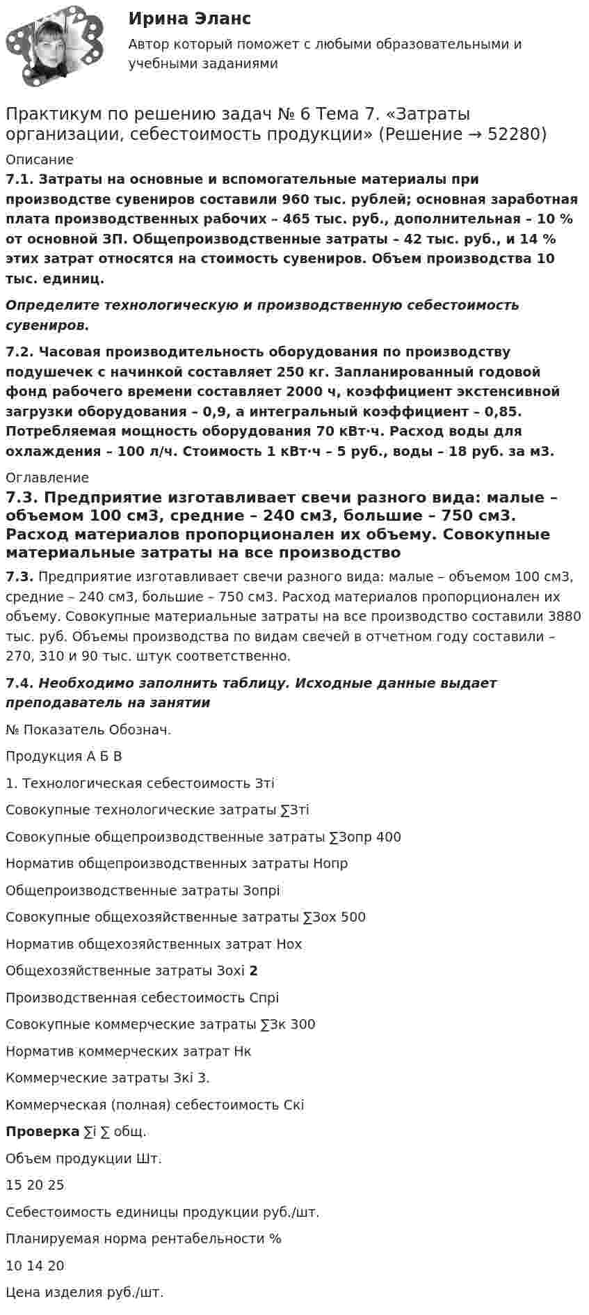     
            Описание
            7.1. Затраты на основные и вспомогательные материалы при производстве сувениров составили 960 тыс. рублей; основная заработная плата производственных рабочих – 465 тыс. руб., дополнительная – 10 % от основной ЗП. Общепроизводственные затраты – 42 тыс. руб., и 14 % этих затрат относятся на стоимость сувениров. Объем производства 10 тыс. единиц. Определите технологическую и производственную себестоимость сувениров.7.2. Часовая производительность оборудования по производству подушечек с начинкой составляет 250 кг. Запланированный годовой фонд рабочего времени составляет 2000 ч, коэффициент экстенсивной загрузки оборудования – 0,9, а интегральный коэффициент – 0,85. Потребляемая мощность оборудования 70 кВт·ч. Расход воды для охлаждения – 100 л/ч. Стоимость 1 кВт·ч – 5 руб., воды – 18 руб. за м3. 
            Оглавление
            7.3. Предприятие изготавливает свечи разного вида: малые – объемом 100 см3, средние – 240 см3, большие – 750 см3. Расход материалов пропорционален их объему. Совокупные материальные затраты на все производство составили 3880 тыс. руб. Объемы производства по видам свечей в отчетном году составили – 270, 310 и 90 тыс. штук соответственно. 7.4. Необходимо заполнить таблицу. Исходные данные выдает преподаватель на занятии  № Показатель Обознач. Продукция   А Б В   1. Технологическая себестоимость Зтi       Совокупные технологические затраты ∑Зтi  Совокупные общепроизводственные затраты ∑Зопр 400    Норматив общепроизводственных затраты Нопр     Общепроизводственные затраты Зопрi    Совокупные общехозяйственные затраты ∑Зох 500    Норматив общехозяйственных затрат Нох     Общехозяйственные затраты Зохi      2 Производственная себестоимость Спрi       Совокупные коммерческие затраты ∑Зк 300    Норматив коммерческих затрат Нк     Коммерческие затраты Зкi      3. Коммерческая (полная) себестоимость Скi       Проверка ∑i     ∑ общ.    Объем продукции Шт. 15 20 25    Себестоимость единицы продукции руб./шт.       Планируемая норма рентабельности % 10 14 20    Цена изделия руб./шт.     
            
            
            Практикум по решению задач № 5 Тема 6. «Экономика труда»Практикум по решению задач № 6 Тема 7. «Затраты организации, себестоимость продукции»ПРАКТИКУМ ПО РЕШЕНИЮ ЗАДАЧ  к теме 7ПРАКТИКУМ ПО РЕШЕНИЮ ЗАДАЧ  к теме 8Практикум по решению задач | Тема 1. Понятие организационного проектирования Практикум по русскому правописанию/СИНЕРГИЯ//МОСАП//МОИ//МТИПрактикум по совершенствованию двигательных умений и навыковПрактикум по психодиагностике (ответы Синергия /МОСАП /МТИ)Практикум по психодиагностике - ПЗ 1,2,3 (Тема 1. Теоретические основы психодиагностики как науки, Тема 2. Психометрические основы психодиагностики, Тема 3. Классификация психодиагностических методик).Практикум по психодиагностике РОСДИСТАНТПрактикум по психодиагностике (часть 1/2) Практическая работа Московский Международный УниверситетПРАКТИКУМ ПО ПСИХОДИАГНОСТИКЕ (часть 1/2) Практическая работа Московский Международный УниверситетПрактикум по психокоррекции ММУ 2023 г.Практикум по решению задач 2