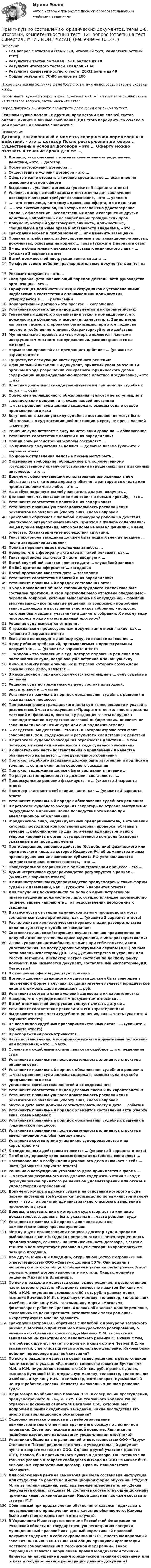     
            Описание
            121 вопрос с ответами (темы 1-8, итоговый тест, компетентностный тест)Результаты тестов по темам: 7-10 баллов из 10Результат итогового теста: 48 баллов из 60Результат компетентностного теста: 28-32 балла из 40Общий результат: 76-80 баллов из 100После покупки вы получите файл Word с ответами на вопросы, которые указаны ниже.Чтобы найти нужный вопрос в файле, нажмите ctrl+F и введите несколько слов из тестового вопроса, затем нажмите Enter.Перед покупкой вы можете посмотреть демо-файл с оценкой за тест.Если вам нужна помощь с другими предметами или сдачей тестов онлайн, пишите в личные сообщения. Для этого перейдите по ссылке в мой профиль и нажмите написать:  
            Оглавление
              Договор, заключенный с момента совершения определенных действий, – это … договор   После расторжения договора …   Существенные условия договора – это …   Оферту можно отозвать в течение срока для ее …, если иное не оговорено в самой оферте   Выделяют … условия договора (укажите 3 варианта ответа)   Условия, которые необходимы и достаточны для заключения договора и которые требуют согласования, – это … условия   … – это ответ лица, которому адресована оферта, о ее принятии   … – это система органов, на которые возложено удостоверение сделок, оформление наследственных прав и совершение других действий, направленных на закрепление гражданских прав   Документ, который удостоверяет личность, должностные, специальные или иные права и обязанности владельца, – это …   Гражданин может в любой момент … или изменить завещание    Правила и требования, зафиксированные в организационно-правовых документах, основаны на нормах … права (укажите 2 варианта ответ   В числе обязательных реквизитов устава юридического лица – … (укажите 2 варианта ответ   Датой должностной инструкции является дата …   По сфере своего действия распорядительные документы делятся на …   Реквизит документа – это …   Свод правил, устанавливающий порядок деятельности руководства организации – это …   Тарификация должностных лиц и сотрудников с установленными надбавками в соответствии с занимаемыми должностями утверждается в … … расписании   Корпоративный договор – это простое … соглашение   Установите соответствие видов документов и их характеристик:   Генеральный директор организации уехал в командировку, его должностные обязанности исполняет заместитель. Заместитель направил письмо в стороннюю организацию, при этом подписал письмо от собственного имени. Охарактеризуйте его действия.    Муниципальные правовые акты, которые являются главными инструментом местного самоуправления, распространяется на жителей …   Нормативно-правовой акт прекращает действие … (укажите 2 варианта ответ   Существуют следующие части судебного решения: …   Официальный письменный документ, принятый уполномоченным органом в ходе разрешении конкретного юридического дела и содержащий индивидуально-конкретное властное предписание, – это … акт   Властная деятельность суда реализуется им при помощи судебных актов – … суда   Объектом апелляционного обжалования являются не вступившие в законную силу решения и … судов первой инстанции   … часть решения суда должна содержать выводы суда о судьбе предъявленного иска   Вступившие в законную силу судебные постановления могут быть обжалованы в суд кассационной инстанции в срок, не превышавший … месяцев   Решение суда вступает в силу по истечении срока на … обжалование   Установите соответствие понятий и их определений:    Общий срок рассмотрения жалобы составляет …   По признаку получателя выделяют … деловые письма (укажите 2 варианта ответ   По форме отправления деловые письма могут быть …   Письменное требование, обращенное к уполномоченному государственному органу об устранении нарушенных прав и законных интересов, – это …   Документ, обеспечивающий использование изложенных в нем обязательств, в котором адресату обычно гарантируется оплата или предоставление чего-либо, – это …   На любую поданную жалобу заявитель должен получить …   Деловое письмо, составляемое как ответ на письмо-просьбу, – это …   Установите соответствие понятий и их содержания:   Установите правильную последовательность расположения реквизитов на заявлении (сверху вниз, слева направо):   Гражданин обратился с жалобой к прокурору района на действия участкового оперуполномоченного. При этом в жалобе содержались нецензурные выражения, автор жалобы не указал фамилии, имени, отчества. Охарактеризуйте последствия ситуации.    Текст протокола заседания должен быть подготовлен не позднее … после завершения заседания   Полный перечень видов докладных записок: …   Неверно, что в формуляр акта входит такой реквизит, как …   Текст протокола включает 2 части: вводную и …   Датой служебной записки является дата … служебной записки   Любой протокол оформляет … заседания   Датой протокола является дата … заседания   Установите соответствие понятий и их определений:   Установите правильный порядок составления акта:   В ходе проведения общего собрания трудового коллектива был составлен протокол. В этом протоколе было отражено следующее: - перечень вопросов, который выносились на обсуждение; - фамилии выступавших; - все принятые решения по вопросам; - подробные записи докладов и выступания участников собрания; - вопросы, которые были заданы участниками данного собрания; К какому виду протоколов можно отнести данный протокол?    Решение суда выносится от имени …   К гражданским процессуальным документам относят такие, как … (укажите 2 варианта ответа   Если дело не подсудно данному суду, то исковое заявление …   В ряду общих требований, предъявляемых к процессуальным документам, – … (укажите 2 варианта ответа   … жалоба – это заявление в суд, которое подают на решение или постановление суда, когда оно уже вступило в законную силу   Лицо, в защиту прав и законных интересов которого возбуждено гражданское дело, является …   В кассационном порядке обжалуются вступившие в … силу судебные решения   Решение суда по гражданскому делу состоит из вводной, описательной и … частей   Установите правильный порядок обжалования судебных решений в гражданском процессе:   При рассмотрении гражданского дела суд вынес решение и указал в резолютивной части следующее: «Прекратить деятельность средства массовой информации, поскольку редакция газеты нарушила законодательство о средствах массовой информации». Является ли законным такое решение суда или оно подлежит отмене?    … следственных действий – это акт, в котором отражаются факт совершения, ход, содержание и результаты следственных действий   В протоколе судебного заседания отражаются действия … в том порядке, в каком они имели место в ходе судебного заседания   В описательной части постановления о привлечении в качестве обвиняемого излагается … предъявленного обвинения   Протокол судебного заседания должен быть изготовлен и подписан в течение … со дня окончания судебного заседания   Протокол задержания должен быть составлен в течение …   По результатам производства дознания составляется …   Процессуальное решение фиксируется в … (укажите 3 варианта ответа   Приговор включает в себя такие части, как … (укажите 3 варианта ответа   Установите правильный порядок обжалования судебного решения:   В протоколе судебного заседания секретарь не отразил выступление подсудимого в прениях. Какие последствия это имело при апелляционном обжаловании?    Юридическое лицо, индивидуальный предприниматель, в отношении которых проводится контрольно-надзорная проверка, обязаны в течение … рабочих дней со дня получения административного запроса направить в орган государственного контроля (надзора) указанные в запросе документы   Противоправное, виновное действие (бездействие) физического или юридического лица, за которое Кодексом РФ об административных правонарушениях или законами субъекта РФ устанавливается административная ответственность, – это …   Процессуальное возражение в административном процессе – это …   Административное судопроизводство регулируется в рамках … (укажите 2 варианта ответа)   В административном судопроизводстве предусмотрены такие формы судебных извещений, как … (укажите 5 вариантов ответа)   Для получения доказательств по делу об административном правонарушении должностное лицо, осуществляющее производство по делу, вправе направлять … о предоставлении необходимых сведений   В зависимости от стадии административного производства могут составляться такие протоколы, как … (укажите 3 варианта ответа)   Расположите в хронологическом порядке стадии разбирательства дела по существу в судебном заседании:   Соотнесите лиц, содействующих осуществлению производства по делу об административном правонарушении, с их характеристиками:   Иванов управлял автомобилем, не имея при себе водительского удостоверения. На посту дорожно-патрульной службы (ДПС) он был остановлен инспектором ДПС ГИБДД Министерства внутренних дел России Петровым. Инспектор Петров составил по данному факту документ. Как называется документ, составленный инспектором ДПС Петровым?    В отношении оферты действует принцип …   Договор дарения движимого имущества должен быть совершен в письменной форме в случаях, когда дарителем является юридическое лицо и стоимость дара превышает … руб.   Установите соответа)ствие условий договора и их характеристик:   Неверно, что к учредительным документам относятся …   Датой должностной инструкции следует считать дату ее …   Установите соответствие реквизита и его характеристики:   Выделяются такие части судебного решения, как … часть (укажите 4 варианта ответа)   В числе видов судебных правоприменительных актов – … (укажите 2 варианта ответа)   В распоряжении рассматриваются …   Часть постановления, в которой содержатся нормативные положения или поручения, – это … часть   Основными судебными актами являются судебное … и определение суда   Установите правильную последовательность элементов структуры решения суда:   Установите правильный порядок обжалования судебного решения:   … часть решения суда должна содержать выводы суда о судьбе предъявленного иска   установите соответствие понятий и их содержания:   Установите соответствие видов деловых писем и их характеристик:   Установите правильную последовательность расположения реквизитов на заявлении (сверху вниз, слева направо):   Место и дата акта должны соответствовать месту и дате … события   Установите правильный порядок элементов составления акта (сверху вниз, слева направо):   Установите правильный порядок обжалования судебных решений в гражданском процессе:   Установите правильную последовательность элементов структуры апелляционной жалобы (сверху вниз):   Установите соответствие участников судопроизводства и их характеристик:   К следственным действиям относится … (укажите 3 варианта ответа)   По общему правилу срок рассмотрения ходатайства составляет …   Постановление о возбуждении уголовного дела включает в себя … часть (укажите 3 варианта ответа)   Решение о возбуждении уголовного дела принимается в форме …   … часть процессуального акта должна содержать четкий вывод с формулировкой принятого решения об удовлетворении или отказе в удовлетворении требований   Документ, который выносит судья и на основании которого в суде первой инстанции возбуждается производство по административному делу, – это … о принятии административного искового заявлении к производству суда   Доводы, в соответствии с которыми суд отвергает те или иные доказательства, должны быть указаны в … части решения суда   Установите правильный порядок движения дела по административному правонарушению:    Между двумя организациями подписан договор купли-продажи рыболовных снастей. Однако продавец отказывается осуществлять продажу товара, ссылаясь на незаключенность договора, в связи с тем что в нем отсутствует условие о цене товара. Охарактеризуйте позицию продавца.   Два друга, Михаил и Владимир, открыли общество с ограниченной ответственностью ООО «Сенат» с долями 50 %. Они подали в налоговую протокол общего собрания и устав на регистрацию. А вот учредительный договор заключать не стали. Охарактеризуйте решение Михаила и Владимира.   По иску о разделе имущества судья вынес решение, в резолютивной части которого указал: «Разделить совместно нажитое Бочкиными М.И. и К.Н. имущество стоимостью 90 тыс. руб. в равных долях, выделив Бочкиной М.И. стиральную машину, телевизор, холодильник и мебель, а Бочкину К.Н. – автомашину марки «Москвич», фотоаппарат, рабочее кресло». Адвокат обжаловал данное решение, сославшись на неконкретность резолютивной части решения. Охарактеризуйте мнение адвоката.   Гражданин Петров В.С. обратился с жалобой к прокурору Таганского района г. Москвы о принятии мер прокурорского реагирования, а именно – об обязании своего соседа Иванова С.М. выселить из занимаемой им квартиры его малолетнего ребенка С. в связи с тем, что ребенок шумит, плачет по ночам и в связи с этим Петров В.С. не высыпается, у него повышается артериальное давление. Каковы были действия прокурора в данной ситуации?   По иску о разделе имущества судья вынес решение, в резолютивной части которого указал: «Разделить совместно нажитое Бучкиными М.И. и К.Н. имущество стоимостью 100 тыс. руб. в равных долях, выделив Бучкиной М.И. стиральную машину, телевизор, холодильник и мебель, а Бучкину К.Н. – компьютер, фотоаппарат, музыкальный центр и рабочее кресло». Является ли законным данное решение суда?   В приговоре по обвинению Иванова П.Ю. в совершении преступления, предусмотренного п. «а», ч. 2 ст. 158 Уголовного кодекса РФ не отражены показания свидетеля Василева Е.Я., который был допрошен в рамках судебного заседания. Какие последствия это имело при апелляционном обжаловании?   Судебная повестка о вызове в судебное заседание административного ответчика вручена его соседу по лестничной площадке. Сосед расписался в данной повестке. Является ли подобное извещение надлежащим уведомлением ответчика?    Участники общества с ограниченной ответственностью ООО «Парус» Степанов и Петров решили включить в учредительный документ пункт о запрете выхода из ООО. Однако другой участник данного ООО, Иванов, был против такого пункта в договоре. Он настаивал на том, что условие о запрете свободного выхода из ООО не может быть включено в корпоративный договор. Прав ли Иванов? Ответ обоснуйте.   Для соблюдения режима самоизоляции была составлена инструкция для студентов по работе на дистанционной форме обучения. Студент М. не выполнил задания, выкладываемые преподавателем. Декан факультета обязал студента М. составить соответствующий документ причинах невыполнения заданий. Какой документ должен составить студент М.?   Обвиняемый при предъявлении обвинения отказался подписывать постановление о привлечении его в качестве обвиняемого. Каковы были действия следователя в этом случае?  В Управление Министерства юстиции Российской Федерации по Рязанской области на государственную регистрацию поступил муниципальный правовой акт. Данный нормативный правовой документ содержал в себе сокращение ФЗ-131 вместо Федеральный закон от 06.10.2003 № 131-ФЗ «Об общих принципах организации местного самоуправления в Российской Федерации». Такое сокращение является нарушением правил юридической техники. Является ли нарушение правил юридической техники основанием для отказа в государственной регистрации данного документа?  
            
            
            💯 Практикум по составлению юридических документов [Тема 1-8] (ответы на тесты Синергия / МОИ / МТИ / МосАП, октябрь 2023)Практикум по составлению юридических документов, темы 1-8, итоговый, компетентностный тест, 121 вопрос (ответы на тест Синергия / МТИ / МОИ / МосАП)Практикум по составлению юридических документов (Темы 1-8) тест с ответами Магистратура Синергия Практикум по социально-педагогическому проектированию⭐ Практикум по сюжетно-ролевым играм детей дошкольного возраста (ответы на тест Синергия / МТИ / МосАП, декабрь 2022)Практикум по технологии в начальной школеПрактикум по технологии в начальной школеПрактикум по совершенствованию двигательных умений и навыков Практическое занятие  НСПКПрактикум по совершенствованию двигательных умений и навыков Практическое занятие НСПКПрактикум по совершенствованию двигательных умений и навыков Практическое занятие НСПКПрактикум по совершенствованию двигательных умений и навыков. ТЕСТ 1 НСПКПрактикум по совершенствованию двигательных умений и навыков. ТЕСТ 2 НСПКПрактикум по совершенствованию двигательных умений и навыков.  ТЕСТ 3 НСПКПрактикум по составлению юридических документов итоговый и компетенционный тесты
