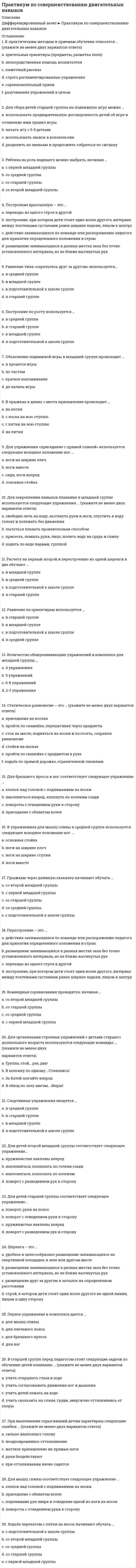      
          Описание
          Оценка 100,00 из 100,00Вопрос 1Группы методов, создающих зрительное, слуховое, мышечное представление о движении – это… (отметьте несколько вариантов правильных ответов): Выберите один или несколько ответов: a. словесные методы b. практические методы  c. проблемные методы d. наглядные методы Вопрос 2Движения, заключающие в себе определенную последовательность двигательных фаз, и определенный ритм называются… Выберите один ответ: a. циклические b. смешанные c. динамические d. ациклическиеВопрос 3К какому виду основных движений, в качестве подводящих, используются упражнения на координацию рук и ног? Выберите один ответ: a. для обучения ходьбе ходьба b. для обучения метанию в даль c. для обучения лазанью по гимнастической стенке  d. для обучения бегу Вопрос 4Какие из перечисленных основных движений используются при обучении детей младшего дошкольного возраста ходьбе? Отметьте несколько вариантов правильных ответов: Выберите один или несколько ответов: a. прыжки на двух ногах в сочетании с ходьбой b. ходьба парами c. ходьба стайкой за воспитателемd. ходьба приставным шагом бокомВопрос 5Какие из перечисленных основных движений являются запрещенными для детей дошкольного возраста (отметьте несколько вариантов правильных ответов): Выберите один или несколько ответов: a. отжимание от пола b. прыжки на двух ногах с продвижением вперед c. стойка на одной ноге d. прыжки со скакалкой с закрытыми глазамиВопрос 6Каким из перечисленных основных движений не обучают детей дошкольного возраста Выберите один ответ: a. бег парами b. прыжки в высоту способом «согнув ноги» c. прыжки через скамью толчком обеих ног с местаd. метание мяча в цель Вопрос 7Метанию в цель начинают обучать: Выберите один ответ: a. в младшем дошкольном возрасте b. не обучают в дошкольном возрасте c. в старшем дошкольном возрасте d. в среднем дошкольном возрасте Вопрос 8Методы, относящиеся к специфическим методам физического воспитания (отметьте несколько вариантов правильных ответов): Выберите один или несколько ответов: a. строго регламентированного упражнения b. метод круговой тренировки c. информационно-рецептивный d. репродуктивныйВопрос 9На какие особенности техники обращается внимание при обучении прыжкам в младшей группе? Выберите один ответ: a. силе взмаха рук b. согласованности взмаха рук и толчка. c. правильную постановку стоп d. силу толчкаВопрос 10На какие особенности техники обращается внимание при обучении прыжкам в старшем дошкольном возрасте? Выберите один ответ: a. правильную постановку стоп b. количественный результат прыжка c. согласованность взмаха рук и толчкаd. силу взмаха рук 
          Оглавление
          Вопрос 11Определенная мера влияния физических упражнений на организм - это…Выберите один ответ:a. физическая нагрузкаb. амплитудаc. техникаd. объем движенийВопрос 12Оптимальная физическая подготовленность и гармоничное психофизическое развитие - это …Выберите один ответ:a. физическое развитиеb. физическое воспитаниеc. физическая формаd. физическое совершенство Вопрос 13Отметьте, какие из перечисленных основных движений не используются при обучении детей младшего дошкольного возраста основным движениям (отметьте несколько вариантов правильных ответов):Выберите один или несколько ответов:a. прыжки на двух ногах на местеb. бег парамиc. бег со скакалкой,d. прокатывание мяча друг другу Вопрос 14Отметьте, какие из перечисленных основных движений не используются в средней группеВыберите один ответ:a. бег «змейкой»b. бег со скакалкой,c. бег парамиd. бег в сочетании с прыжкамиВопрос 15Показ, частичный показ упражнения, подражание зрительные ориентиры относятся к группе…Выберите один ответ:a. наглядно-слуховой методb. словесных методовc. наглядных методовd. практических методовВопрос 16При обучении детей прокатыванию мяча в заданном направлении на первом этапе даются задания (отметьте несколько вариантов правильных ответов):Выберите один или несколько ответов:a. отбивание мяча ногой от стеныb. сбить катящимся мячом предмет (кегли)c. прокатывание мяча вдоль скамьи левой и правой рукойd. прокатывание мяча по дорожке между двух параллельных линийВопрос 17При отработке техники прыжков в длину с места на втором этапе обучения используют:Выберите один ответ:a. прыжки через предметыb. прыжки через 2 линииc. прыжки через одну линиюd. прыжки через 4 линии Вопрос 18При разучивании прыжков в длину с места на первом этапе обучения используютВыберите один ответ:a. прыжки через 2 линииb. прыжки через 4 линииc. прыжки через одну линиюd. прыжки через предметыВопрос 19При совершенствовании навыка прыжка в длину с места на третьем этапе обучения используют:Выберите один ответ:a. прыжки через 1 линиюb. прыжки через параллельные линииc. прыжки через предметыd. прыжки из обруча в обруч на различном расстоянииВопрос 20Приемы коррекции ошибок применяются только на:Выберите один ответ:a. первом этапе обученияb. четвертом этапе обученияc. третьем этапе обученияd. втором этапе обученияВопрос 21Разметка, схемы движения – это метод…Выберите один ответ:a. игровойb. словесныйc. практическийd. наглядныйВопрос 22Стадия формирования двигательного навыка, характеризующаяся неуверенностью в движениях, напряженностью мускулатуры, наличием лишних движений:Выберите один ответ:a. иррадиацияb. стабилизацияc. адаптацияd. специализацияВопрос 23Стадия, характеризуемая упрочнением динамического стереотипа:Выберите один ответ:a. стабилизацияb. адаптацияc. иррадиацияd. специализацияВопрос 24Упражнения для совершенствования навыка координации (отметьте несколько вариантов правильных ответов):Выберите один или несколько ответов:a. бег с остановкой по сигналуb. ходьба по гимнастической скамейкеc. стойка на одной ноге, руки в стороныd. прыжки с разным положением рук и ногВопрос 25Упражнения для совершенствования навыка равновесия (отметьте несколько вариантов правильных ответов):Выберите один или несколько ответов:a. стойка на одной ноге, руки в стороныb. бег с остановкой по сигналуc. лазанье по канатуd. ходьба по гимнастической скамейкеВопрос 26Упражнения, способствующие отработке эффективного отталкивания при прыжке:Выберите один ответ:a. прыжки на одной ногеb. бег с прыжкамиc. спрыгивание с высоты в обручd. впрыгивание на невысокий предмет, матВопрос 27Физические упражнения, психогигиенические факторы, эколого-природные факторы являются:Выберите один ответ:a. формой работы физического воспитанияb. средством физического воспитанияc. средствами закаливанияd. условиями эффективности оздоровительной работы Вопрос 28Физическое качество, при котором человек способен быстро овладевать новыми движениями, действовать в изменяющихся условиях - это…Выберите один ответ:a. силаb. равновесиеc. ловкостьd. быстротаВопрос 29Этап обучения, на котором используются игровой и соревновательный методы:Выберите один ответ:a. первоначальное разучиваниеb. совершенствование техники движенийc. углубленное разучиваниеd. закрепление навыкаВопрос 30Этапу углубленного разучивание соответствует стадия:Выберите один ответ:a. адаптацииb. иррадиацияc. стабилизацияd. специализация Оценка 100,00 из 100,00Вопрос 1Группы методов, создающих зрительное, слуховое, мышечное представление о движении – это… (отметьте несколько вариантов правильных ответов): Выберите один или несколько ответов: a. словесные методы b. практические методы  c. проблемные методы d. наглядные методы Вопрос 2Движения, заключающие в себе определенную последовательность двигательных фаз, и определенный ритм называются… Выберите один ответ: a. циклические b. смешанные c. динамические d. ациклическиеВопрос 3К какому виду основных движений, в качестве подводящих, используются упражнения на координацию рук и ног? Выберите один ответ: a. для обучения ходьбе ходьба b. для обучения метанию в даль c. для обучения лазанью по гимнастической стенке  d. для обучения бегу Вопрос 4Какие из перечисленных основных движений используются при обучении детей младшего дошкольного возраста ходьбе? Отметьте несколько вариантов правильных ответов: Выберите один или несколько ответов: a. прыжки на двух ногах в сочетании с ходьбой b. ходьба парами c. ходьба стайкой за воспитателемd. ходьба приставным шагом бокомВопрос 5Какие из перечисленных основных движений являются запрещенными для детей дошкольного возраста (отметьте несколько вариантов правильных ответов): Выберите один или несколько ответов: a. отжимание от пола b. прыжки на двух ногах с продвижением вперед c. стойка на одной ноге d. прыжки со скакалкой с закрытыми глазамиВопрос 6Каким из перечисленных основных движений не обучают детей дошкольного возраста Выберите один ответ: a. бег парами b. прыжки в высоту способом «согнув ноги» c. прыжки через скамью толчком обеих ног с местаd. метание мяча в цель Вопрос 7Метанию в цель начинают обучать: Выберите один ответ: a. в младшем дошкольном возрасте b. не обучают в дошкольном возрасте c. в старшем дошкольном возрасте d. в среднем дошкольном возрасте Вопрос 8Методы, относящиеся к специфическим методам физического воспитания (отметьте несколько вариантов правильных ответов): Выберите один или несколько ответов: a. строго регламентированного упражнения b. метод круговой тренировки c. информационно-рецептивный d. репродуктивныйВопрос 9На какие особенности техники обращается внимание при обучении прыжкам в младшей группе? Выберите один ответ: a. силе взмаха рук b. согласованности взмаха рук и толчка. c. правильную постановку стоп d. силу толчкаВопрос 10На какие особенности техники обращается внимание при обучении прыжкам в старшем дошкольном возрасте? Выберите один ответ: a. правильную постановку стоп b. количественный результат прыжка c. согласованность взмаха рук и толчкаd. силу взмаха рукВопрос 11Определенная мера влияния физических упражнений на организм - это… Выберите один ответ: a. физическая нагрузка b. амплитуда c. техника d. объем движенийВопрос 12Оптимальная физическая подготовленность и гармоничное психофизическое развитие - это … Выберите один ответ: a. физическое развитие b. физическое воспитание c. физическая форма d. физическое совершенство Вопрос 13Отметьте, какие из перечисленных основных движений не используются при обучении детей младшего дошкольного возраста основным движениям (отметьте несколько вариантов правильных ответов): Выберите один или несколько ответов: a. прыжки на двух ногах на месте b. бег парами  c. бег со скакалкой, d. прокатывание мяча друг другу Вопрос 14Отметьте, какие из перечисленных основных движений не используются в средней группе Выберите один ответ: a. бег «змейкой» b. бег со скакалкой, c. бег парами d. бег в сочетании с прыжкамиВопрос 15Показ, частичный показ упражнения, подражание зрительные ориентиры относятся к группе… Выберите один ответ: a. наглядно-слуховой метод b. словесных методов c. наглядных методовd. практических методовВопрос 16При обучении детей прокатыванию мяча в заданном направлении на первом этапе даются задания (отметьте несколько вариантов правильных ответов): Выберите один или несколько ответов: a. отбивание мяча ногой от стены b. сбить катящимся мячом предмет (кегли) c. прокатывание мяча вдоль скамьи левой и правой рукой d. прокатывание мяча по дорожке между двух параллельных линий Вопрос 17При отработке техники прыжков в длину с места на втором этапе обучения используют: Выберите один ответ: a. прыжки через предметы b. прыжки через 2 линии c. прыжки через одну линию d. прыжки через 4 линии Вопрос 18При разучивании прыжков в длину с места на первом этапе обучения используют Выберите один ответ: a. прыжки через 2 линии b. прыжки через 4 линии c. прыжки через одну линиюd. прыжки через предметыВопрос 19При совершенствовании навыка прыжка в длину с места на третьем этапе обучения используют: Выберите один ответ: a. прыжки через 1 линию b. прыжки через параллельные линии c. прыжки через предметы d. прыжки из обруча в обруч на различном расстоянии Вопрос 20Приемы коррекции ошибок применяются только на: Выберите один ответ: a. первом этапе обучения b. четвертом этапе обучения c. третьем этапе обучения d. втором этапе обучения Вопрос 21Разметка, схемы движения – это метод… Выберите один ответ: a. игровой b. словесный c. практический d. наглядный  Вопрос 22Стадия формирования двигательного навыка, характеризующаяся неуверенностью в движениях, напряженностью мускулатуры, наличием лишних движений: Выберите один ответ: a. иррадиация b. стабилизация c. адаптация d. специализацияВопрос 23Стадия, характеризуемая упрочнением динамического стереотипа: Выберите один ответ: a. стабилизация b. адаптация c. иррадиация d. специализацияВопрос 24Упражнения для совершенствования навыка координации (отметьте несколько вариантов правильных ответов): Выберите один или несколько ответов: a. бег с остановкой по сигналу b. ходьба по гимнастической скамейке c. стойка на одной ноге, руки в стороны d. прыжки с разным положением рук и ног Вопрос 25Упражнения для совершенствования навыка равновесия (отметьте несколько вариантов правильных ответов): Выберите один или несколько ответов: a. стойка на одной ноге, руки в стороны  b. бег с остановкой по сигналу c. лазанье по канату d. ходьба по гимнастической скамейке Вопрос 26Упражнения, способствующие отработке эффективного отталкивания при прыжке: Выберите один ответ: a. прыжки на одной ноге b. бег с прыжками c. спрыгивание с высоты в обруч d. впрыгивание на невысокий предмет, матВопрос 27Физические упражнения, психогигиенические факторы, эколого-природные факторы являются: Выберите один ответ: a. формой работы физического воспитания b. средством физического воспитания  c. средствами закаливания d. условиями эффективности оздоровительной работы Вопрос 28Физическое качество, при котором человек способен быстро овладевать новыми движениями, действовать в изменяющихся условиях - это… Выберите один ответ: a. сила b. равновесие c. ловкость  d. быстротаВопрос 29Этап обучения, на котором используются игровой и соревновательный методы: Выберите один ответ: a. первоначальное разучивание b. совершенствование техники движений c. углубленное разучивание d. закрепление навыкаВопрос 30Этапу углубленного разучивание соответствует стадия: Выберите один ответ: a. адаптации b. иррадиация c. стабилизация d. специализация  
            
            
            «Практикум по совершенствованию двигательных умений и навыков» ТЕСТ 1 НСПКПрактические аспекты государственного регулирования прав на недвижимое имущество и сделок с ним (Магистратура)Практические аспекты государственного регулирования прав на недвижимое имущество и сделок с ним (Магистратура, Синергия)Практические аспекты государственного регулирования прав на недвижимое имущество и сделок с ним тест СинергияПрактические основы бухгалтерского учета имущества организации (тест с ответами Синергия) Практические основы бухгалтерского учета источников формирования активов организации (тест с ответами Синергия)Практический курс второго иностранного (испанского) языка (1) тест с ответами СинергияПрактика правового регулирования отношений в сфере интеллектуальной собственности. Ответы Синергия. 2021Практика правового регулирования отношений в сфере интеллектуальной собственности (тест с ответами Синергия)Практика правового регулирования отношений в сфере интеллектуальной собственности . Тест с ответами Синергия. Практика рассмотрения дел о несостоятельности (банкротстве) (Магистратура, Синергия)Практикум по виду профессиональной деятельности-2 Практикум по культуре речевого общения (первый иностранный (английский) язык).(1/3) ответы на тест Синергия Практикум по основам психологического консультирования и немедицинской психотерапии МИП