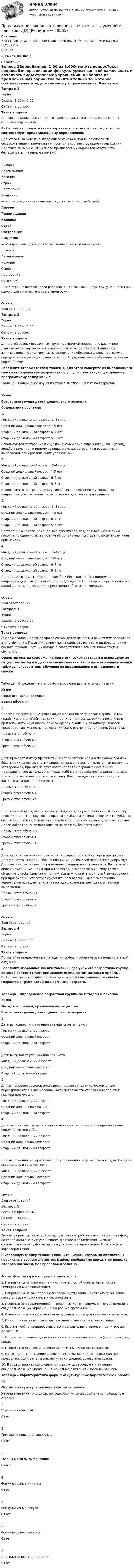      
            Описание
            <h1>Практикум по совершенствованию двигательных умений и навыков (ДО)</h1>Оценка5,14 из 6,00 (86%) 
            Оглавление
            Вопрос 1ВерноБаллов: 1,00 из 1,00Отметить вопросТекст вопросаДля организации физкультурных занятий важно знать и различать виды строевых упражнений. Выберите из предложенных вариантов понятий только то, которое соответствует  представленному определению. Для этого выберите из выпадающего списка актуальное слово или словосочетание и заполните им пропуск в соответствующем утверждении. Обратите внимание, что в числе предлагаемых вариантов ответа есть фальшответы (неверные понятия). ПоворотПеремещениеКолоннаСтройПостроениеСмыкание  —   это размещение занимающихся для совместных действий. ПоворотПеремещениеКолоннаСтройПостроениеСмыкание  — это действия детей для размещения в том или ином строю ПоворотПеремещениеКолоннаСтройПостроениеСмыкание  — это строй, в котором дети расположены в затылок к друг другу на дистанции одного шага или вытянутые вперед руки.ОтзывВаш ответ верный.Вопрос 2ВерноБаллов: 1,00 из 1,00Отметить вопросТекст вопросаДля детей разных возрастных групп программой определено различное двигательное содержание в зависимости от возрастных особенностей занимающихся. Ориентируясь на содержание образовательной программы, определите возрастную группу, в которой предполагается обучение строевым упражнениям. Заполните второй столбец таблицы, для этого выберите из выпадающего списка определенную возрастную группу, соответствующую данному программному содержанию.Таблица – Содержание обучения строевым упражнениям по возрастам.№ п/пВозрастная группа детей дошкольного возрастаСодержание обучения1. Младший дошкольный возраст 3–4 годаСредний дошкольный возраст 4–5 летСтарший дошкольный возраст 6–7 летСтарший дошкольный возраст 5–6 лет Используются построения в круг по крупным ориентирам (игрушки, кубики); ходьба в колонне по одному за педагогом, перестроение в рассыпную для выполнения общеразвивающих упражнений.2. Младший дошкольный возраст 3–4 годаСредний дошкольный возраст 4–5 летСтарший дошкольный возраст 6–7 летСтарший дошкольный возраст 5–6 лет Используются построение в круг по обозначенному центру, ходьба за направляющим в колонне, перестроение в две колонны по звеньям.3. Младший дошкольный возраст 3–4 годаСредний дошкольный возраст 4–5 летСтарший дошкольный возраст 6–7 летСтарший дошкольный возраст 5–6 лет Построение в круг по команде, без ориентиров, ходьба и бег «змейкой» в колонне по одному, перестроение из одной колонны в две по ориентирам и без ориентиров.4. Младший дошкольный возраст 3–4 годаСредний дошкольный возраст 4–5 летСтарший дошкольный возраст 6–7 летСтарший дошкольный возраст 5–6 лет Построение в круг по команде, ходьба и бег в колонне по одному за направляющим с выполнением задания, ходьба и бег в парах, перестроение из одной колонны в две, три и перестроение обратно по команде.ОтзывВаш ответ верный.Вопрос 3ВерноБаллов: 2,00 из 2,00Отметить вопросТекст вопросаВыбор методов и приёмов при обучении детей основным движениям зависит от этапа обучения. Педагогу важно уметь подобрать методы и приёмы, а также оценить правильность их выбора в соответствии с тем или иным этапом обучения.Ориентируясь на содержание педагогической ситуации и используемые педагогом методы и двигательные задания, заполните избранные ячейки таблицы, указав этапы обучения из предложенного выпадающего списка.Таблица – Определение этапов формирования двигательного навыка№ п/пПедагогическая ситуацияЭтапы обучения1.  Педагог говорит: «За направляющим в обход по залу шагом марш!». Затем подаёт команду: «Идём с высоким подниманием бедра, руки на пояс, спина прямая!». Дети идут шагом друг за другом в колонну по одному. Педагог показывает движение на протяжении всего времени выполнения, без счёта.  Первый этап обученияВторой этап обученияТретий этап обучения 2.Дети проходят полосу препятствий из трёх этапов: ходьба по скамье прямо и боком, руки на поясе, спрыгивание, ползанье по доске, положенной на пол, на четвереньках, прыжки на двух ногах через три параллельные линии. Предварительно используется показ ребёнком порядка прохождения полосы, затем дети выполняют самостоятельно. Далее вводятся усложнения для каждого из упражнений полосы. Первый этап обученияВторой этап обученияТретий этап обучения 3.Построение в два круга по сигналу. Педагог даёт распоряжение: «По свистку девочки строятся в круг возле красного куба, а мальчики возле синего куба, кто быстрее». По сигналу педагога дети быстро строятся в два круга безошибочно. Далее даётся задание построиться по сигналу без ориентиров. Первый этап обученияВторой этап обученияТретий этап обучения 4.Дети стоят возле линии, принимают исходное положение перед прыжком в длину с места. Впереди обозначена линия, до которой необходимо допрыгнуть. Дошкольники выполняют упражнение группами по три человека. Воспитатель акцентирует внимание на принятии исходного положения и силу толчка, объясняет, чтобы сильнее оттолкнуться нужно сделать сильный замах руками, при приземлении стараться сохранить равновесие. После выполнения упражнения обращает внимание на ошибки, показывает детали техники выполнения. Первый этап обученияВторой этап обученияТретий этап обучения ОтзывВаш ответ верный.Вопрос 4ВерноБаллов: 1,00 из 1,00Отметить вопросТекст вопросаПрочитайте предложенные методы и приёмы, используемые в педагогической ситуации. Заполните избранные ячейки таблицы, где укажите возрастную группу, которой соответствуют применяемые педагогом методы и приёмы. Выберите только один правильный ответ из выпадающего списка возрастных групп детей дошкольного возраста.Таблица – Определение возрастной группы по методам и приёмам№ п\пМетоды и приёмы, применяемые педагогомВозрастная группа детей дошкольного возраста1Дети выполняют упражнения за педагогом по показу. Младший дошкольный возрастСредний дошкольный возрастСтарший дошкольный возраст 2Дети выполняют упражнения без счёта. Младший дошкольный возрастСредний дошкольный возрастСтарший дошкольный возраст 3Для выполнения общеразвивающих упражнений дети самостоятельно перестраиваются в две колонны, выполняют шесть упражнений под счёт, прыжки под музыку.    Младший дошкольный возрастСредний дошкольный возрастСтарший дошкольный возраст 4Дети этого возраста, дети впервые начинают выполнять общеразвивающие упражнения под счёт. Младший дошкольный возрастСредний дошкольный возрастСтарший дошкольный возраст 5При выполнении общеразвивающих упражнений педагог стремится, чтобы дети осуществляли самоконтроль. Младший дошкольный возрастСредний дошкольный возрастСтарший дошкольный возраст ОтзывВаш ответ верный.Вопрос 5Частично правильныйБаллов: 0,14 из 1,00Отметить вопросТекст вопросаРазные формы физкультурно-оздоровительной работы имеют свою специфику по содержанию, структуре и типам, факторам воздействия. Выявите соответствие между формами физкультурно-оздоровительной работы и их характеристикой.В избранную ячейку таблицы впишите цифры, которыми обозначены правильные варианты ответов. Цифры необходимо вписать по порядку следования чисел, без пробелов и запятых.Формы физкультурно-оздоровительной работы:1.     Направлены на укрепление иммунитета и устойчивости организма к температурным воздействиям.2.     Направлены на закрепление и совершенствование комплекса физических качеств, бывают сюжетные и бессюжетные.3.     Проводится в традиционной, игровой, сюжетной форме, включает комплекс общеразвивающих упражнений на разные группы мышц.4.     Основная цель - профилактика нарушений опорно-двигательного аппарата.5.     Имеет трёхчастную структуру: вводная, основная, заключительная.6.     Бывают учебно-тренировочные, контрольные, интегрированные, игровые, сюжетные.7.      Организуется под воздействием естественных сил природы (солнце, воздух, вода).8.     Проводятся для снятия утомления и смены видов деятельности.9.     Имеют цель закрепление и совершенствование двигательных навыков, проводятся один раз в месяц, начиная со средней возрастной группы.10.  В содержании традиционно используются строевые упражнения, общеразвивающие упражнения, основные движения и подвижные игры. Таблица – Характеристика форм физкультурно-оздоровительной работы№Формы физкультурно-оздоровительной работыХарактеристика (ряд цифр, посредством которых обозначены правильные ответы)1Утренняя гимнастикаОтвет2Гимнастика после дневного снаОтвет3Различные виды закаливанияОтвет4Физкультурные минуткиОтвет5Физкультурные досугиОтвет6Физкультурные занятияОтвет7Подвижные игры на прогулкеОтвет  
            
            
            Практикум по совершенствованию двигательных умений и навыков (ДО)Практикум по совершенствованию двигательных умений и навыков (ДО)Практикум по совершенствованию двигательных умений и навыков (ДО)Практикум по совершенствованию двигательных умений и навыков (ДО)Практикум по совершенствованию двигательных умений и навыков (ДО) Комплексное задание  НСПКПрактикум по совершенствованию двигательных умений и навыков (ДО) Практическое занятие № 1. Задания 2,4,5,6,9Практикум по совершенствованию двигательных умений и навыков (ДО)  Практическое занятие № 2. Задания 1-6-,9,10Практикум по совершенствованию двигательных умений и навыков (ДО)Практикум по совершенствованию двигательных умений и навыков (ДО)Практикум по совершенствованию двигательных умений и навыков (ДО)Практикум по совершенствованию двигательных умений и навыков (ДО)Практикум по совершенствованию двигательных умений и навыков (ДО)Практикум по совершенствованию двигательных умений и навыков (ДО)Практикум по совершенствованию двигательных умений и навыков (ДО)