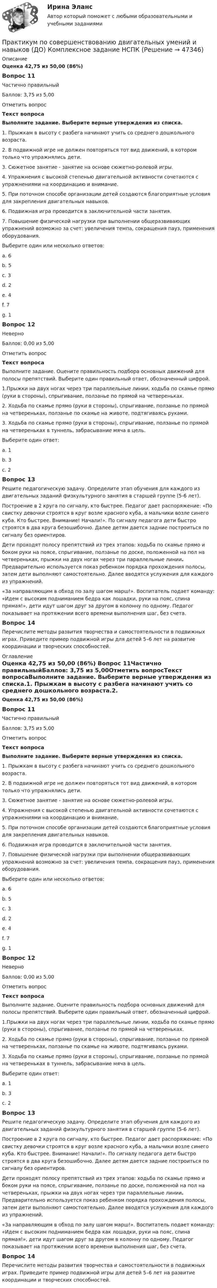      
            Описание
            Оценка 42,75 из 50,00 (86%)Вопрос 11Частично правильныйБаллов: 3,75 из 5,00Отметить вопросТекст вопросаВыполните задание.  Выберите верные утверждения из списка.1.     Прыжкам в высоту с разбега начинают учить со среднего дошкольного возраста.2.     В подвижной игре не должен повторяться тот вид движений, в котором только что упражнялись дети.3.     Сюжетное занятие - занятие на основе сюжетно-ролевой игры.4.     Упражнения с высокой степенью двигательной активности сочетаются с упражнениями на координацию и внимание.5.     При поточном способе организации детей создаются благоприятные условия для закрепления двигательных навыков.6.     Подвижная игра проводится в заключительной части занятия.7.     Повышение физической нагрузки при выполнении общеразвивающих упражнений возможно за счет: увеличения темпа, сокращения пауз, применения оборудования.Выберите один или несколько ответов:a. 6b. 5 c. 3d. 2 e. 4 f. 7g. 1Вопрос 12НеверноБаллов: 0,00 из 5,00Отметить вопросТекст вопросаВыполните задание.  Оцените правильность подбора основных движений для полосы препятствий. Выберите один правильный ответ, обозначенный цифрой.1.Прыжки на двух ногах через три параллельные линии, ходьба по скамье прямо (руки в стороны), спрыгивание, ползанье по прямой на четвереньках.2. Ходьба по скамье прямо (руки в стороны), спрыгивание, ползанье по прямой на четвереньках, ползанье по скамье на животе, подтягиваясь руками.3. Ходьба по скамье прямо (руки в стороны), спрыгивание, ползанье по прямой на четвереньках в туннель, забрасывание мяча в цель.Выберите один ответ:a. 1b. 3c. 2 Вопрос 13Решите педагогическую задачу. Определите этап обучения для каждого из двигательных заданий физкультурного занятия в старшей группе (5-6 лет).Построение в 2 круга по сигналу, кто быстрее. Педагог дает распоряжение: «По свистку девочки строятся в круг возле красного куба, а мальчики возле синего куба. Кто быстрее. Внимание! Начали!». По сигналу педагога дети быстро строятся в два круга безошибочно. Далее детям дается задние построиться по сигналу без ориентиров.Дети проходят полосу препятствий из трех этапов: ходьба по скамье прямо и боком руки на поясе, спрыгивание, ползанье по доске, положенной на пол на четвереньках, прыжки на двух ногах через три параллельные линии. Предварительно используется показ ребенком порядка прохождения полосы, затем дети выполняют самостоятельно. Далее вводятся услужения для каждого из упражнений. «За направляющим в обход по залу шагом марш!». Воспитатель подает команду: «Идем с высоким подниманием бедра как лошадки, руки на пояс, спина прямая!», дети идут шагом друг за другом в колонну по одному. Педагог показывает на протяжении всего времени выполнения шаг, без счета. Вопрос 14Перечислите методы развития творчества и самостоятельности в подвижных играх. Приведите пример подвижной игры для детей 5–6 лет на развитие координации и творческих способностей. 
            Оглавление
            Оценка 42,75 из 50,00 (86%) Вопрос 11Частично правильныйБаллов: 3,75 из 5,00Отметить вопросТекст вопросаВыполните задание.  Выберите верные утверждения из списка.1.     Прыжкам в высоту с разбега начинают учить со среднего дошкольного возраста.2.     В подвижной игре не должен повторяться тот вид движений, в котором только что упражнялись дети.3.     Сюжетное занятие - занятие на основе сюжетно-ролевой игры.4.     Упражнения с высокой степенью двигательной активности сочетаются с упражнениями на координацию и внимание.5.     При поточном способе организации детей создаются благоприятные условия для закрепления двигательных навыков.6.     Подвижная игра проводится в заключительной части занятия.7.     Повышение физической нагрузки при выполнении общеразвивающих упражнений возможно за счет: увеличения темпа, сокращения пауз, применения оборудования.Выберите один или несколько ответов:a. 6b. 5 c. 3d. 2 e. 4 f. 7g. 1Вопрос 12НеверноБаллов: 0,00 из 5,00Отметить вопросТекст вопросаВыполните задание.  Оцените правильность подбора основных движений для полосы препятствий. Выберите один правильный ответ, обозначенный цифрой.1.Прыжки на двух ногах через три параллельные линии, ходьба по скамье прямо (руки в стороны), спрыгивание, ползанье по прямой на четвереньках.2. Ходьба по скамье прямо (руки в стороны), спрыгивание, ползанье по прямой на четвереньках, ползанье по скамье на животе, подтягиваясь руками.3. Ходьба по скамье прямо (руки в стороны), спрыгивание, ползанье по прямой на четвереньках в туннель, забрасывание мяча в цель.Выберите один ответ:a. 1b. 3c. 2 Вопрос 13Решите педагогическую задачу. Определите этап обучения для каждого из двигательных заданий физкультурного занятия в старшей группе (5-6 лет).Построение в 2 круга по сигналу, кто быстрее. Педагог дает распоряжение: «По свистку девочки строятся в круг возле красного куба, а мальчики возле синего куба. Кто быстрее. Внимание! Начали!». По сигналу педагога дети быстро строятся в два круга безошибочно. Далее детям дается задние построиться по сигналу без ориентиров.Дети проходят полосу препятствий из трех этапов: ходьба по скамье прямо и боком руки на поясе, спрыгивание, ползанье по доске, положенной на пол на четвереньках, прыжки на двух ногах через три параллельные линии. Предварительно используется показ ребенком порядка прохождения полосы, затем дети выполняют самостоятельно. Далее вводятся услужения для каждого из упражнений. «За направляющим в обход по залу шагом марш!». Воспитатель подает команду: «Идем с высоким подниманием бедра как лошадки, руки на пояс, спина прямая!», дети идут шагом друг за другом в колонну по одному. Педагог показывает на протяжении всего времени выполнения шаг, без счета. Вопрос 14Перечислите методы развития творчества и самостоятельности в подвижных играх. Приведите пример подвижной игры для детей 5–6 лет на развитие координации и творческих способностей. 
            
            
            Практикум по совершенствованию двигательных умений и навыков (ДО)Практикум по совершенствованию двигательных умений и навыков (ДО) Комплексное задание  НСПКПрактикум по совершенствованию двигательных умений и навыков (ДО) Практическое занятие № 1. Задания 2,4,5,6,9Практикум по совершенствованию двигательных умений и навыков (ДО)  Практическое занятие № 2. Задания 1-6-,9,10Практикум по совершенствованию двигательных умений и навыков КОМПЛЕКС 2022 НСПКПрактикум по совершенствованию двигательных умений и навыков. Комплексное заданиеПрактикум по совершенствованию двигательных умений и навыков. Комплексное задание.Практикум по совершенствованию двигательных умений и навыков (ДО)Практикум по совершенствованию двигательных умений и навыков (ДО)Практикум по совершенствованию двигательных умений и навыков (ДО)Практикум по совершенствованию двигательных умений и навыков (ДО)Практикум по совершенствованию двигательных умений и навыков (ДО)Практикум по совершенствованию двигательных умений и навыков (ДО)Практикум по совершенствованию двигательных умений и навыков (ДО)