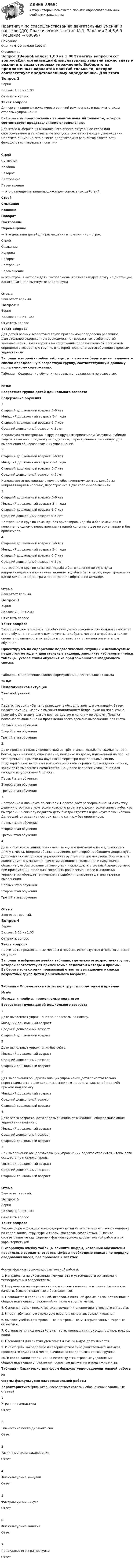      
            Описание
            Оценка 6,00 из 6,00 (100%) 
            Оглавление
            Вопрос 1ВерноБаллов: 1,00 из 1,00Отметить вопросТекст вопросаДля организации физкультурных занятий важно знать и различать виды строевых упражнений. Выберите из предложенных вариантов понятий только то, которое соответствует  представленному определению. Для этого выберите из выпадающего списка актуальное слово или словосочетание и заполните им пропуск в соответствующем утверждении. Обратите внимание, что в числе предлагаемых вариантов ответа есть фальшответы (неверные понятия). СтройСмыканиеКолоннаПоворотПостроениеПеремещение  —   это размещение занимающихся для совместных действий. СтройСмыканиеКолоннаПоворотПостроениеПеремещение  — это действия детей для размещения в том или ином строю СтройСмыканиеКолоннаПоворотПостроениеПеремещение  — это строй, в котором дети расположены в затылок к друг другу на дистанции одного шага или вытянутые вперед руки.ОтзывВаш ответ верный.Вопрос 2ВерноБаллов: 1,00 из 1,00Отметить вопросТекст вопросаДля детей разных возрастных групп программой определено различное двигательное содержание в зависимости от возрастных особенностей занимающихся. Ориентируясь на содержание образовательной программы, определите возрастную группу, в которой предполагается обучение строевым упражнениям. Заполните второй столбец таблицы, для этого выберите из выпадающего списка определенную возрастную группу, соответствующую данному программному содержанию.Таблица – Содержание обучения строевым упражнениям по возрастам.№ п/пВозрастная группа детей дошкольного возрастаСодержание обучения1. Старший дошкольный возраст 5–6 летМладший дошкольный возраст 3–4 годаСтарший дошкольный возраст 6–7 летСредний дошкольный возраст 4–5 лет Используются построения в круг по крупным ориентирам (игрушки, кубики); ходьба в колонне по одному за педагогом, перестроение в рассыпную для выполнения общеразвивающих упражнений.2. Старший дошкольный возраст 5–6 летМладший дошкольный возраст 3–4 годаСтарший дошкольный возраст 6–7 летСредний дошкольный возраст 4–5 лет Используются построение в круг по обозначенному центру, ходьба за направляющим в колонне, перестроение в две колонны по звеньям.3. Старший дошкольный возраст 5–6 летМладший дошкольный возраст 3–4 годаСтарший дошкольный возраст 6–7 летСредний дошкольный возраст 4–5 лет Построение в круг по команде, без ориентиров, ходьба и бег «змейкой» в колонне по одному, перестроение из одной колонны в две по ориентирам и без ориентиров.4. Старший дошкольный возраст 5–6 летМладший дошкольный возраст 3–4 годаСтарший дошкольный возраст 6–7 летСредний дошкольный возраст 4–5 лет Построение в круг по команде, ходьба и бег в колонне по одному за направляющим с выполнением задания, ходьба и бег в парах, перестроение из одной колонны в две, три и перестроение обратно по команде.ОтзывВаш ответ верный.Вопрос 3ВерноБаллов: 2,00 из 2,00Отметить вопросТекст вопросаВыбор методов и приёмов при обучении детей основным движениям зависит от этапа обучения. Педагогу важно уметь подобрать методы и приёмы, а также оценить правильность их выбора в соответствии с тем или иным этапом обучения.Ориентируясь на содержание педагогической ситуации и используемые педагогом методы и двигательные задания, заполните избранные ячейки таблицы, указав этапы обучения из предложенного выпадающего списка.Таблица – Определение этапов формирования двигательного навыка№ п/пПедагогическая ситуацияЭтапы обучения1.  Педагог говорит: «За направляющим в обход по залу шагом марш!». Затем подаёт команду: «Идём с высоким подниманием бедра, руки на пояс, спина прямая!». Дети идут шагом друг за другом в колонну по одному. Педагог показывает движение на протяжении всего времени выполнения, без счёта.  Первый этап обученияВторой этап обученияТретий этап обучения 2.Дети проходят полосу препятствий из трёх этапов: ходьба по скамье прямо и боком, руки на поясе, спрыгивание, ползанье по доске, положенной на пол, на четвереньках, прыжки на двух ногах через три параллельные линии. Предварительно используется показ ребёнком порядка прохождения полосы, затем дети выполняют самостоятельно. Далее вводятся усложнения для каждого из упражнений полосы. Первый этап обученияВторой этап обученияТретий этап обучения 3.Построение в два круга по сигналу. Педагог даёт распоряжение: «По свистку девочки строятся в круг возле красного куба, а мальчики возле синего куба, кто быстрее». По сигналу педагога дети быстро строятся в два круга безошибочно. Далее даётся задание построиться по сигналу без ориентиров. Первый этап обученияВторой этап обученияТретий этап обучения 4.Дети стоят возле линии, принимают исходное положение перед прыжком в длину с места. Впереди обозначена линия, до которой необходимо допрыгнуть. Дошкольники выполняют упражнение группами по три человека. Воспитатель акцентирует внимание на принятии исходного положения и силу толчка, объясняет, чтобы сильнее оттолкнуться нужно сделать сильный замах руками, при приземлении стараться сохранить равновесие. После выполнения упражнения обращает внимание на ошибки, показывает детали техники выполнения. Первый этап обученияВторой этап обученияТретий этап обучения ОтзывВаш ответ верный.Вопрос 4ВерноБаллов: 1,00 из 1,00Отметить вопросТекст вопросаПрочитайте предложенные методы и приёмы, используемые в педагогической ситуации. Заполните избранные ячейки таблицы, где укажите возрастную группу, которой соответствуют применяемые педагогом методы и приёмы. Выберите только один правильный ответ из выпадающего списка возрастных групп детей дошкольного возраста.Таблица – Определение возрастной группы по методам и приёмам№ п\пМетоды и приёмы, применяемые педагогомВозрастная группа детей дошкольного возраста1Дети выполняют упражнения за педагогом по показу. Младший дошкольный возрастСредний дошкольный возрастСтарший дошкольный возраст 2Дети выполняют упражнения без счёта. Младший дошкольный возрастСредний дошкольный возрастСтарший дошкольный возраст 3Для выполнения общеразвивающих упражнений дети самостоятельно перестраиваются в две колонны, выполняют шесть упражнений под счёт, прыжки под музыку.    Младший дошкольный возрастСредний дошкольный возрастСтарший дошкольный возраст 4Дети этого возраста, дети впервые начинают выполнять общеразвивающие упражнения под счёт. Младший дошкольный возрастСредний дошкольный возрастСтарший дошкольный возраст 5При выполнении общеразвивающих упражнений педагог стремится, чтобы дети осуществляли самоконтроль. Младший дошкольный возрастСредний дошкольный возрастСтарший дошкольный возраст ОтзывВаш ответ верный.Вопрос 5ВерноБаллов: 1,00 из 1,00Отметить вопросТекст вопросаРазные формы физкультурно-оздоровительной работы имеют свою специфику по содержанию, структуре и типам, факторам воздействия. Выявите соответствие между формами физкультурно-оздоровительной работы и их характеристикой.В избранную ячейку таблицы впишите цифры, которыми обозначены правильные варианты ответов. Цифры необходимо вписать по порядку следования чисел, без пробелов и запятых.Формы физкультурно-оздоровительной работы:1.     Направлены на укрепление иммунитета и устойчивости организма к температурным воздействиям.2.     Направлены на закрепление и совершенствование комплекса физических качеств, бывают сюжетные и бессюжетные.3.     Проводится в традиционной, игровой, сюжетной форме, включает комплекс общеразвивающих упражнений на разные группы мышц.4.     Основная цель - профилактика нарушений опорно-двигательного аппарата.5.     Имеет трёхчастную структуру: вводная, основная, заключительная.6.     Бывают учебно-тренировочные, контрольные, интегрированные, игровые, сюжетные.7.      Организуется под воздействием естественных сил природы (солнце, воздух, вода).8.     Проводятся для снятия утомления и смены видов деятельности.9.     Имеют цель закрепление и совершенствование двигательных навыков, проводятся один раз в месяц, начиная со средней возрастной группы.10.  В содержании традиционно используются строевые упражнения, общеразвивающие упражнения, основные движения и подвижные игры. Таблица – Характеристика форм физкультурно-оздоровительной работы№Формы физкультурно-оздоровительной работыХарактеристика (ряд цифр, посредством которых обозначены правильные ответы)1Утренняя гимнастикаОтвет2Гимнастика после дневного снаОтвет3Различные виды закаливанияОтвет4Физкультурные минуткиОтвет5Физкультурные досугиОтвет6Физкультурные занятияОтвет7Подвижные игры на прогулкеОтвет  
            
            
            Практикум по совершенствованию двигательных умений и навыков (ДО) Комплексное задание  НСПКПрактикум по совершенствованию двигательных умений и навыков (ДО) Практическое занятие № 1. Задания 2,4,5,6,9Практикум по совершенствованию двигательных умений и навыков (ДО)  Практическое занятие № 2. Задания 1-6-,9,10Практикум по совершенствованию двигательных умений и навыков КОМПЛЕКС 2022 НСПКПрактикум по совершенствованию двигательных умений и навыков. Комплексное заданиеПрактикум по совершенствованию двигательных умений и навыков. Комплексное задание.Практикум по совершенствованию двигательных умений и навыков  Комплексное НСПКПрактикум по совершенствованию двигательных умений и навыков (ДО)Практикум по совершенствованию двигательных умений и навыков (ДО)Практикум по совершенствованию двигательных умений и навыков (ДО)Практикум по совершенствованию двигательных умений и навыков (ДО)Практикум по совершенствованию двигательных умений и навыков (ДО)Практикум по совершенствованию двигательных умений и навыков (ДО)Практикум по совершенствованию двигательных умений и навыков (ДО)