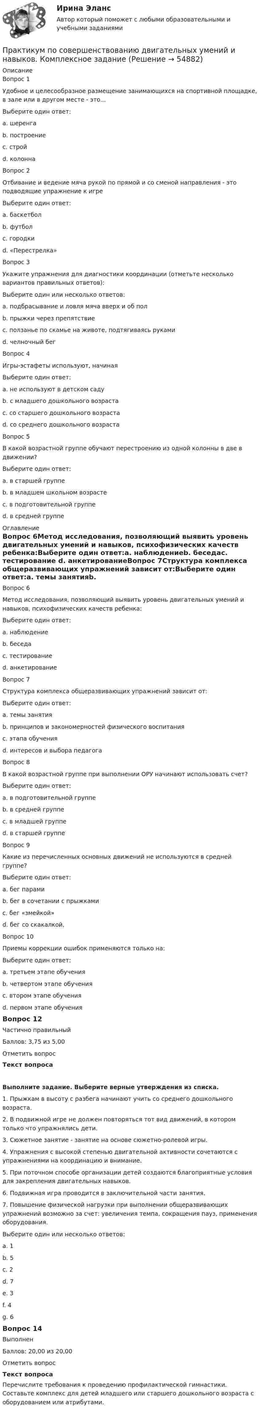      
            Описание
            Вопрос 1Удобное и целесообразное размещение занимающихся на спортивной площадке, в зале или в другом месте - это...Выберите один ответ:a. шеренгаb. построениеc. строй d. колоннаВопрос 2Отбивание и ведение мяча рукой по прямой и со сменой направления - это подводящие упражнение к игреВыберите один ответ:a. баскетбол b. футболc. городкиd. «Перестрелка»Вопрос 3Укажите упражнения для диагностики координации (отметьте несколько вариантов правильных ответов):Выберите один или несколько ответов:a. подбрасывание и ловля мяча вверх и об пол b. прыжки через препятствиеc. ползанье по скамье на животе, подтягиваясь рукамиd. челночный бег Вопрос 4Игры-эстафеты используют, начинаяВыберите один ответ:a. не используют в детском садуb. с младшего дошкольного возрастаc. со старшего дошкольного возраста d. со среднего дошкольного возрастаВопрос 5В какой возрастной группе обучают перестроению из одной колонны в две в движении?Выберите один ответ:a. в старшей группе b. в младшем школьном возрастеc. в подготовительной группеd. в средней группе 
            Оглавление
            Вопрос 6Метод исследования, позволяющий выявить уровень двигательных умений и навыков, психофизических качеств ребенка:Выберите один ответ:a. наблюдениеb. беседаc. тестирование d. анкетированиеВопрос 7Структура комплекса общеразвивающих упражнений зависит от:Выберите один ответ:a. темы занятияb. принципов и закономерностей физического воспитания c. этапа обученияd. интересов и выбора педагогаВопрос 8В какой возрастной группе при выполнении ОРУ начинают использовать счет?Выберите один ответ:a. в подготовительной группеb. в средней группе c. в младшей группеd. в старшей группеВопрос 9Какие из перечисленных основных движений не используются в средней группе?Выберите один ответ:a. бег парамиb. бег в сочетании с прыжкамиc. бег «змейкой»d. бег со скакалкой, Вопрос 10Приемы коррекции ошибок применяются только на:Выберите один ответ:a. третьем этапе обученияb. четвертом этапе обученияc. втором этапе обучения d. первом этапе обученияВопрос 12Частично правильныйБаллов: 3,75 из 5,00Отметить вопросТекст вопросаВыполните задание.  Выберите верные утверждения из списка.1.     Прыжкам в высоту с разбега начинают учить со среднего дошкольного возраста.2.     В подвижной игре не должен повторяться тот вид движений, в котором только что упражнялись дети.3.     Сюжетное занятие - занятие на основе сюжетно-ролевой игры.4.     Упражнения с высокой степенью двигательной активности сочетаются с упражнениями на координацию и внимание.5.     При поточном способе организации детей создаются благоприятные условия для закрепления двигательных навыков.6.     Подвижная игра проводится в заключительной части занятия.7.     Повышение физической нагрузки при выполнении общеразвивающих упражнений возможно за счет: увеличения темпа, сокращения пауз, применения оборудования.Выберите один или несколько ответов:a. 1b. 5 c. 2 d. 7e. 3f. 4 g. 6 Вопрос 14ВыполненБаллов: 20,00 из 20,00Отметить вопросТекст вопросаПеречислите требования к проведению профилактической гимнастики. Составьте комплекс для детей младшего или старшего дошкольного возраста с оборудованием или атрибутами.  
            
            
            Практикум по совершенствованию двигательных умений и навыков КОМПЛЕКС 2022 НСПКПрактикум по совершенствованию двигательных умений и навыков. Комплексное заданиеПрактикум по совершенствованию двигательных умений и навыков. Комплексное задание.Практикум по совершенствованию двигательных умений и навыков  Комплексное НСПКПрактикум по совершенствованию двигательных умений и навыков.  Практическое занятие 1. Задание 1Практикум по совершенствованию двигательных умений и навыков.  Практическое занятие 1. Задание 10Практикум по совершенствованию двигательных умений и навыков.   Практическое занятие 1. Задание 3Практикум по совершенствованию двигательных умений и навыков (ДО)Практикум по совершенствованию двигательных умений и навыков (ДО)Практикум по совершенствованию двигательных умений и навыков (ДО)Практикум по совершенствованию двигательных умений и навыков (ДО)Практикум по совершенствованию двигательных умений и навыков (ДО)Практикум по совершенствованию двигательных умений и навыков (ДО) Комплексное задание  НСПКПрактикум по совершенствованию двигательных умений и навыков (ДО) Практическое занятие № 1. Задания 2,4,5,6,9