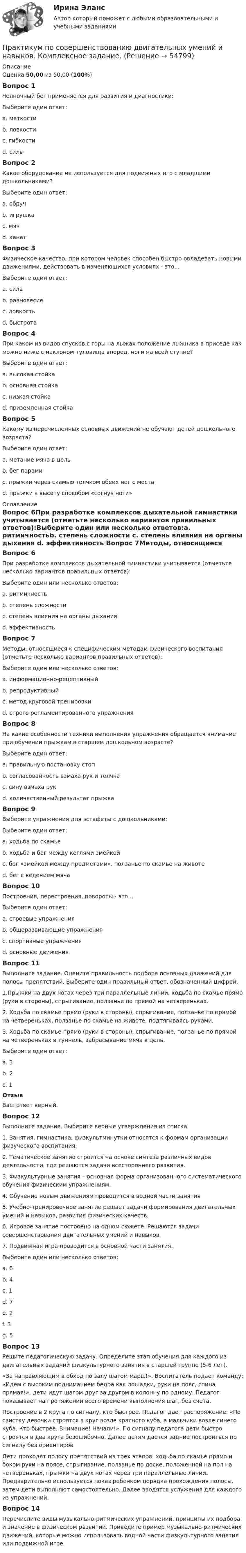      
            Описание
            Оценка 50,00 из 50,00 (100%)Вопрос 1Челночный бег применяется для развития и диагностики:Выберите один ответ:a. меткостиb. ловкости c. гибкостиd. силыВопрос 2Какое оборудование не используется для подвижных игр с младшими дошкольниками?Выберите один ответ:a. обручb. игрушкаc. мячd. канат Вопрос 3Физическое качество, при котором человек способен быстро овладевать новыми движениями, действовать в изменяющихся условиях - это…Выберите один ответ:a. силаb. равновесиеc. ловкость d. быстротаВопрос 4При каком из видов спусков с горы на лыжах положение лыжника в приседе как можно ниже с наклоном туловища вперед, ноги на всей ступне?Выберите один ответ:a. высокая стойкаb. основная стойкаc. низкая стойка d. приземленная стойкаВопрос 5Какому из перечисленных основных движений не обучают детей дошкольного возраста?Выберите один ответ:a. метание мяча в цельb. бег парамиc. прыжки через скамью толчком обеих ног с места d. прыжки в высоту способом «согнув ноги» 
            Оглавление
            Вопрос 6При разработке комплексов дыхательной гимнастики учитывается (отметьте несколько вариантов правильных ответов):Выберите один или несколько ответов:a. ритмичностьb. степень сложности c. степень влияния на органы дыхания d. эффективность Вопрос 7Методы, относящиеся к специфическим методам физического воспитания (отметьте несколько вариантов правильных ответов):Выберите один или несколько ответов:a. информационно-рецептивныйb. репродуктивныйc. метод круговой тренировки d. строго регламентированного упражнения Вопрос 8На какие особенности техники выполнения упражнения обращается внимание при обучении прыжкам в старшем дошкольном возрасте?Выберите один ответ:a. правильную постановку стопb. согласованность взмаха рук и толчка c. силу взмаха рукd. количественный результат прыжкаВопрос 9Выберите упражнения для эстафеты с дошкольниками:Выберите один ответ:a. ходьба по скамьеb. ходьба и бег между кеглями змейкойc. бег «змейкой между предметами», ползанье по скамье на животе d. бег с ведением мячаВопрос 10Построения, перестроения, повороты - это…Выберите один ответ:a. строевые упражнения b. общеразвивающие упражненияc. спортивные упражненияd. основные движенияВопрос 11Выполните задание.  Оцените правильность подбора основных движений для полосы препятствий. Выберите один правильный ответ, обозначенный цифрой.1.Прыжки на двух ногах через три параллельные линии, ходьба по скамье прямо (руки в стороны), спрыгивание, ползанье по прямой на четвереньках.2. Ходьба по скамье прямо (руки в стороны), спрыгивание, ползанье по прямой на четвереньках, ползанье по скамье на животе, подтягиваясь руками.3. Ходьба по скамье прямо (руки в стороны), спрыгивание, ползанье по прямой на четвереньках в туннель, забрасывание мяча в цель.Выберите один ответ:a. 3b. 2c. 1 ОтзывВаш ответ верный.Вопрос 12Выполните задание. Выберите верные утверждения из списка.1.     Занятия, гимнастика, физкультминутки относятся к формам организации физуческого воспитания. 2.	Тематическое занятие строится на основе синтеза различных видов деятельности, где решаются задачи всестороннего развития.3.	Физкультурные занятия – основная форма организованного систематического обучения физическим упражнениям.4.	Обучение новым движениям проводится в водной части занятия5.	Учебно-тренировочное занятие решает задачи формирования двигательных умений и навыков, развития физических качеств.6.	Игровое занятие построено на одном сюжете. Решаются задачи совершенствования двигательных умений и навыков.7.	Подвижная игра проводится в основной части занятия.Выберите один или несколько ответов:a. 6 b. 4 c. 1 d. 7 e. 2 f. 3 g. 5 Вопрос 13Решите педагогическую задачу. Определите этап обучения для каждого из двигательных заданий физкультурного занятия в старшей группе (5-6 лет).«За направляющим в обход по залу шагом марш!». Воспитатель подает команду: «Идем с высоким подниманием бедра как лошадки, руки на пояс, спина прямая!», дети идут шагом друг за другом в колонну по одному. Педагог показывает на протяжении всего времени выполнения шаг, без счета. Построение в 2 круга по сигналу, кто быстрее. Педагог дает распоряжение: «По свистку девочки строятся в круг возле красного куба, а мальчики возле синего куба. Кто быстрее. Внимание! Начали!». По сигналу педагога дети быстро строятся в два круга безошибочно. Далее детям дается задние построиться по сигналу без ориентиров.Дети проходят полосу препятствий из трех этапов: ходьба по скамье прямо и боком руки на поясе, спрыгивание, ползанье по доске, положенной на пол на четвереньках, прыжки на двух ногах через три параллельные линии. Предварительно используется показ ребенком порядка прохождения полосы, затем дети выполняют самостоятельно. Далее вводятся услужения для каждого из упражнений.Вопрос 14Перечислите виды музыкально-ритмических упражнений, принципы их подбора и значение в физическом развитии. Приведите пример музыкально-ритмических движений, которые можно использовать водной части физкультурного занятия или подвижной игре.  
            
            
            Практикум по совершенствованию двигательных умений и навыков. Комплексное заданиеПрактикум по совершенствованию двигательных умений и навыков. Комплексное задание.Практикум по совершенствованию двигательных умений и навыков  Комплексное НСПКПрактикум по совершенствованию двигательных умений и навыков.  Практическое занятие 1. Задание 1Практикум по совершенствованию двигательных умений и навыков.  Практическое занятие 1. Задание 10Практикум по совершенствованию двигательных умений и навыков.   Практическое занятие 1. Задание 3Практикум по совершенствованию двигательных умений и навыков.  Практическое занятие 1. Задание 7Практикум по совершенствованию двигательных умений и навыков (ДО)Практикум по совершенствованию двигательных умений и навыков (ДО)Практикум по совершенствованию двигательных умений и навыков (ДО)Практикум по совершенствованию двигательных умений и навыков (ДО)Практикум по совершенствованию двигательных умений и навыков (ДО) Комплексное задание  НСПКПрактикум по совершенствованию двигательных умений и навыков (ДО) Практическое занятие № 1. Задания 2,4,5,6,9Практикум по совершенствованию двигательных умений и навыков (ДО)  Практическое занятие № 2. Задания 1-6-,9,10