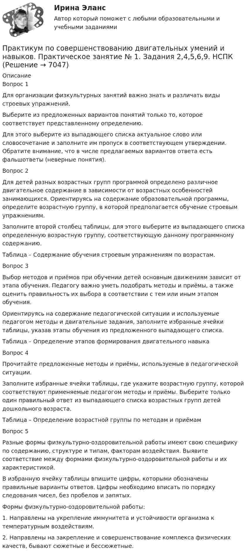     
          Описание
          Вопрос 1Для организации физкультурных занятий важно знать и различать виды строевых упражнений.  Выберите из предложенных вариантов понятий только то, которое соответствует   представленному определению. Для этого выберите из выпадающего списка актуальное слово или словосочетание и заполните им пропуск в соответствующем утверждении. Обратите внимание, что в числе предлагаемых вариантов ответа есть фальшответы (неверные понятия).Вопрос 2Для детей разных возрастных групп программой определено различное двигательное содержание в зависимости от возрастных особенностей занимающихся. Ориентируясь на содержание образовательной программы, определите возрастную группу, в которой предполагается обучение строевым упражнениям.  Заполните второй столбец таблицы, для этого выберите из выпадающего списка определенную возрастную группу, соответствующую данному программному содержанию.Таблица – Содержание обучения строевым упражнениям по возрастам.Вопрос 3Выбор методов и приёмов при обучении детей основным движениям зависит от этапа обучения. Педагогу важно уметь подобрать методы и приёмы, а также оценить правильность их выбора в соответствии с тем или иным этапом обучения.Ориентируясь на содержание педагогической ситуации и используемые педагогом методы и двигательные задания, заполните избранные ячейки таблицы, указав этапы обучения из предложенного выпадающего списка.Таблица – Определение этапов формирования двигательного навыкаВопрос 4Прочитайте предложенные методы и приёмы, используемые в педагогической ситуации. Заполните избранные ячейки таблицы, где укажите возрастную группу, которой соответствуют применяемые педагогом методы и приёмы. Выберите только один правильный ответ из выпадающего списка возрастных групп детей дошкольного возраста.Таблица – Определение возрастной группы по методам и приёмамВопрос 5Разные формы физкультурно-оздоровительной работы имеют свою специфику по содержанию, структуре и типам, факторам воздействия. Выявите соответствие между формами физкультурно-оздоровительной работы и их характеристикой.В избранную ячейку таблицы впишите цифры, которыми обозначены правильные варианты ответов. Цифры необходимо вписать по порядку следования чисел, без пробелов и запятых.Формы физкультурно-оздоровительной работы:1.     Направлены на укрепление иммунитета и устойчивости организма к температурным воздействиям.2.     Направлены на закрепление и совершенствование комплекса физических качеств, бывают сюжетные и бессюжетные.  
            
            
            Практикум по совершенствованию двигательных умений и навыков  Практическое занятие № 1. Задания 2,4,5,6,9   НСПКПрактикум по совершенствованию двигательных умений и навыков.  Практическое занятие № 1. Задания 2,4,5,6,9. НСПКПрактикум по совершенствованию двигательных умений и навыков Практическое занятие № 2. Задания 1-6-,9,10   НСПКПрактикум по совершенствованию двигательных умений и навыков.   Практическое занятие № 2. Задания 1-6-,9,10.  НСПКПрактикум по совершенствованию двигательных умений и навыков. Практическое занятие №3.Практикум по совершенствованию двигательных умений и навыков Практическое занятие №3  НСПКПрактикум по совершенствованию двигательных умений и навыков Практическое занятие  НСПКПрактикум по совершенствованию двигательных умений и навыков. Комплексное задание.Практикум по совершенствованию двигательных умений и навыков  Комплексное НСПКПрактикум по совершенствованию двигательных умений и навыков.  Практическое занятие 1. Задание 1Практикум по совершенствованию двигательных умений и навыков.  Практическое занятие 1. Задание 10Практикум по совершенствованию двигательных умений и навыков.   Практическое занятие 1. Задание 3Практикум по совершенствованию двигательных умений и навыков.  Практическое занятие 1. Задание 7Практикум по совершенствованию двигательных умений и навыков  Практическое занятие 1. Задание 7 НСПК