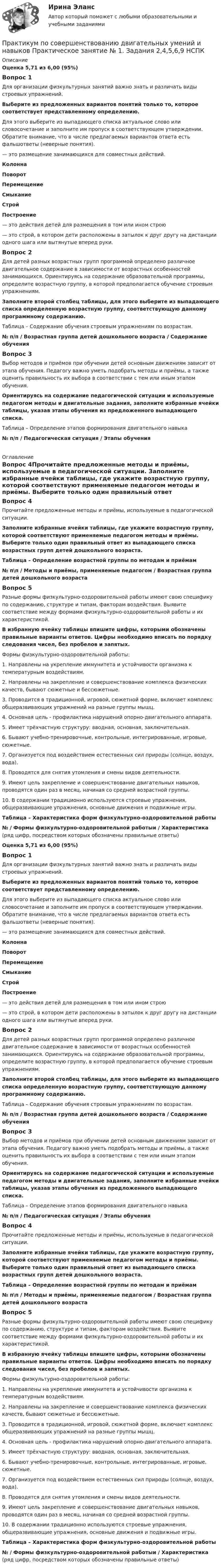      
          Описание
          Оценка 5,71 из 6,00 (95%)Вопрос 1Для организации физкультурных занятий важно знать и различать виды строевых упражнений. Выберите из предложенных вариантов понятий только то, которое соответствует  представленному определению. Для этого выберите из выпадающего списка актуальное слово или словосочетание и заполните им пропуск в соответствующем утверждении. Обратите внимание, что в числе предлагаемых вариантов ответа есть фальшответы (неверные понятия).  —   это размещение занимающихся для совместных действий. КолоннаПоворотПеремещениеСмыканиеСтройПостроение  — это действия детей для размещения в том или ином строю   — это строй, в котором дети расположены в затылок к друг другу на дистанции одного шага или вытянутые вперед руки.Вопрос 2Для детей разных возрастных групп программой определено различное двигательное содержание в зависимости от возрастных особенностей занимающихся. Ориентируясь на содержание образовательной программы, определите возрастную группу, в которой предполагается обучение строевым упражнениям. Заполните второй столбец таблицы, для этого выберите из выпадающего списка определенную возрастную группу, соответствующую данному программному содержанию.Таблица – Содержание обучения строевым упражнениям по возрастам.№ п/п / Возрастная группа детей дошкольного возраста / Содержание обученияВопрос 3Выбор методов и приёмов при обучении детей основным движениям зависит от этапа обучения. Педагогу важно уметь подобрать методы и приёмы, а также оценить правильность их выбора в соответствии с тем или иным этапом обучения.Ориентируясь на содержание педагогической ситуации и используемые педагогом методы и двигательные задания, заполните избранные ячейки таблицы, указав этапы обучения из предложенного выпадающего списка.Таблица – Определение этапов формирования двигательного навыка№ п/п / Педагогическая ситуация / Этапы обучения 
          Оглавление
          Вопрос 4Прочитайте предложенные методы и приёмы, используемые в педагогической ситуации. Заполните избранные ячейки таблицы, где укажите возрастную группу, которой соответствуют применяемые педагогом методы и приёмы. Выберите только один правильный ответ из выпадающего списка возрастных групп детей дошкольного возраста.Таблица – Определение возрастной группы по методам и приёмам№ п\п / Методы и приёмы, применяемые педагогом / Возрастная группа детей дошкольного возрастаВопрос 5Разные формы физкультурно-оздоровительной работы имеют свою специфику по содержанию, структуре и типам, факторам воздействия. Выявите соответствие между формами физкультурно-оздоровительной работы и их характеристикой.В избранную ячейку таблицы впишите цифры, которыми обозначены правильные варианты ответов. Цифры необходимо вписать по порядку следования чисел, без пробелов и запятых.Формы физкультурно-оздоровительной работы:1.     Направлены на укрепление иммунитета и устойчивости организма к температурным воздействиям.2.     Направлены на закрепление и совершенствование комплекса физических качеств, бывают сюжетные и бессюжетные.3.     Проводится в традиционной, игровой, сюжетной форме, включает комплекс общеразвивающих упражнений на разные группы мышц.4.     Основная цель - профилактика нарушений опорно-двигательного аппарата.5.     Имеет трёхчастную структуру: вводная, основная, заключительная.6.     Бывают учебно-тренировочные, контрольные, интегрированные, игровые, сюжетные.7.      Организуется под воздействием естественных сил природы (солнце, воздух, вода).8.     Проводятся для снятия утомления и смены видов деятельности.9.     Имеют цель закрепление и совершенствование двигательных навыков, проводятся один раз в месяц, начиная со средней возрастной группы.10.  В содержании традиционно используются строевые упражнения, общеразвивающие упражнения, основные движения и подвижные игры. Таблица – Характеристика форм физкультурно-оздоровительной работы№ / Формы физкультурно-оздоровительной работыи / Характеристика (ряд цифр, посредством которых обозначены правильные ответы)Оценка 5,71 из 6,00 (95%)Вопрос 1Для организации физкультурных занятий важно знать и различать виды строевых упражнений. Выберите из предложенных вариантов понятий только то, которое соответствует  представленному определению. Для этого выберите из выпадающего списка актуальное слово или словосочетание и заполните им пропуск в соответствующем утверждении. Обратите внимание, что в числе предлагаемых вариантов ответа есть фальшответы (неверные понятия).  —   это размещение занимающихся для совместных действий. КолоннаПоворотПеремещениеСмыканиеСтройПостроение  — это действия детей для размещения в том или ином строю   — это строй, в котором дети расположены в затылок к друг другу на дистанции одного шага или вытянутые вперед руки.Вопрос 2Для детей разных возрастных групп программой определено различное двигательное содержание в зависимости от возрастных особенностей занимающихся. Ориентируясь на содержание образовательной программы, определите возрастную группу, в которой предполагается обучение строевым упражнениям. Заполните второй столбец таблицы, для этого выберите из выпадающего списка определенную возрастную группу, соответствующую данному программному содержанию.Таблица – Содержание обучения строевым упражнениям по возрастам.№ п/п / Возрастная группа детей дошкольного возраста / Содержание обученияВопрос 3Выбор методов и приёмов при обучении детей основным движениям зависит от этапа обучения. Педагогу важно уметь подобрать методы и приёмы, а также оценить правильность их выбора в соответствии с тем или иным этапом обучения.Ориентируясь на содержание педагогической ситуации и используемые педагогом методы и двигательные задания, заполните избранные ячейки таблицы, указав этапы обучения из предложенного выпадающего списка.Таблица – Определение этапов формирования двигательного навыка№ п/п / Педагогическая ситуация / Этапы обученияВопрос 4Прочитайте предложенные методы и приёмы, используемые в педагогической ситуации. Заполните избранные ячейки таблицы, где укажите возрастную группу, которой соответствуют применяемые педагогом методы и приёмы. Выберите только один правильный ответ из выпадающего списка возрастных групп детей дошкольного возраста.Таблица – Определение возрастной группы по методам и приёмам№ п\п / Методы и приёмы, применяемые педагогом / Возрастная группа детей дошкольного возрастаВопрос 5Разные формы физкультурно-оздоровительной работы имеют свою специфику по содержанию, структуре и типам, факторам воздействия. Выявите соответствие между формами физкультурно-оздоровительной работы и их характеристикой.В избранную ячейку таблицы впишите цифры, которыми обозначены правильные варианты ответов. Цифры необходимо вписать по порядку следования чисел, без пробелов и запятых.Формы физкультурно-оздоровительной работы:1.     Направлены на укрепление иммунитета и устойчивости организма к температурным воздействиям.2.     Направлены на закрепление и совершенствование комплекса физических качеств, бывают сюжетные и бессюжетные.3.     Проводится в традиционной, игровой, сюжетной форме, включает комплекс общеразвивающих упражнений на разные группы мышц.4.     Основная цель - профилактика нарушений опорно-двигательного аппарата.5.     Имеет трёхчастную структуру: вводная, основная, заключительная.6.     Бывают учебно-тренировочные, контрольные, интегрированные, игровые, сюжетные.7.      Организуется под воздействием естественных сил природы (солнце, воздух, вода).8.     Проводятся для снятия утомления и смены видов деятельности.9.     Имеют цель закрепление и совершенствование двигательных навыков, проводятся один раз в месяц, начиная со средней возрастной группы.10.  В содержании традиционно используются строевые упражнения, общеразвивающие упражнения, основные движения и подвижные игры. Таблица – Характеристика форм физкультурно-оздоровительной работы№ / Формы физкультурно-оздоровительной работыи / Характеристика (ряд цифр, посредством которых обозначены правильные ответы) 
            
            
            Практикум по совершенствованию двигательных умений и навыков.  Практическое занятие 1. Задание 8Практикум по совершенствованию двигательных умений и навыков  Практическое занятие № 1. Задания 2,4,5,6,9   НСПКПрактикум по совершенствованию двигательных умений и навыков.  Практическое занятие № 1. Задания 2,4,5,6,9. НСПКПрактикум по совершенствованию двигательных умений и навыков Практическое занятие № 2. Задания 1-6-,9,10   НСПКПрактикум по совершенствованию двигательных умений и навыков.   Практическое занятие № 2. Задания 1-6-,9,10.  НСПКПрактикум по совершенствованию двигательных умений и навыков. Практическое занятие №3.Практикум по совершенствованию двигательных умений и навыков Практическое занятие №3  НСПКПрактикум по совершенствованию двигательных умений и навыков. Комплексное заданиеПрактикум по совершенствованию двигательных умений и навыков. Комплексное задание.Практикум по совершенствованию двигательных умений и навыков  Комплексное НСПКПрактикум по совершенствованию двигательных умений и навыков.  Практическое занятие 1. Задание 1Практикум по совершенствованию двигательных умений и навыков.  Практическое занятие 1. Задание 10Практикум по совершенствованию двигательных умений и навыков.   Практическое занятие 1. Задание 3Практикум по совершенствованию двигательных умений и навыков.  Практическое занятие 1. Задание 7