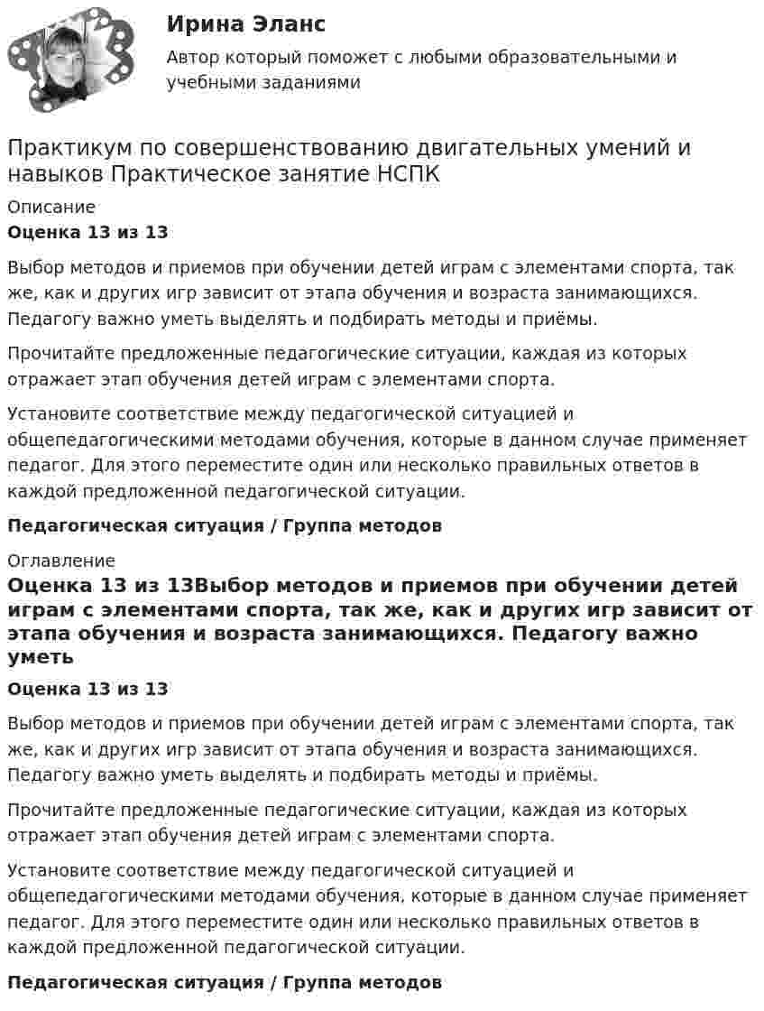      
          Описание
          Оценка 13 из 13Выбор методов и приемов при обучении детей играм с элементами спорта, так же, как и других игр зависит от этапа обучения и возраста занимающихся. Педагогу важно уметь выделять и подбирать методы и приёмы.Прочитайте предложенные педагогические ситуации, каждая из которых отражает этап обучения детей играм с элементами спорта.Установите соответствие между педагогической ситуацией и общепедагогическими методами обучения, которые в данном случае применяет педагог. Для этого переместите один или несколько правильных ответов в каждой предложенной педагогической ситуации.Педагогическая ситуация / Группа методов 
          Оглавление
          Оценка 13 из 13Выбор методов и приемов при обучении детей играм с элементами спорта, так же, как и других игр зависит от этапа обучения и возраста занимающихся. Педагогу важно уметь выделять и подбирать методы и приёмы.Прочитайте предложенные педагогические ситуации, каждая из которых отражает этап обучения детей играм с элементами спорта.Установите соответствие между педагогической ситуацией и общепедагогическими методами обучения, которые в данном случае применяет педагог. Для этого переместите один или несколько правильных ответов в каждой предложенной педагогической ситуации.Педагогическая ситуация / Группа методов 
            
            
            Практикум по совершенствованию двигательных умений и навыков Практическое занятие  НСПКПрактикум по совершенствованию двигательных умений и навыков Практическое занятие НСПКПрактикум по совершенствованию двигательных умений и навыков Практическое занятие НСПКПрактикум по совершенствованию двигательных умений и навыков. ТЕСТ 1 НСПКПрактикум по совершенствованию двигательных умений и навыков. ТЕСТ 2 НСПКПрактикум по совершенствованию двигательных умений и навыков.  ТЕСТ 3 НСПКПрактикум по составлению юридических документов итоговый и компетенционный тестыПрактикум по совершенствованию двигательных умений и навыков  Практическое занятие 1. Задание 7 НСПКПрактикум по совершенствованию двигательных умений и навыков.  Практическое занятие 1. Задание 8Практикум по совершенствованию двигательных умений и навыков  Практическое занятие № 1. Задания 2,4,5,6,9   НСПКПрактикум по совершенствованию двигательных умений и навыков.  Практическое занятие № 1. Задания 2,4,5,6,9. НСПКПрактикум по совершенствованию двигательных умений и навыков Практическое занятие № 2. Задания 1-6-,9,10   НСПКПрактикум по совершенствованию двигательных умений и навыков.   Практическое занятие № 2. Задания 1-6-,9,10.  НСПКПрактикум по совершенствованию двигательных умений и навыков. Практическое занятие №3.