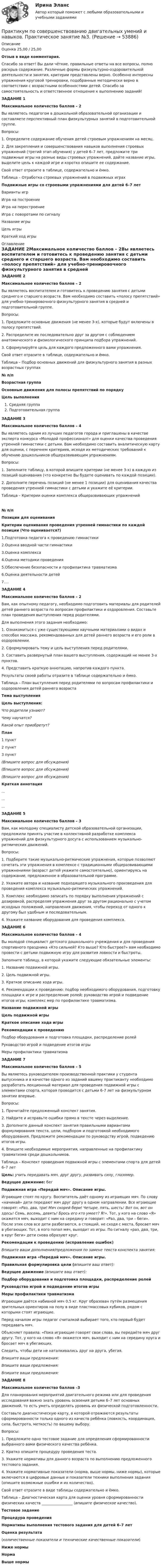      
            Описание
            Оценка 25,00 / 25,00Отзыв в виде комментария.Спасибо за ответ! Вы дали чёткие, правильные ответы на все вопросы, полно раскрыв содержание. Различные формы физкультурно-оздоровительной деятельности и занятия, критерии представлены верно. Особенно интересны упражнения круговой тренировки, подобранные методически верно в соответствии с возрастными особенностями детей. Спасибо за самостоятельность и ответственное отношение к выполнению заданий!ЗАДАНИЕ 1Максимальное количество баллов – 2Вы являетесь педагогом в дошкольной образовательной организации и составляете перспективный план физкультурных занятий в подготовительной группе.Вопросы:1.     Определите содержание обучения детей строевым упражнениям на месяц.2.      Для закрепления и совершенствования навыков выполнения строевых упражнений (третий этап обучения) у детей 6–7 лет, предложите три подвижные игры на разные виды строевых упражнений, дайте название игры, выделите цель к каждой игре и коротко опишите ее содержание. Свой ответ отразите в таблице, содержательно и ёмко.Таблица – Отработка строевых упражнений в подвижных играхПодвижные игры со строевыми упражнениями для детей 6–7 летВарианты игрИгра на построениеИгра на перестроениеИгра с поворотами по сигналуНазвание игрыЦель игрыКраткий ход игры 
            Оглавление
            ЗАДАНИЕ 2Максимальное количество баллов – 2Вы являетесь воспитателем и готовитесь к проведению занятия с детьми среднего и старшего возраста. Вам необходимо составить «полосу препятствий» для учебно-тренировочного физкультурного занятия в средней и подготовительной группе.Вопросы:1.     Предложите основные движения (не менее 3-х), которые будут включены в полосу препятствий.2.     Распределите их последовательно друг за другом с соблюдением анатомического и физиологического принципа подбора упражнений.3.     Сформулируйте цель для каждого предложенного вами упражнения. Свой ответ отразите в таблице, содержательно и ёмко.Таблица – Подбор основных движений для физкультурного занятия в разных возрастных группах№ п/пВозрастная группаОсновные движения для полосы препятствий по порядкуЦель выполненияСредняя группаПодготовительная группа ЗАДАНИЕ 3Максимальное количество баллов – 4Вы являетесь одним из лучших педагогов города и приглашены в качестве эксперта конкурса «Молодой профессионал!» для оценки качества проведения утренней гимнастики с детьми. Вам необходимо составить аналитическую карту для оценки, с перечнем критериев, исходя их методических требований к обучению дошкольников общеразвивающим упражнениям.Вопросы:1. Заполните таблицу, в которой впишите критерии (не менее 3-х) в каждую из позиций оценивания (что конкретно Вы будете оценивать по каждой позиции).2. Дополните перечень позиций (не менее 1 позиции) для оценивания качества проведения утренней гимнастики с детьми и укажите её критерии.Таблица – Критерии оценки комплекса общеразвивающих упражнений№ п/пПозиции для оцениванияКритерии оценивания проведения утренней гимнастики по каждой позиции (Что оценивается?)1.Подготовка педагога к проведению гимнастики2.Оценка вводной части гимнастики3.Оценка комплекса4.Оценка методики проведения5.Обеспечение безопасности и профилактика травматизма6.Оценка деятельности детей7.…ЗАДАНИЕ 4Максимальное количество баллов – 2Вам, как опытному педагогу, необходимо подготовить материалы для родителей детей раннего возраста по вопросам профилактики и оздоровления.  Составьте план проведения выступления перед родителями.Для выполнения этого задания необходимо:1.               Ознакомиться с уже существующими научными материалами о видах и способах массажа, рекомендованных для детей раннего возраста и его роли в оздоровлении.2.               Сформулировать тему и цель выступления перед родителями.3.               Составить развернутый план вашего выступления, содержащий не менее 3-х пунктов.4.               Представить краткую аннотацию, напротив каждого пункта.Результаты своей работы отразите в таблице содержательно и ёмко.Таблица – План выступления перед родителями по вопросам профилактики и оздоровления детей раннего возрастаТема выступленияЦель выступления:Что родители узнают?Чему научатся?Какой опыт приобретут?План1 пункт2 пункт3 пункт(Впишите вопрос для обсуждения)(Впишите вопрос для обсуждения)(Впишите вопрос для обсуждения)Краткая аннотация………ЗАДАНИЕ 5Максимальное количество баллов – 3Вам, как молодому специалисту детской образовательной организации, предложили принять участие в коллективной разработке комплекса упражнений для физкультурного досуга с использованием музыкально-ритмических движений.Вопросы:1.               Подберите такие музыкально-ритмические упражнения, которые позволяют сочетать эти упражнения в комплексе с традиционными общеразвивающими упражнениями (возраст детей укажите самостоятельно), ориентируясь на содержание, предложенное в образовательной программе.2.               Укажите автора и название подходящего музыкального произведения для проведения комплекса музыкально-ритмических упражнений.3.                Комплекс необходимо записать по порядку выполнения упражнений с дозировкой, распределяя упражнения друг за другом рационально с учетом исходных положений, направления движения, чтобы переход от одного к другому был удобным и последовательным.4.               Укажите название оборудования для проведения комплекса.ЗАДАНИЕ 6Максимальное количество баллов – 4Вы молодой специалист детского дошкольного учреждения и для проведения спортивного праздника «Кто сильней? Кто выше? Кто быстрее?» вам необходимо провести с детьми подвижную игру для развития ловкости и быстроты. Заполните таблицу, в которой укажите следующие обязательные элементы:1.               Название подвижной игры.2.               Цель подвижной игры.3.               Краткое описание хода игры.4.               Рекомендации к проведению: подбор необходимого оборудования, подготовку площадки к игре и распределение ролей; руководство игрой и подведение итогов игры; комплекс мер по профилактике травматизма.Название подвижной игрыЦель подвижной игрыКраткое описание хода игрыРекомендации к проведениюПодбор оборудования и подготовка площадки, распределение ролейРуководство игрой и подведение итогов игрыМеры профилактики травматизмаЗАДАНИЕ 7Максимальное количество баллов – 5Вы являетесь руководителем производственной практики у студента выпускника и в качестве одного из заданий вашему практиканту необходимо разработать лекционный материал для проведения подвижной игры с элементами спорта, которая проводится с детьми 6-7 лет на физкультурном занятии впервые.Вопросы:1.               Прочитайте предложенный конспект занятия.2.               Найдите и исправьте ошибки прямо в тексте через выделение.  3.               Дополните данный конспект занятия правильными вариантами формулирования текста, цели, подбором и подготовкой необходимого оборудования. Предложите рекомендации по руководству игрой, подведению итогов игры.4.               Впишите необходимые мероприятия, направленные на профилактику травматизма среди дошкольников.Таблица – Конспект проведения подвижной игры с элементами спорта для детей 6–7 летЦель: учить передавать мяч, друг другу, развивать силу, глазомер.Ведущее движение: бегПодвижная игра «Передай мяч». Описание игры. Играющие стоят по кругу. Воспитатель даёт одному из играющих мяч. По слову «начинай» дети передают мяч друг другу в одном направлении. Все играющие говорят: «Раз, два, три! Мяч скорей бери! Четыре, пять, шесть! Вот он, вот он здесь! Семь, восемь, девять! Брось его кто умеет? Я!».  Тот, у кого на слово «Я» окажется мяч, выходит с ним на середину и говорит: «Раз, два, три – беги». После этих слов все дети разбегаются, а стоящий, не сходя с места, бросает мяч в убегающих. Тот, в кого попал мяч, выходит из игры. По сигналу «раз, два, три, в круг беги» дети снова образуют круг.Рекомендации к проведению (исправление ошибок)Впишите ваши дополнения/предложения по замене текста конспекта занятия:Подвижная игра «Передай мяч». Описание игры.Правильная формулировка цели (впишите ваш ответ):Ведущее движение (впишите ваш ответ):Подбор оборудования и подготовка площадки, распределение ролейРуководство игрой и подведение итогов игрыМеры профилактики травматизмаИграющим даётся набивной мяч 0,5 кг. Круг образован путём размещения зрительных ориентиров на полу в виде пластмассовых кубиков, рядом с которыми стоят играющие.Перед началом игры педагог считалкой выбирает того, кто первый будет передавать мяч.Объясняет правила: «Пока играющие говорят свои слова, вы передаёте мяч друг другу. Тот, у кого на слово «Я» окажется мяч, выходит с ним на середину круга и бросает мяч в убегающих.Следить, чтобы дети не наталкивались друг на друга, убегая.Впишите ваши предложения:Впишите ваши предложения:Впишите ваши предложения: ЗАДАНИЕ 8Максимальное количество баллов –3Для планирования мероприятий двигательного режима или для проведения исследования важно знать уровень освоения детьми 6–7 лет основных движений, то есть уметь определять уровень их физической подготовленности.Составьте диагностическую карту, в которой отражаются результаты сформированности только одного из качеств ребёнка (ловкость, координация, сила, быстрота, меткость) по вашему выбору.Вопросы:1.     Предложите одно тестовое задание для определения сформированности выбранного вами физического качества ребёнка.2.     Кратко опишите процедуру проведения теста.3.     Укажите нормативы для данного возраста по выполнению предложенного тестового задания.4.     Укажите нормативные показатели (норма, выше нормы, ниже нормы), которые включаются в цифровые данные и показатели техники выполнения задания (опишите возможные ошибки и их количество).Свой ответ отразите в виде таблицы содержательно и ёмко.Таблица – Диагностическая карта для оценки уровня сформированности физических качеств _________________ (впишите физическое качество).Тестовое заданиеПроцедура проведенияНормативы выполнения тестового задания для детей 6–7 летОценка результата(количественные показатели и технические качественные показатели)Ниже нормыНормаВыше нормы  
            
            
            Практикум по совершенствованию двигательных умений и навыков.   Практическое занятие № 2. Задания 1-6-,9,10.  НСПКПрактикум по совершенствованию двигательных умений и навыков. Практическое занятие №3.Практикум по совершенствованию двигательных умений и навыков Практическое занятие №3  НСПКПрактикум по совершенствованию двигательных умений и навыков Практическое занятие  НСПКПрактикум по совершенствованию двигательных умений и навыков Практическое занятие НСПКПрактикум по совершенствованию двигательных умений и навыков Практическое занятие НСПКПрактикум по совершенствованию двигательных умений и навыков. ТЕСТ 1 НСПКПрактикум по совершенствованию двигательных умений и навыков.  Практическое занятие 1. Задание 10Практикум по совершенствованию двигательных умений и навыков.   Практическое занятие 1. Задание 3Практикум по совершенствованию двигательных умений и навыков.  Практическое занятие 1. Задание 7Практикум по совершенствованию двигательных умений и навыков  Практическое занятие 1. Задание 7 НСПКПрактикум по совершенствованию двигательных умений и навыков.  Практическое занятие 1. Задание 8Практикум по совершенствованию двигательных умений и навыков  Практическое занятие № 1. Задания 2,4,5,6,9   НСПКПрактикум по совершенствованию двигательных умений и навыков.  Практическое занятие № 1. Задания 2,4,5,6,9. НСПК