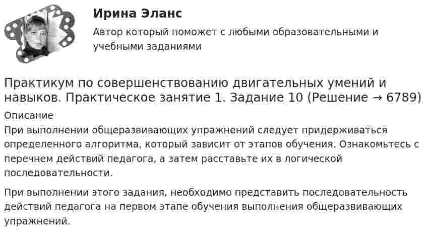      
          Описание
          При выполнении общеразвивающих упражнений следует придерживаться определенного алгоритма, который зависит от этапов обучения. Ознакомьтесь с перечнем действий педагога, а затем расставьте их в логической последовательности. При выполнении этого задания, необходимо представить последовательность действий педагога на первом этапе обучения выполнения общеразвивающих упражнений.  
            
            
            Практикум по совершенствованию двигательных умений и навыков.  Практическое занятие 1. Задание 1Практикум по совершенствованию двигательных умений и навыков.  Практическое занятие 1. Задание 10Практикум по совершенствованию двигательных умений и навыков.   Практическое занятие 1. Задание 3Практикум по совершенствованию двигательных умений и навыков.  Практическое занятие 1. Задание 7Практикум по совершенствованию двигательных умений и навыков  Практическое занятие 1. Задание 7 НСПКПрактикум по совершенствованию двигательных умений и навыков.  Практическое занятие 1. Задание 8Практикум по совершенствованию двигательных умений и навыков  Практическое занятие № 1. Задания 2,4,5,6,9   НСПКПрактикум по совершенствованию двигательных умений и навыков (ДО)Практикум по совершенствованию двигательных умений и навыков (ДО) Комплексное задание  НСПКПрактикум по совершенствованию двигательных умений и навыков (ДО) Практическое занятие № 1. Задания 2,4,5,6,9Практикум по совершенствованию двигательных умений и навыков (ДО)  Практическое занятие № 2. Задания 1-6-,9,10Практикум по совершенствованию двигательных умений и навыков КОМПЛЕКС 2022 НСПКПрактикум по совершенствованию двигательных умений и навыков. Комплексное заданиеПрактикум по совершенствованию двигательных умений и навыков. Комплексное задание.