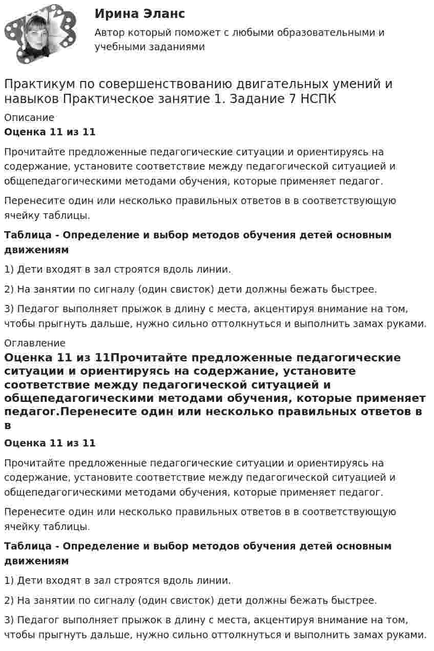      
          Описание
          Оценка 11 из 11Прочитайте предложенные педагогические ситуации и ориентируясь на содержание, установите соответствие между педагогической ситуацией и общепедагогическими методами обучения, которые применяет педагог.Перенесите один или несколько правильных ответов в в соответствующую ячейку таблицы.  Таблица - Определение и выбор методов обучения детей основным движениям1) Дети входят в зал строятся вдоль линии.2) На занятии по сигналу (один свисток) дети должны бежать быстрее.3) Педагог выполняет прыжок в длину с места, акцентируя внимание на том, чтобы прыгнуть дальше, нужно сильно оттолкнуться и выполнить замах руками. 
          Оглавление
          Оценка 11 из 11Прочитайте предложенные педагогические ситуации и ориентируясь на содержание, установите соответствие между педагогической ситуацией и общепедагогическими методами обучения, которые применяет педагог.Перенесите один или несколько правильных ответов в в соответствующую ячейку таблицы.  Таблица - Определение и выбор методов обучения детей основным движениям1) Дети входят в зал строятся вдоль линии.2) На занятии по сигналу (один свисток) дети должны бежать быстрее.3) Педагог выполняет прыжок в длину с места, акцентируя внимание на том, чтобы прыгнуть дальше, нужно сильно оттолкнуться и выполнить замах руками. 
            
            
            Практикум по совершенствованию двигательных умений и навыков.  Практическое занятие 1. Задание 7Практикум по совершенствованию двигательных умений и навыков  Практическое занятие 1. Задание 7 НСПКПрактикум по совершенствованию двигательных умений и навыков.  Практическое занятие 1. Задание 8Практикум по совершенствованию двигательных умений и навыков  Практическое занятие № 1. Задания 2,4,5,6,9   НСПКПрактикум по совершенствованию двигательных умений и навыков.  Практическое занятие № 1. Задания 2,4,5,6,9. НСПКПрактикум по совершенствованию двигательных умений и навыков Практическое занятие № 2. Задания 1-6-,9,10   НСПКПрактикум по совершенствованию двигательных умений и навыков.   Практическое занятие № 2. Задания 1-6-,9,10.  НСПКПрактикум по совершенствованию двигательных умений и навыков (ДО)  Практическое занятие № 2. Задания 1-6-,9,10Практикум по совершенствованию двигательных умений и навыков КОМПЛЕКС 2022 НСПКПрактикум по совершенствованию двигательных умений и навыков. Комплексное заданиеПрактикум по совершенствованию двигательных умений и навыков. Комплексное задание.Практикум по совершенствованию двигательных умений и навыков  Комплексное НСПКПрактикум по совершенствованию двигательных умений и навыков.  Практическое занятие 1. Задание 1Практикум по совершенствованию двигательных умений и навыков.  Практическое занятие 1. Задание 10