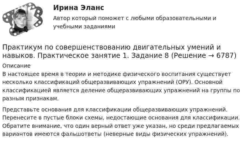      
          Описание
          В настоящее время в теории и методике физического воспитания существует несколько классификаций общеразвивающих упражнений (ОРУ). Основной классификацией является деление общеразвивающих упражнений на группы по разным признакам. Представьте основания для классификации общеразвивающих упражнений. Перенесите в пустые блоки схемы, недостающие основания для классификации. Обратите внимание, что один верный ответ уже указан, но среди предлагаемых вариантов имеются фальшответы (неверные виды физических упражнений).  
            
            
            Практикум по совершенствованию двигательных умений и навыков  Практическое занятие 1. Задание 7 НСПКПрактикум по совершенствованию двигательных умений и навыков.  Практическое занятие 1. Задание 8Практикум по совершенствованию двигательных умений и навыков  Практическое занятие № 1. Задания 2,4,5,6,9   НСПКПрактикум по совершенствованию двигательных умений и навыков.  Практическое занятие № 1. Задания 2,4,5,6,9. НСПКПрактикум по совершенствованию двигательных умений и навыков Практическое занятие № 2. Задания 1-6-,9,10   НСПКПрактикум по совершенствованию двигательных умений и навыков.   Практическое занятие № 2. Задания 1-6-,9,10.  НСПКПрактикум по совершенствованию двигательных умений и навыков. Практическое занятие №3.Практикум по совершенствованию двигательных умений и навыков КОМПЛЕКС 2022 НСПКПрактикум по совершенствованию двигательных умений и навыков. Комплексное заданиеПрактикум по совершенствованию двигательных умений и навыков. Комплексное задание.Практикум по совершенствованию двигательных умений и навыков  Комплексное НСПКПрактикум по совершенствованию двигательных умений и навыков.  Практическое занятие 1. Задание 1Практикум по совершенствованию двигательных умений и навыков.  Практическое занятие 1. Задание 10Практикум по совершенствованию двигательных умений и навыков.   Практическое занятие 1. Задание 3