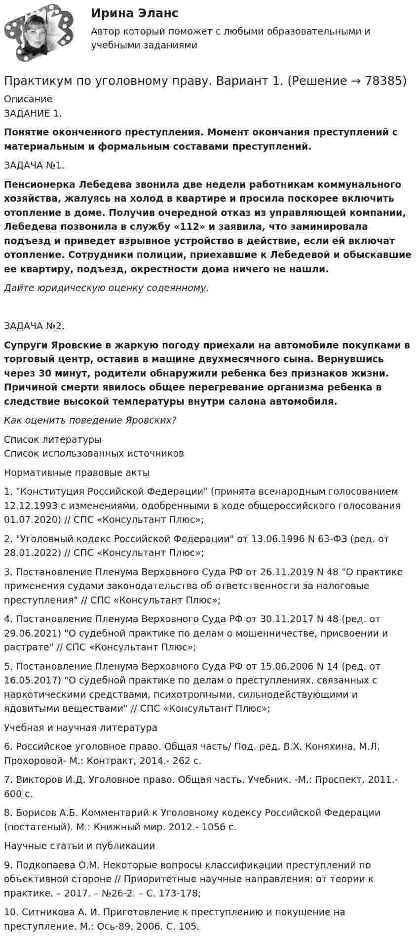     
            Описание
            ЗАДАНИЕ 1.Понятие оконченного преступления. Момент окончания преступлений с материальным и формальным составами преступлений. ЗАДАЧА №1.Пенсионерка Лебедева звонила две недели работникам коммунального хозяйства, жалуясь на холод в квартире и просила поскорее включить отопление в доме. Получив очередной отказ из управляющей компании, Лебедева позвонила в службу «112» и заявила, что заминировала подъезд и приведет взрывное устройство в действие, если ей включат отопление. Сотрудники полиции, приехавшие к Лебедевой и обыскавшие ее квартиру, подъезд, окрестности дома ничего не нашли.Дайте юридическую оценку содеянному.ЗАДАЧА №2.Супруги Яровские в жаркую погоду приехали на автомобиле покупками в торговый центр, оставив в машине двухмесячного сына. Вернувшись через 30 минут, родители обнаружили ребенка без признаков жизни. Причиной смерти явилось общее перегревание организма ребенка в следствие высокой температуры внутри салона автомобиля.Как оценить поведение Яровских?  
            Список литературы
            Список использованных источниковНормативные правовые акты1. Конституция Российской Федерации (принята всенародным голосованием 12.12.1993 с изменениями, одобренными в ходе общероссийского голосования 01.07.2020) // СПС «Консультант Плюс»;2. Уголовный кодекс Российской Федерации от 13.06.1996 N 63-ФЗ (ред. от 28.01.2022) // СПС «Консультант Плюс»;3. Постановление Пленума Верховного Суда РФ от 26.11.2019 N 48 О практике применения судами законодательства об ответственности за налоговые преступления // СПС «Консультант Плюс»;4. Постановление Пленума Верховного Суда РФ от 30.11.2017 N 48 (ред. от 29.06.2021) О судебной практике по делам о мошенничестве, присвоении и растрате // СПС «Консультант Плюс»;5. Постановление Пленума Верховного Суда РФ от 15.06.2006 N 14 (ред. от 16.05.2017) О судебной практике по делам о преступлениях, связанных с наркотическими средствами, психотропными, сильнодействующими и ядовитыми веществами // СПС «Консультант Плюс»;Учебная и научная литература6. Российское уголовное право. Общая часть/ Под. ред. В.Х. Коняхина, М.Л. Прохоровой- М.: Контракт, 2014.- 262 с.7. Викторов И.Д. Уголовное право. Общая часть. Учебник. -М.: Проспект, 2011.- 600 с.8. Борисов А.Б. Комментарий к Уголовному кодексу Российской Федерации (постатеный). М.: Книжный мир. 2012.- 1056 с.Научные статьи и публикации9. Подкопаева О.М. Некоторые вопросы классификации преступлений по объективной стороне // Приоритетные научные направления: от теории к практике. – 2017. – №26-2. – С. 173-178;10.         Ситникова А. И. Приготовление к преступлению и покушение на преступление. М.: Ось-89, 2006. С. 105.  
            
            
            Практикум по уголовному праву. 4 вариантПрактикум по уголовному праву. Вариант 1.Практикум по уголовному праву.  Вариант 2Практикум по уголовному праву. Вариант 3.Практикум по Уголовному процессу вариант 3Практикум по художественной обработке материалов и изобразительному искусству (ДО)Практикум по художественной обработке материалов и изобразительному искусству (ДО)💯 Практикум по составлению юридических документов [Тема 1-8] (ответы на тесты Синергия / МОИ / МТИ / МосАП, октябрь 2023)Практикум по составлению юридических документов, темы 1-8, итоговый, компетентностный тест, 121 вопрос (ответы на тест Синергия / МТИ / МОИ / МосАП)Практикум по составлению юридических документов (Темы 1-8) тест с ответами Магистратура Синергия Практикум по социально-педагогическому проектированию⭐ Практикум по сюжетно-ролевым играм детей дошкольного возраста (ответы на тест Синергия / МТИ / МосАП, декабрь 2022)Практикум по технологии в начальной школеПрактикум по технологии в начальной школе