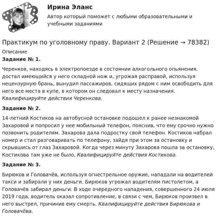     
            Описание
            Задание № 1. 	Черенков, находясь в электропоезде в состоянии алкогольного опьянения, достал имеющийся у него складной нож и, угрожая расправой, используя нецензурную брань, вынудил пассажиров, сидящих рядом с ним освободить для него все места в купе, в котором он следовал к месту назначения. Квалифицируйте действия Черенкова.  Задание № 2. 	14-летний Костиков на автобусной остановке подошел к ранее незнакомой Захаровой и попросил у нее мобильный телефон, пояснив, что ему срочно нужно позвонить родителям. Захарова дала подростку свой телефон. Костиков набрал номер и стал разговаривать по телефону, зайдя при этом за остановку и скрывшись от глаз Захаровой. Когда через минуту Захарова пошла за остановку, Костикова там уже не было. Квалифицируйте действия Костикова. Задание № 3. 	Бирюков и Головачёв, используя огнестрельное оружие, нападали на водителей такси и забирали у них деньги. Бирюков угрожал водителям пистолетом, а Головачёв забирал деньги. В ходе очередного нападения, совершенного 24 июля 2019 года, водитель оказал сопротивление, в связи с чем, Бирюков произвел в него выстрел, причинив ему смерть. Квалифицируйте действия Бирюкова и Головачёва.   
            
            
            Практикум по уголовному праву. Вариант 1.Практикум по уголовному праву.  Вариант 2Практикум по уголовному праву. Вариант 3.Практикум по Уголовному процессу вариант 3Практикум по художественной обработке материалов и изобразительному искусству (ДО)Практикум по художественной обработке материалов и изобразительному искусству (ДО)Практикум по художественной обработке материалов и изобразительному искусству (ДО)Практикум по составлению юридических документов, темы 1-8, итоговый, компетентностный тест, 121 вопрос (ответы на тест Синергия / МТИ / МОИ / МосАП)Практикум по составлению юридических документов (Темы 1-8) тест с ответами Магистратура Синергия Практикум по социально-педагогическому проектированию⭐ Практикум по сюжетно-ролевым играм детей дошкольного возраста (ответы на тест Синергия / МТИ / МосАП, декабрь 2022)Практикум по технологии в начальной школеПрактикум по технологии в начальной школеПрактикум по технологии в начальной школе. 208 вопросов