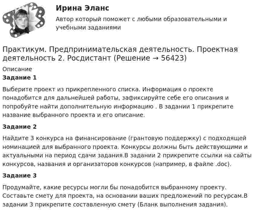      
            Описание
            Задание 1Выберите проект из прикрепленного списка. Информация о проекте понадобится для дальнейшей работы, зафиксируйте себе его описания и попробуйте найти дополнительную информацию . В задании 1 прикрепите название выбранного проекта и его описание.Задание 2 Найдите 3 конкурса на финансирование (грантовую поддержку) с подходящей номинацией для выбранного проекта. Конкурсы должны быть действующими и актуальными на период сдачи задания.В задании 2 прикрепите ссылки на сайты конкурсов, названия и организаторов конкурсов (например, в файле .doc).Задание 3Продумайте, какие ресурсы могли бы понадобится выбранному проекту. Составьте смету для проекта, на основании ваших предложений по ресурсам.В задании 3 прикрепите составленную смету (Бланк выполнения задания).   
            
            
            Практикум. Предпринимательская деятельность. Проектная деятельность 1. РосдистантПрактикум. Предпринимательская деятельность. Проектная деятельность 2. РосдистантПрактикум. Предпринимательская деятельность. Проектная деятельность 4. РосдистантПРАКТИКУМ (Часть 1) Практикумы ПСОпрактическаяПрактическая 11 задание 5Практикум по художественной обработке материалов и изобразительному искусству (СпДО) Комплексное заданиеПрактикум по художественной обработке материалов и изобразительному искусству (СпДО) Практическое занятие 1. Задания 1 - 5Практикум по художественной обработке материалов и изобразительному искусству (СпДО) Практическое занятие 2. Задания 1 - 5Практикум по художественной обработке материалов и изобразительному искусству (СпДО) Практическое занятие 3. Задания 1 - 4Практикум по художественной обработке материалов и изобразительному искусству (СпДО) Практическое занятие 4. Задания 1 - 5Практикум по Экологическому правуПрактикум по экономике организации