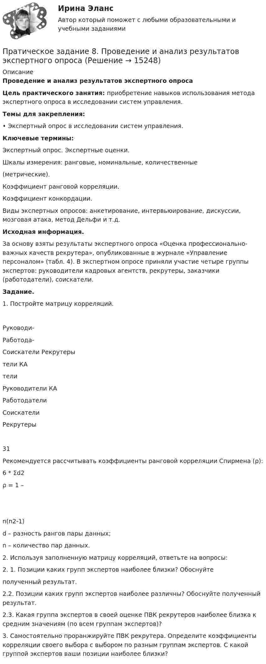    
          Описание
          Проведение и анализ результатов экспертного опроса   Цель практического занятия: приобретение навыков использования метода экспертного опроса в исследовании систем управления. Темы для закрепления: •      Экспертный опрос в исследовании систем управления. Ключевые термины: Экспертный опрос. Экспертные оценки.Шкалы  измерения:  ранговые,  номинальные,  количественные (метрические). Коэффициент ранговой корреляции. Коэффициент конкордации. 	Виды экспертных опросов: анкетирование, интервьюирование, дискуссии, мозговая атака, метод Дельфи и т.д. Исходная информация. 	За основу взяты результаты экспертного опроса «Оценка профессионально-важных качеств рекрутера», опубликованные в журнале «Управление персоналом» (табл. 4). В экспертном опросе приняли участие четыре группы экспертов: руководители кадровых агентств, рекрутеры, заказчики (работодатели), соискатели.Задание. 1.    Постройте матрицу корреляций.   Руководи- Работода- Соискатели  Рекрутеры   тели КА тели   Руководители КА Работодатели Соискатели Рекрутеры 31 	Рекомендуется рассчитывать коэффициенты ранговой корреляции Спирмена (ρ): 6 * Σd2 ρ = 1 –  n(n2-1)  d – разность рангов пары данных; n  – количество пар данных. 2.  Используя заполненную матрицу корреляций, ответьте на вопросы: 2. 1. Позиции каких групп экспертов наиболее близки? Обоснуйте полученный результат. 	2.2. Позиции каких групп экспертов наиболее различны? Обоснуйте полученный результат.	2.3. Какая группа экспертов в своей оценке ПВК рекрутеров наиболее близка к средним значениям (по всем группам экспертов)?	3.        Самостоятельно проранжируйте ПВК рекрутера. Определите коэффициенты корреляции своего выбора с выбором по разным группам экспертов. С какой группой экспертов ваши позиции наиболее близки?  
            
            
            Прародиной человечества является:Пратическое задание 8. Проведение и анализ результатов экспертного опросаПреведение заданной нагрузки к эквивалентной узловойПревышение доходов над расходами в государственном бюджете – это …Превышение предложения рабочей силы над спросом приводит к…Превышение расходов бюджета над его доходами - это ... бюджетаПревышение расходов государства над его доходами в условиях полной занятости образует .... дефицит бюджета.Практическое занятие «Позиционирование продуктов с помощью матриц стратегического анализа»  TISSEX COMPANYПрактическое занятие по теме 2.Практическое занятие по теме 2. Практическое занятие 2 (Тема 3). Управление оборотным капиталом Практическое занятие 3 (тема 4). Оценка эффективности и рисков инвестиционных проектовПрактическое занятие финансовое право / Задачи / Практическое занятие 8 (по теме 13) и практическое занятие 9 (по теме 14) / ОтветыПрактическое применение JavaScript (тест с ответами Синергия/МОИ/ МТИ /МОСАП)Практическое Русский язык ММУПРАКТИЧЧЕСКИЙ МАРКЕТИНГ ДЛЯ МАЛОГО И СРЕДНЕГО БИЗНЕСА»