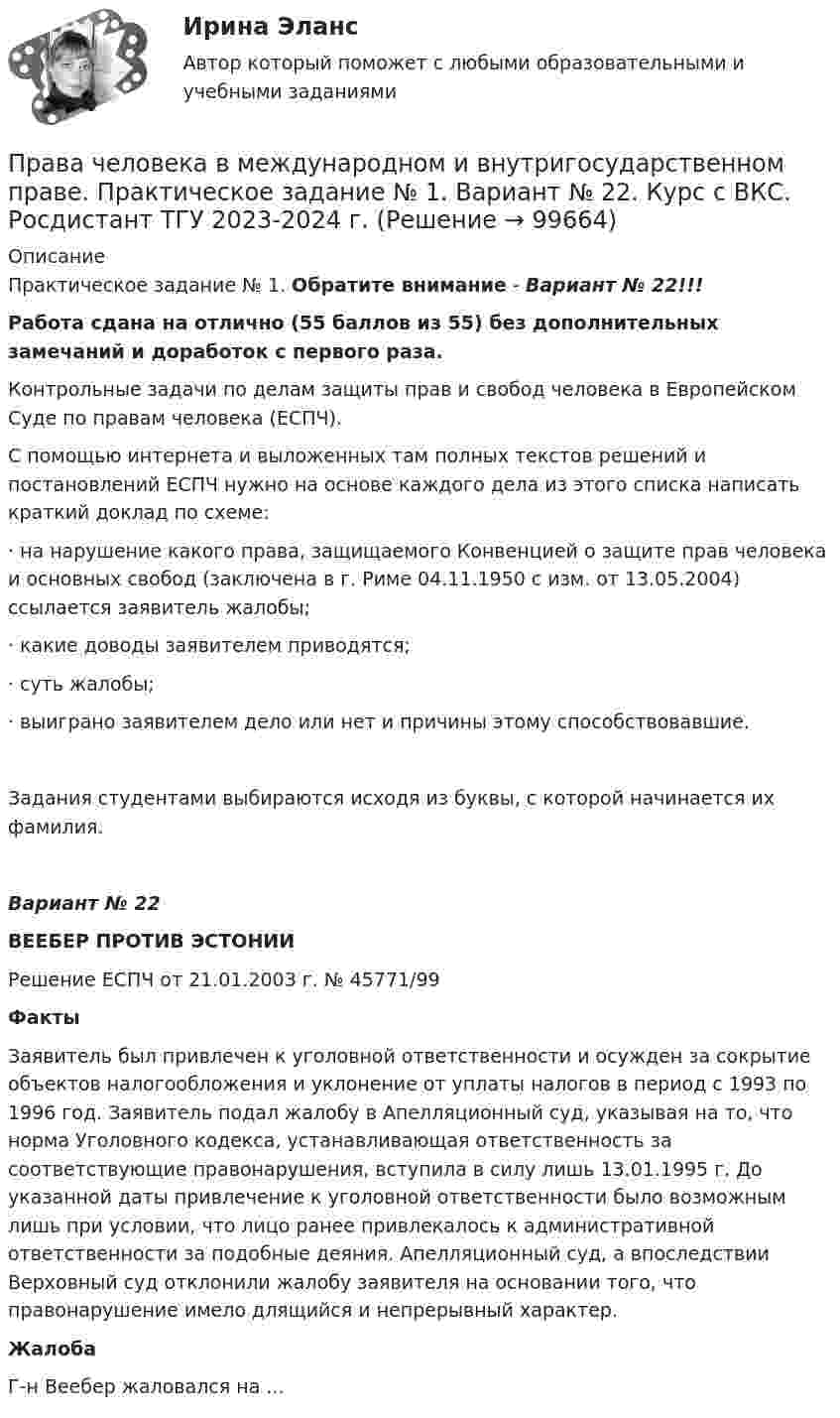     
            Описание
            Практическое задание № 1. Обратите внимание - Вариант № 22!!!Работа сдана на отлично (55 баллов из 55) без дополнительных замечаний и доработок с первого раза.Контрольные задачи по делам защиты прав и свобод человека в Европейском Суде по правам человека (ЕСПЧ).С помощью интернета и выложенных там полных текстов решений и постановлений ЕСПЧ нужно на основе каждого дела из этого списка написать краткий доклад по схеме:·       на нарушение какого права, защищаемого Конвенцией о защите прав человека и основных свобод (заключена в г. Риме 04.11.1950 с изм. от 13.05.2004) ссылается заявитель жалобы;·       какие доводы заявителем приводятся;·       суть жалобы;·       выиграно заявителем дело или нет и причины этому способствовавшие.Задания студентами выбираются исходя из буквы, с которой начинается их фамилия.Вариант № 22ВЕЕБЕР ПРОТИВ ЭСТОНИИРешение ЕСПЧ от 21.01.2003 г. № 45771/99  ФактыЗаявитель был привлечен к уголовной ответственности и осужден за сокрытие объектов налогообложения и уклонение от уплаты налогов в период с 1993 по 1996 год. Заявитель подал жалобу в Апелляционный суд, указывая на то, что норма Уголовного кодекса, устанавливающая ответственность за соответствующие правонарушения, вступила в силу лишь 13.01.1995 г. До указанной даты привлечение к уголовной ответственности было возможным лишь при условии, что лицо ранее привлекалось к административной ответственности за подобные деяния. Апелляционный суд, а впоследствии Верховный суд отклонили жалобу заявителя на основании того, что правонарушение имело длящийся и непрерывный характер.ЖалобаГ-н Веебер жаловался на ...   
            
            
            Права человека Права человека в международном и внутригосударственном праве. Практическое задание № 1. Вариант № 22. Курс с ВКС. Росдистант ТГУ 2023-2024 г. Права человека в международном и внутригосударственном праве. Практическое задание № 2. Курс с ВКС. Росдистант ТГУ 2023-2024 г.Права человека и их система Правила безопасности для опасных производственных объектов магистральных трубопроводовправила биржи AMEXправила биржи FOREXПрава и свободы человека и гражданина могут быть ограничены на основании...Правами в информационной сфере пользуются ...Права подсудимого и участие защитника в уголовном процессе итоговый тест Права подсудимого и участие защитника в уголовном процессе Итоговый тест Права подсудимого и участие защитника в уголовном процессе итоговый тест СИБУПК Права подсудимого и участие защитника в уголовном процессе итоговый тест/СИБУПК Права подсудимого и участие защитника в уголовном процессе Итоговый тест /Сибупк 