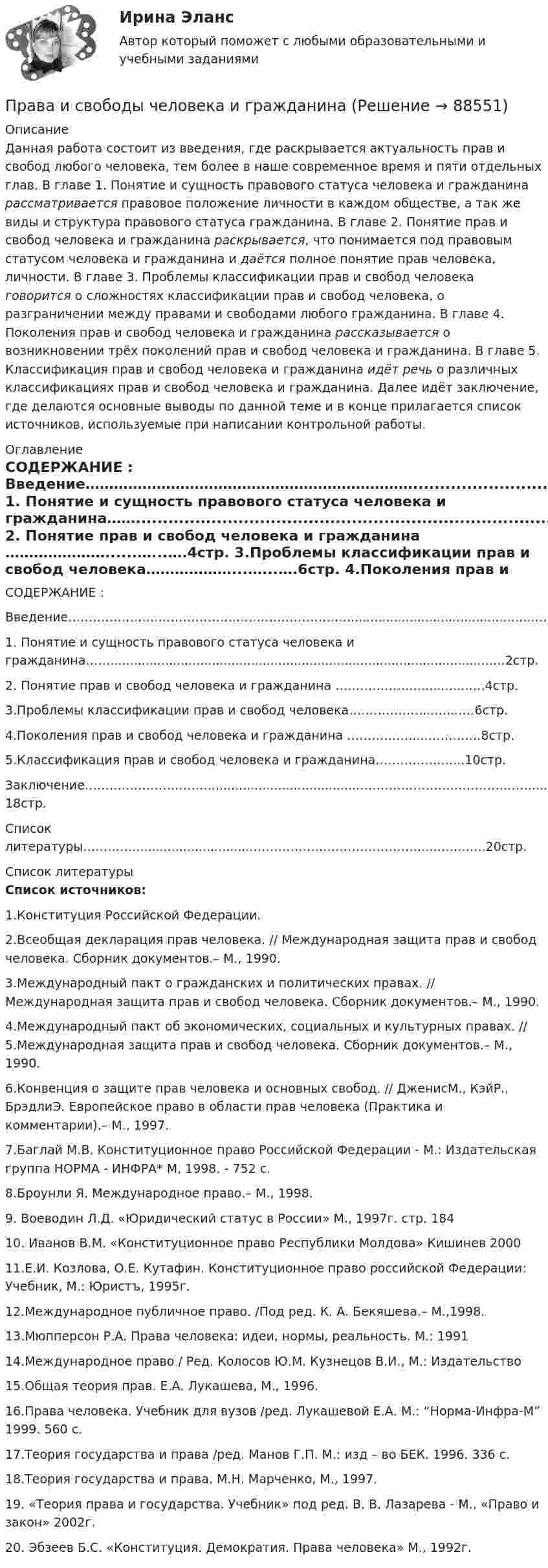      
            Описание
            Данная работа состоит из введения, где раскрывается актуальность прав и свобод любого человека, тем более в наше современное время и пяти отдельных глав. В главе 1. Понятие и сущность правового статуса человека и гражданина рассматривается правовое положение личности в каждом обществе, а так же виды и структура правового статуса гражданина. В главе 2. Понятие прав и свобод человека и гражданина раскрывается, что понимается под правовым статусом человека и гражданина и даётся полное понятие прав человека, личности. В главе 3. Проблемы классификации прав и свобод человека говорится о сложностях классификации прав и свобод человека, о разграничении между правами и свободами любого гражданина. В главе 4. Поколения прав и свобод человека и гражданина рассказывается о возникновении трёх поколений прав и свобод человека и гражданина. В главе 5. Классификация прав и свобод человека и гражданина идёт речь о различных классификациях прав и свобод человека и гражданина. Далее идёт заключение, где делаются основные выводы по данной теме и в конце прилагается список источников, используемые при написании контрольной работы. 
            Оглавление
                                СОДЕРЖАНИЕ : Введение……………………………………………………………..........................................…..……..1стр. 1. Понятие и сущность правового статуса человека и гражданина……..................................................................................................…2стр. 2. Понятие прав и свобод человека и гражданина …………………......…...….4стр. 3.Проблемы классификации прав и свобод человека………………...…...….6стр. 4.Поколения прав и свобод человека и гражданина …………….....…….……8стр. 5.Классификация прав и свобод человека и гражданина…………….…...10стр. Заключение………………………….......................................……………………………………...…18стр. Список литературы…………...............................……………………………………...…….…..20стр. 
            Список литературы
            Список источников:1.Конституция Российской Федерации. 2.Всеобщая декларация прав человека. // Международная защита прав и свобод человека. Сборник документов.– М., 1990. 3.Международный пакт о гражданских и политических правах. // Международная защита прав и свобод человека. Сборник документов.– М., 1990. 4.Международный пакт об экономических, социальных и культурных правах. // 5.Международная защита прав и свобод человека. Сборник документов.– М., 1990. 6.Конвенция о защите прав человека и основных свобод. // ДженисМ., КэйР., БрэдлиЭ. Европейское право в области прав человека (Практика и комментарии).– М., 1997. 7.Баглай М.В. Конституционное право Российской Федерации - М.: Издательская группа НОРМА - ИНФРА* М, 1998. - 752 с. 8.Броунли Я. Международное право.– М., 1998. 9. Воеводин Л.Д. «Юридический статус в России» М., 1997г. стр. 18410. Иванов В.М. «Конституционное право Республики Молдова» Кишинев 2000 11.Е.И. Козлова, О.Е. Кутафин. Конституционное право российской Федерации: Учебник, М.: Юристъ, 1995г. 12.Международное публичное право. /Под ред. К. А. Бекяшева.– М.,1998. 13.Мюпперсон Р.А. Права человека: идеи, нормы, реальность. М.: 1991 14.Международное право / Ред. Колосов Ю.М. Кузнецов В.И., М.: Издательство 15.Общая теория прав. Е.А. Лукашева, М., 1996. 16.Права человека. Учебник для вузов /ред. Лукашевой Е.А. М.: “Норма-Инфра-М” 1999. 560 с. 17.Теория государства и права /ред. Манов Г.П. М.: изд – во БЕК. 1996. 336 с. 18.Теория государства и права. М.Н. Марченко, М., 1997. 19. «Теория права и государства. Учебник» под ред. В. В. Лазарева - М., «Право и закон» 2002г.20. Эбзеев Б.С. «Конституция. Демократия. Права человека» М., 1992г. 
            
            
            Права и обязанности по сделке, совершенной брокером-комиссионером в соответствии с договором комиссии, возникают …Права и свободы человека и гражданинаПрава и свободы человека и гражданина могут быть ограничены на основании...Правами в информационной сфере пользуются ...Права подсудимого и участие защитника в уголовном процессе итоговый тест Права подсудимого и участие защитника в уголовном процессе Итоговый тест Права подсудимого и участие защитника в уголовном процессе итоговый тест СИБУПК Почему химически чистое железо более стойко против коррозии, чем техническое железо? Составьте электронные уравнения анодного и катодного процессов, происходящих при коррозии технического железа во влажном воздухе и в кислой среде.По «черным точкам» - диеты для очищения - Проблема забитых пор и появления «черных точек» на лицеПочти в каждой стране мира есть институты, которые занимаются вопросами ... саморегулирования помогают средствам массовой информации повышать качество информации без вмешательства третьих сторон вроде суда или государстваПо экономической плотности тока не подлежат проверке: Выберите один ответ: a.радиальные сети. b.смешанные сети. c.распределительные сети. d.магистральные сети. e.осветительные сети.Появление новых свойств системы, спонтанный новый порядок при изменениях называется ... Появление первых школ в Древнем Риме датируется примерно …Появление «примитивных» оздоровительных систем возможно в странах, живущих в условия культурной ... 