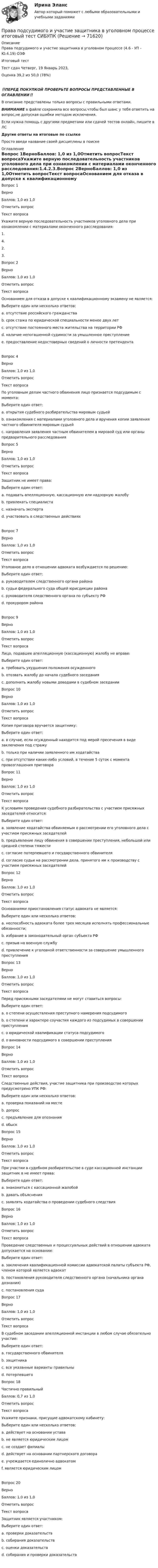      
            Описание
            Права подсудимого и участие защитника в уголовном процессе (4.6 - УП - Ю.4.19) ОЗФ	Итоговый тест	Тест сдан 	Четверг, 19 Январь 2023, Оценка	39,2 из 50,0 (78%)‼️ПЕРЕД ПОКУПКОЙ ПРОВЕРЬТЕ ВОПРОСЫ ПРЕДСТАВЛЕННЫЕ В ОГЛАВЛЕНИИ‼️В описание представлены только вопросы с правильными ответами.ВНИМАНИЕ в файле сохранила все вопросы,чтобы был шанс у тебя ответить на вопрос,не допуская ошибки методом исключения.Если нужна помощь с другими предметами или сдачей тестов онлайн, пишите в ЛС Другие ответы на итоговые по ссылке Просто введи название своей дисциплины в поиске 
            Оглавление
            Вопрос 1ВерноБаллов: 1,0 из 1,0Отметить вопросТекст вопросаУкажите верную последовательность участников уголовного дела при ознакомлении с материалами оконченного расследования:1.4.2.3.Вопрос 2ВерноБаллов: 1,0 из 1,0Отметить вопросТекст вопросаОснованием для отказа в допуске к квалификационному экзамену не является:Выберите один или несколько ответов:a. отсутствие российского гражданства b. срок стажа по юридической специальности менее двух летc. отсутствие постоянного места жительства на территории РФ d. наличие непогашенной судимости за умышленное преступлениеe. предоставление недостоверных сведений о личности претендентаВопрос 4ВерноБаллов: 1,0 из 1,0Отметить вопросТекст вопросаПо уголовным делам частного обвинения лицо признается подсудимым с момента:Выберите один ответ:a. открытия судебного разбирательства мировым судьейb. ознакомления с материалами уголовного дела и вручения копии заявления частного обвинителя мировым судьей c. направления заявления частным обвинителем в мировой суд или органы предварительного расследованияВопрос 5ВерноБаллов: 1,0 из 1,0Отметить вопросТекст вопросаЗащитник не имеет права:Выберите один ответ:a. подавать апелляционную, кассационную или надзорную жалобуb. привлекать специалистаc. назначать эксперта d. участвовать в следственных действияхВопрос 7ВерноБаллов: 1,0 из 1,0Отметить вопросТекст вопросаУголовное дело в отношении адвоката возбуждается по решению:Выберите один ответ:a. руководителем следственного органа районаb. судьи федерального суда общей юрисдикции районаc. руководителя следственного органа по субъекту РФ d. прокурором районаВопрос 9ВерноБаллов: 1,0 из 1,0Отметить вопросТекст вопросаЛицо, подавшее апелляционную (кассационную) жалобу не вправе:Выберите один ответ:a. требовать ухудшения положения осужденногоb. отозвать жалобу до начала судебного заседанияc. дополнить жалобу новыми доводами в судебном заседании Вопрос 10ВерноБаллов: 1,0 из 1,0Отметить вопросТекст вопросаКопия приговора вручается защитнику:Выберите один ответ:a. в случае, если осужденный находится под мерой пресечения в виде заключения под стражуb. только при наличии заявленного им ходатайстваc. при отсутствии каких-либо условий, в течение 5 суток с момента провозглашения приговора Вопрос 11ВерноБаллов: 1,0 из 1,0Отметить вопросТекст вопросаК условиям проведения судебного разбирательства с участием присяжных заседателей относится:Выберите один ответ:a. заявление ходатайства обвиняемым о рассмотрении его уголовного дела с участием присяжных заседателей b. предъявление лицу обвинения в совершении преступления, небольшой или средней степени тяжестиc. согласие потерпевшего и государственного обвинителяd. согласие судьи на рассмотрении дела, принятого им к производству с участием присяжных заседателейВопрос 12ВерноБаллов: 1,0 из 1,0Отметить вопросТекст вопросаОснованиями приостановления статус адвоката не является:Выберите один или несколько ответов:a. неспособность адвоката более трех месяцев исполнять профессиональные обязанности; b. избрание в законодательный орган субъекта РФc. призыв на военную службуd. привлечение к уголовной ответственности за совершение умышленного преступления Вопрос 13ВерноБаллов: 1,0 из 1,0Отметить вопросТекст вопросаПеред присяжными заседателями не могут ставиться вопросы:Выберите один ответ:a. о степени осуществления преступного намерения подсудимогоb. о степени и характере соучастия каждого из подсудимых в совершении преступленияc. о юридической квалификации статуса подсудимого d. о виновности подсудимого в совершении преступленияВопрос 14ВерноБаллов: 1,0 из 1,0Отметить вопросТекст вопросаСледственные действия, участие защитника при производстве которых предусмотрено УПК РФ:Выберите один или несколько ответов:a. проверка показаний на местеb. допрос c. предъявление для опознанияd. обыск Вопрос 15ВерноБаллов: 1,0 из 1,0Отметить вопросТекст вопросаПри участии в судебном разбирательстве в суде кассационной инстанции защитник в не имеет права:Выберите один ответ:a. знакомиться с кассационной жалобойb. давать объясненияc. заявлять ходатайства о проведении судебного следствия Вопрос 16ВерноБаллов: 1,0 из 1,0Отметить вопросТекст вопросаПроведение следственных и процессуальных действий в отношении адвоката допускается на основании:Выберите один ответ:a. заключения квалификационной комиссии адвокатской палаты субъекта РФ, членом которой является адвокатb. постановления руководителя следственного органа (начальника органа дознания)c. постановления суда Вопрос 17ВерноБаллов: 1,0 из 1,0Отметить вопросТекст вопросаВ судебном заседании апелляционной инстанции в любом случае обязательно участие:Выберите один ответ:a. государственного обвинителя b. защитникаc. все указанные варианты правильныd. потерпевшегоВопрос 18Частично правильныйБаллов: 0,7 из 1,0Отметить вопросТекст вопросаУкажите признаки, присущие адвокатскому кабинету:Выберите один или несколько ответов:a. действует на основании уставаb. не является юридическим лицом c. не создает филиалы d. действует на основании партнерского договора e. учреждается единолично адвокатом f. является юридическим лицомВопрос 20ВерноБаллов: 1,0 из 1,0Отметить вопросТекст вопросаЗащитник является участником:Выберите один ответ:a. проверки доказательствb. собирания доказательств c. оценки доказательствd. собирания и проверки доказательств  
            
            
            Права подсудимого и участие защитника в уголовном процессе Итоговый тест Права подсудимого и участие защитника в уголовном процессе итоговый тест СИБУПК Права подсудимого и участие защитника в уголовном процессе итоговый тест/СИБУПК Права подсудимого и участие защитника в уголовном процессе Итоговый тест /Сибупк Права подсудимого и участие защитника в уголовном процессе ИТОГОВЫЙ ТЕСТ /Сибупк Права человека Права человека в международном и внутригосударственном праве. Практическое задание № 1. Вариант № 22. Курс с ВКС. Росдистант ТГУ 2023-2024 г.Появление первых школ в Древнем Риме датируется примерно …Появление «примитивных» оздоровительных систем возможно в странах, живущих в условия культурной ... Праактические задачиПрава и обязанности по сделке, совершенной брокером-комиссионером в соответствии с договором комиссии, возникают …Права и свободы человека и гражданинаПрава и свободы человека и гражданина могут быть ограничены на основании...Правами в информационной сфере пользуются ...