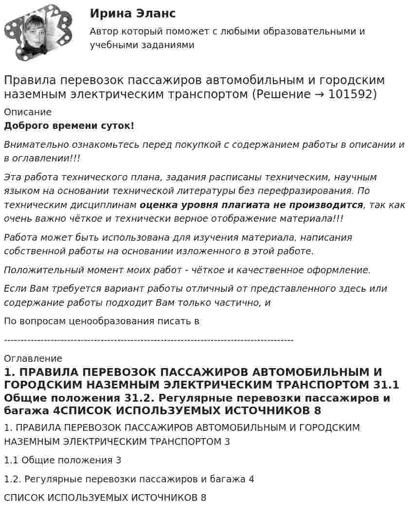       
            Описание
            Доброго времени суток!Внимательно ознакомьтесь перед покупкой с содержанием работы в описании и в оглавлении!!!Эта работа технического плана, задания расписаны техническим, научным языком на основании технической литературы без перефразирования. По техническим дисциплинам оценка уровня плагиата не производится, так как очень важно чёткое и технически верное отображение материала!!!Работа может быть использована для изучения материала, написания собственной работы на основании изложенного в этой работе.Положительный момент моих работ - чёткое и качественное оформление.Если Вам требуется вариант работы отличный от представленного здесь или содержание работы подходит Вам только частично,  и По вопросам ценообразования писать в  --------------------------------------------------------------------------------------- 
            Оглавление
            1. ПРАВИЛА ПЕРЕВОЗОК ПАССАЖИРОВ АВТОМОБИЛЬНЫМ И ГОРОДСКИМ НАЗЕМНЫМ ЭЛЕКТРИЧЕСКИМ ТРАНСПОРТОМ	31.1 Общие положения	31.2. Регулярные перевозки пассажиров и багажа	4СПИСОК ИСПОЛЬЗУЕМЫХ ИСТОЧНИКОВ	8  