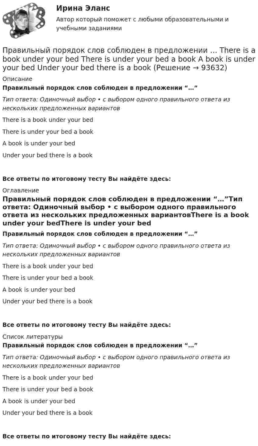      
            Описание
            Правильный порядок слов соблюден в предложении “…”Тип ответа: Одиночный выбор • с выбором одного правильного ответа из нескольких предложенных вариантовThere is a book under your bedThere is under your bed a bookA book is under your bedUnder your bed there is a bookВсе ответы по итоговому тесту Вы найдёте здесь:  
            Оглавление
            Правильный порядок слов соблюден в предложении “…”Тип ответа: Одиночный выбор • с выбором одного правильного ответа из нескольких предложенных вариантовThere is a book under your bedThere is under your bed a bookA book is under your bedUnder your bed there is a bookВсе ответы по итоговому тесту Вы найдёте здесь:  
            Список литературы
            Правильный порядок слов соблюден в предложении “…”Тип ответа: Одиночный выбор • с выбором одного правильного ответа из нескольких предложенных вариантовThere is a book under your bedThere is under your bed a bookA book is under your bedUnder your bed there is a bookВсе ответы по итоговому тесту Вы найдёте здесь:  
            
            
            Правильный порядок слов соблюден в предложении …    There is a book under your bed    There is under your bed a book    A book is under your bed   Under your bed there is a bookПравильный порядок слов соблюден в предложении …  There is a book under your bed  There is under your bed a book  A book is under your bed  Under your bed there is a bookПравильный сон -   Каждая будущая мама, нося ребенка под сердцем, всегда думает о том, чтобы все было хорошоПравительством Москвы был разработан план, имеющий продолжительность 16 месяцев, по разработке и реализации определенного управленческого решения. Имеются данные по содержанию работы (задачам), плановому и освоенному объему работы и ее фактическойПравительством Москвы был разработан план, имеющий продолжительность 16 месяцев, по разработке и реализации определенного управленческого решения. Имеются данные по содержанию работы (задачам), плановому и освоенному объему работы и ее фактической Правительство РФ вносит на рассмотрение и утверждение в Государственную Думу проект федерального закона о федеральном бюджете на очередной финансовый год и плановый период не позднее ... текущего годаПравительство РФ распорядилось выделить квартиру в муниципальном жилищном фонде г. Москвы депутату Иванову, который приехал в Москву из Нижнего Новгорода. Иванов продал квартиру, в которой проживал до приезда в Москву, и остался без жилья. Законно...Правильная последовательность усиления неметаллических свойств элементов: …Правильная последовательность усиления неметаллических свойств элементов: …Правильная четырехгранная пирамида - это ...Правильное использование в организации формулировки ее миссии может способствовать …Правильное соотношение внешних и внутренних причин банкротства в странах с нестабильной экономикой: ...Правильное ценообразование должно учитывать … (укажите 3 варианта ответа)Правильно согласованы подлежащее и сказуемое в предложении …