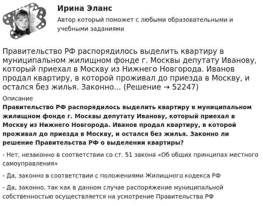      
            Описание
            Правительство РФ распорядилось выделить квартиру в муниципальном жилищном фонде г. Москвы депутату Иванову, который приехал в Москву из Нижнего Новгорода. Иванов продал квартиру, в которой проживал до приезда в Москву, и остался без жилья. Законно ли решение Правительства РФ о выделении квартиры?- Нет, незаконно в соответствии со ст. 51 закона «Об общих принципах местного самоуправления»- Да, законно в соответствии с положениями Жилищного кодекса РФ- Да, законно, так как в данном случае распоряжение муниципальной собственностью осуществляется на усмотрение Правительства РФ  
            
            
            Правительство РФ вносит на рассмотрение и утверждение в Государственную Думу проект федерального закона о федеральном бюджете на очередной финансовый год и плановый период не позднее ... текущего годаПравительство РФ распорядилось выделить квартиру в муниципальном жилищном фонде г. Москвы депутату Иванову, который приехал в Москву из Нижнего Новгорода. Иванов продал квартиру, в которой проживал до приезда в Москву, и остался без жилья. Законно... Правление Лжедмитрия I закончилось его…  	гибелью в результате заговора.	 	добровольным отречением от престола.	 	естественной смертью.	 	отстранением от власти и пострижением в монахиПраво               Право................💯 Право (1) (ответы на тест Синергия / МТИ / МосАП, июль 2022)Право 1 семестр (тест с ответами Колледж Синергия)Правильное ценообразование должно учитывать … (укажите 3 варианта ответа)Правильно согласованы подлежащее и сказуемое в предложении …Правильный порядок слов соблюден в предложении  …  There are some sweets on the table  There are on the table some sweets  Some sweets are on the table  On the table are some sweetsПравильный порядок слов соблюден в предложении …    There is a book under your bed    There is under your bed a book    A book is under your bed   Under your bed there is a bookПравильный порядок слов соблюден в предложении …  There is a book under your bed  There is under your bed a book  A book is under your bed  Under your bed there is a bookПравильный сон -   Каждая будущая мама, нося ребенка под сердцем, всегда думает о том, чтобы все было хорошоПравительством Москвы был разработан план, имеющий продолжительность 16 месяцев, по разработке и реализации определенного управленческого решения. Имеются данные по содержанию работы (задачам), плановому и освоенному объему работы и ее фактической
