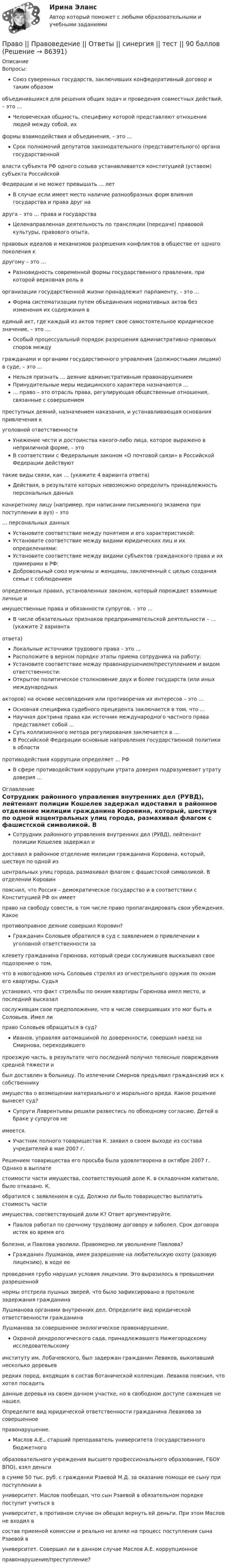     
            Описание
            Вопросы:Союз суверенных государств, заключивших конфедеративный договор и таким образомобъединившихся для решения общих задач и проведения совместных действий, – это …Человеческая общность, специфику которой представляют отношения людей между собой, ихформы взаимодействия и объединения, – это …Срок полномочий депутатов законодательного (представительного) органа государственнойвласти субъекта РФ одного созыва устанавливается конституцией (уставом) субъекта РоссийскойФедерации и не может превышать … летВ случае если имеет место наличие разнообразных форм влияния государства и права друг надруга – это … права и государстваЦеленаправленная деятельность по трансляции (передаче) правовой культуры, правового опыта,правовых идеалов и механизмов разрешения конфликтов в обществе от одного поколения кдругому – это …Разновидность современной формы государственного правления, при которой верховная роль ворганизации государственной жизни принадлежит парламенту, – это …Форма систематизации путем объединения нормативных актов без изменения их содержания вединый акт, где каждый из актов теряет свое самостоятельное юридическое значение, – это …Особый процессуальный порядок разрешения административно-правовых споров междугражданами и органами государственного управления (должностными лицами) в суде, – это …Нельзя признать … деяние административным правонарушениемПринудительные меры медицинского характера назначаются …… право – это отрасль права, регулирующая общественные отношения, связанные с совершениемпреступных деяний, назначением наказания, и устанавливающая основания привлечения куголовной ответственностиУнижение чести и достоинства какого-либо лица, которое выражено в неприличной форме, – этоВ соответствии с Федеральным законом «О почтовой связи» в Российской Федерации действуюттакие виды связи, как … (укажите 4 варианта ответа)Действия, в результате которых невозможно определить принадлежность персональных данныхконкретному лицу (например, при написании письменного экзамена при поступлении в вуз) – это… персональных данныхУстановите соответствие между понятием и его характеристикой:Установите соответствие между видами юридических лиц и их определениями:Установите соответствие между видами субъектов гражданского права и их примерами в РФ:Добровольный союз мужчины и женщины, заключенный с целью создания семьи с соблюдениемопределенных правил, установленных законом, который порождает взаимные личные иимущественные права и обязанности супругов, – это …В числе обязательных признаков предпринимательской деятельности – … (укажите 2 вариантаответа)Локальные источники трудового права – это …Расположите в верном порядке этапы приема сотрудника на работу:Установите соответствие между правонарушением/преступлением и видом ответственности:Открытое политическое столкновение двух и более государств (или иных международныхакторов) на основе несовпадения или противоречия их интересов – это …Основная специфика судебного прецедента заключается в том, что …Научная доктрина права как источник международного частного права представляет собой …Суть коллизионного метода регулирования заключается в …В Российской Федерации основные направления государственной политики в областипротиводействия коррупции определяет … РФВ сфере противодействия коррупции утрата доверия подразумевает утрату доверия … 
            Оглавление
            Сотрудник районного управления внутренних дел (РУВД), лейтенант полиции Кошелев задержал идоставил в районное отделение милиции гражданина Коровина, который, шествуя по одной изцентральных улиц города, размахивал флагом с фашистской символикой. В отделении Коровинпояснил, что Россия – демократическое государство и в соответствии с Конституцией РФ он имеетправо на свободу совести, в том числе право пропагандировать свои убеждения. Какоепротивоправное деяние совершил Коровин?Гражданин Соловьев обратился в суд с заявлением о привлечении к уголовной ответственности заклевету гражданина Горюнова, который среди сослуживцев высказывал свое подозрение о том,что в новогоднюю ночь Соловьев стрелял из огнестрельного оружия по окнам его квартиры. Судьяустановил, что факт стрельбы по окнам квартиры Горюнова имел место, и последний высказалсослуживцам свое предположение, что в числе совершивших это мог быть и Соловьев. Имел липраво Соловьев обращаться в суд?Иванов, управляя автомашиной по доверенности, совершил наезд на Смирнова, переходившегопроезжую часть, в результате чего последний получил телесные повреждения средней тяжести ибыл доставлен в больницу. По излечении Смирнов предъявил гражданский иск к собственникуимущества о возмещении материального и морального вреда. Какое решение вынесет суд?Супруги Лаврентьевы решили развестись по обоюдному согласию. Детей в браке у супругов неимеется.Участник полного товарищества К. заявил о своем выходе из состава учредителей в мае 2007 г.Решением товарищества его просьба была удовлетворена в октябре 2007 г. Однако в выплатестоимости части имущества, соответствующей доле К. в складочном капитале, было отказано. К.обратился с заявлением в суд. Должно ли было товарищество выплатить стоимость частиимущества, соответствующей доли К? Ответ аргументируйте.Павлов работал по срочному трудовому договору и заболел. Срок договора истек во время егоболезни, и Павлова уволили. Правомерно ли увольнение Павлова?Гражданин Лушманов, имея разрешение на любительскую охоту (разовую лицензию), в ходе еепроведения грубо нарушил условия лицензии. Это выразилось в превышении разрешеннойнормы отстрела пушных зверей, что было зафиксировано в протоколе задержания гражданинаЛушманова органами внутренних дел. Определите вид юридической ответственности гражданинаЛушманова за совершенное экологическое правонарушение.Охраной дендрологического сада, принадлежавшего Нижегородскому исследовательскомуинституту им. Лобачевского, был задержан гражданин Леваков, выкопавший несколько деревьевредких пород, входящих в состав ботанической коллекции. Леваков пояснил, что хотел посадитьданные деревья на своем дачном участке, но в свободном доступе саженцев не нашел.Определите вид юридической ответственности гражданина Левакова за совершенноеправонарушение.Маслов А.Е., старший преподаватель университета (государственного бюджетногообразовательного учреждения высшего профессионального образования, ГБОУ ВПО), взял деньгив сумме 50 тыс. руб. с гражданки Рзаевой М.Д. за оказание помощи ее сыну при поступлении вуниверситет. Маслов пообещал, что сын Рзаевой в обязательном порядке поступит учиться вуниверситет, в противном случае он обещал вернуть ей деньги. При этом Маслов не входил всостав приемной комиссии и реально не влиял на процесс поступления сына Рзаевой вуниверситет. Совершил ли в данном случае Маслов А.Е. коррупционноеправонарушение/преступление?  
            
            
            Право (правоведение). Ответы на тест. Синергия. 2021 г. Право || Правоведение || Ответы  || синергия || тест || 90 балловПраво Практическое занятие 1. Задание 3 НСПКПраво Практическое занятие 1. Задание 8 НСПКПраво Практическое занятие 1. задания 1-2,4-7,9 НСПКПраво. Практическое занятие 2 Семестр 1 НСПКПраво признаваться автором произведения …Правоохранительные органы. Синергия. Ответы на тест. 2022Правоохранительные_органы. Синергия. Тест .Правоохранительные органы тест СинергияПравоохранительные органы - тест с ответами Синергия - 2023Правоохранительные органы (тест с ответами Синергия/МОИ/ МТИ /МОСАП)... право патентообладателя ограничивается в силу строго территориального характера патента, поскольку он действует только в границах того государства, где он выданПраво «почвы» и право «крови» распространяется на институт...