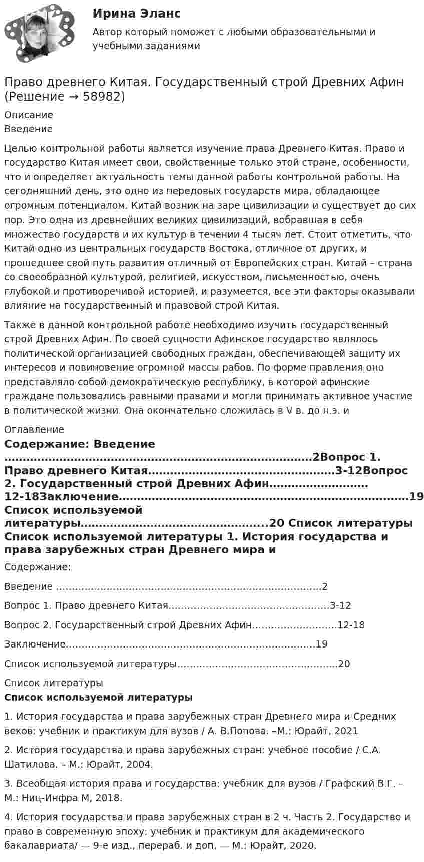     
            Описание
            Введение	Целью контрольной работы является изучение права Древнего Китая. Право и  государство Китая имеет свои, свойственные только этой стране, особенности, что и определяет актуальность темы данной работы контрольной работы. На сегодняшний день, это одно из передовых государств мира, обладающее огромным потенциалом. Китай возник на заре цивилизации и существует до сих пор. Это одна из древнейших великих цивилизаций, вобравшая в себя множество государств и их культур в течении 4 тысяч лет. Стоит отметить, что Китай одно из центральных  государств Востока, отличное от других, и прошедшее свой путь развития отличный от Европейских стран. Китай – страна со своеобразной культурой, религией, искусством, письменностью, очень глубокой и противоречивой историей, и разумеется, все эти факторы оказывали  влияние на государственный и  правовой строй Китая. Также в данной контрольной работе необходимо изучить государственный строй Древних Афин. По своей сущности Афинское государство являлось политической организацией свободных граждан, обеспечивающей защиту их интересов и повиновение огромной массы рабов. По форме правления оно представляло собой демократическую республику, в которой афинские граждане пользовались равными правами и могли принимать активное участие в политической жизни. Она окончательно сложилась в V в. до н.э. и  
            Оглавление
            Содержание: Введение …………………………………………………………………………2Вопрос 1. Право древнего Китая……………………………………………3-12Вопрос 2. Государственный строй Древних Афин………………………12-18Заключение……………………………………………………………….……19 Список используемой литературы…………………………………………...20 
            Список литературы
             Список используемой литературы   1.    История государства и права зарубежных стран Древнего мира и Средних веков: учебник и практикум для вузов / А. В.Попова. –М.: Юрайт, 20212.     История государства и права зарубежных стран: учебное пособие / С.А. Шатилова. – М.: Юрайт, 2004.3.    Всеобщая история права и государства: учебник для вузов / Графский В.Г. – М.: Ниц-Инфра М, 2018.4.    История государства и права зарубежных стран в 2 ч. Часть 2. Государство и право в современную эпоху: учебник и практикум для академического бакалавриата/ — 9-е изд., перераб. и доп. — М.: Юрайт, 2020.  
            
            
            Правовыми последствиями, связанными с вынесением обвинительного приговора, является ...Право древнего Китая. Государственный строй Древних АфинПраво задание 11Право задание 13Право -ЗАДАНИЕ К ТЕМЕ 4, Задание к теме 6, Задание к теме 11право задачаПраво интеллектуальной собственностиПравовые проблемы применения искусственного интеллекта.фю_МАГ (тест с ответами Синергия)💯 Правовые проблемы противодействия коррупции (ответы на тест Синергия / МОИ / МТИ / МосАП, январь 2024)Правовые проблемы противодействия коррупции (тест с ответами Синергия/МОИ/ МТИ /МОСАП)Правовые формы борьбы с коррупцией, экстремизмом и терроризмом (тест с ответами ММА/ИДО)Правовые формы борьбы с терроризмом и экстремизмом. Вариант 1Правовые формы борьбы с терроризмом и экстремизмом. Вариант 2Правовые формы борьбы с терроризмом и экстремизмом. Вариант 3
