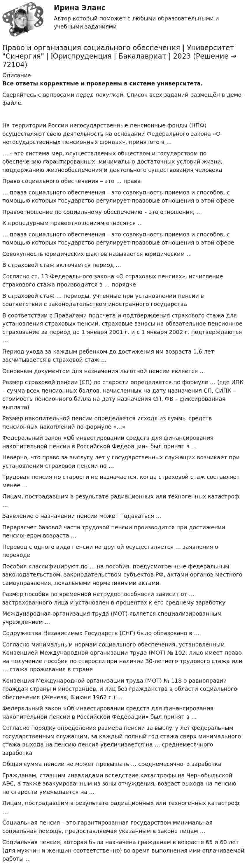     
            Описание
            Все ответы корректные и проверены в системе университета.Сверяйтесь с вопросами перед покупкой. Список всех заданий размещён в демо-файле.     На территории России негосударственные пенсионные фонды (НПФ) осуществляют свою деятельность на основании Федерального закона «О негосударственных пенсионных фондах», принятого в …   … – это система мер, осуществляемых обществом и государством по обеспечению гарантированных, минимально достаточных условий жизни, поддержанию жизнеобеспечения и деятельного существования человека   Право социального обеспечения – это … права   … права социального обеспечения – это совокупность приемов и способов, с помощью которых государство регулирует правовые отношения в этой сфере   Правоотношение по социальному обеспечению – это отношения, …   К процедурным правоотношениям относятся …   … права социального обеспечения – это совокупность приемов и способов, с помощью которых государство регулирует правовые отношения в этой сфере   Совокупность юридических фактов называется юридическим …   В страховой стаж включается период …   Согласно ст. 13 Федерального закона «О страховых пенсиях», исчисление страхового стажа производится в … порядке   В страховой стаж … периоды, учтенные при установлении пенсии в соответствии с законодательством иностранного государства   В соответствии с Правилами подсчета и подтверждения страхового стажа для установления страховых пенсий, страховые взносы на обязательное пенсионное страхование за период до 1 января 2001 г. и с 1 января 2002 г. подтверждаются …   Период ухода за каждым ребенком до достижения им возраста 1,6 лет засчитывается в страховой стаж …   Основным документом для назначения льготной пенсии является …   Размер страховой пенсии (СП) по старости определяется по формуле … (где ИПК – сумма всех пенсионных баллов, начисленных на дату назначения СП, СИПК – стоимость пенсионного балла на дату назначения СП, ФВ – фиксированная выплата)   Размер накопительной пенсии определяется исходя из суммы средств пенсионных накоплений по формуле «…»   Федеральный закон «Об инвестировании средств для финансирования накопительной пенсии в Российской Федерации» был принят в …   Неверно, что право за выслугу лет у государственных служащих возникает при установлении страховой пенсии по …   Трудовая пенсия по старости не назначается, когда страховой стаж составляет менее …   Лицам, пострадавшим в результате радиационных или техногенных катастроф, …   Заявление о назначении пенсии может подаваться …   Перерасчет базовой части трудовой пенсии производится при достижении пенсионером возраста …   Перевод с одного вида пенсии на другой осуществляется … заявления о переводе   Пособия классифицируют по … на пособия, предусмотренные федеральным законодательством, законодательством субъектов РФ, актами органов местного самоуправления, локальными нормативными актами   Размер пособия по временной нетрудоспособности зависит от … застрахованного лица и установлен в процентах к его среднему заработку   Международная организация труда (МОТ) является специализированным учреждением …   Содружества Независимых Государств (СНГ) было образовано в …   Согласно минимальным нормам социального обеспечения, установленным Конвенцией Международной организации труда (МОТ) № 102, лицо имеет право на получение пособия по старости при наличии 30-летнего трудового стажа или … стажа проживания в стране   Конвенция Международной организации труда (МОТ) № 118 о равноправии граждан страны и иностранцев, и лиц без гражданства в области социального обеспечения (Женева, 6 июня 1962 г.) …   Федеральный закон «Об инвестировании средств для финансирования накопительной пенсии в Российской Федерации» был принят в …   Согласно порядку определения размера пенсии за выслугу лет федеральным государственным служащим, за каждый полный год стажа сверх минимального стажа выхода на пенсию пенсия увеличивается на … среднемесячного заработка   Общая сумма пенсии не может превышать … среднемесячного заработка   Гражданам, ставшим инвалидами вследствие катастрофы на Чернобыльской АЭС, а также эвакуированным из зоны отчуждения, возраст выхода на пенсию по старости уменьшается на …   Лицам, пострадавшим в результате радиационных или техногенных катастроф, …   Социальная пенсия – это гарантированная государством минимальная социальная помощь, предоставляемая указанным в законе лицам …   Социальная пенсия, которая была назначена гражданам в возрасте 65 и 60 лет (для мужчин и женщин соответственно) во время выполнения ими оплачиваемой работы …    
            
            
            Право интеллектуальной  собственности. ТГУ (Росдистант) итоговый тест + промежуточные тесты. 2023 г.Право и организация социального обеспечения | Университет Синергия | Юриспруденция | Бакалавриат | 2023Право и способность государства независимо осуществлять свою внутреннюю и внешнюю политику означает ... государства.Право Итоговый тест СИБУПК Право как безопасность, стабильность и правопорядок в обществеПраво КОМПЛЕКС НСПКПраво международной безопасностиПраво интеллектуальной собственности. Росдистант. Задание 5 Правовое регулирование смежного праваПраво интеллектуальной собственности. Росдистант. Задание 6 Средства индивидуализации юридического лицаПраво интеллектуальной собственности. Росдистант. Задание 7 Понятие и виды товарного знакаПраво интеллектуальной собственности. Росдистант. Задание 8Право интеллектуальной собственности. Росдистант. Задания 1-8Право интеллектуальной собственности. Росдистант. Практическое задание 1, 2, 3, 4.Право интеллектуальной собственности. Росдистант. Промежуточный тест 1-2. Итоговый тест. 