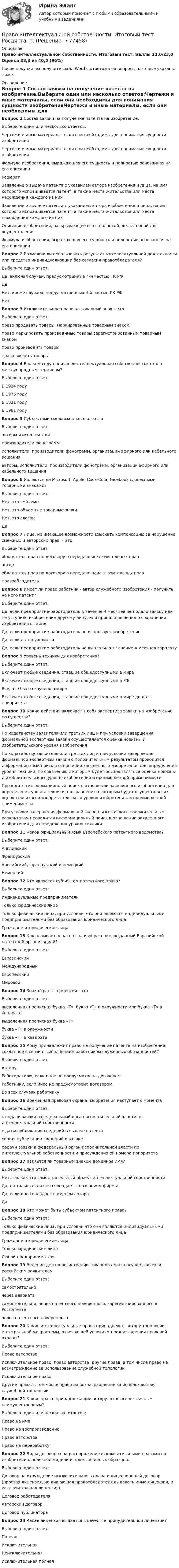     
            Описание
            Право интеллектуальной собственности. Итоговый тест. Баллы 22,0/23,0 Оценка 38,3 из 40,0 (96%)После покупки вы получите файл Word с ответами на вопросы, которые указаны ниже. 
            Оглавление
            Вопрос 1 Состав заявки на получение патента на изобретение.Выберите один или несколько ответов:Чертежи и иные материалы, если они необходимы для понимания сущности изобретенияЧертежи и иные материалы, если они необходимы для понимания сущности изобретенияФормула изобретения, выражающая его сущность и полностью основанная на его описанииРефератЗаявление о выдаче патента с указанием автора изобретения и лица, на имя которого испрашивается патент, а также места жительства или места нахождения каждого из нихЗаявление о выдаче патента с указанием автора изобретения и лица, на имя которого испрашивается патент, а также места жительства или места нахождения каждого из нихОписание изобретения, раскрывающее его с полнотой, достаточной для осуществленияФормула изобретения, выражающая его сущность и полностью основанная на его описанииВопрос 2 Возможно ли использовать результат интеллектуальной деятельности или средство индивидуализации без согласия правообладателя?Выберите один ответ:Да, включая случаи, предусмотренные 4-й частью ГК РФДаНет, кроме случаев, предусмотренных 4-й частью ГК РФНетВопрос 3 Исключительное право на товарный знак – этоВыберите один ответ:право продавать товары, маркированные товарным знакомправо маркировать производимые товары зарегистрированным товарным знакомправо производить товарыправо ввозить товарыВопрос 4 В каком году понятие «интеллектуальная собственность» стало международным термином?Выберите один ответ:В 1924 годуВ 1976 годуВ 1821 годуВ 1991 годуВопрос 5 Субъектами смежных прав являютсяВыберите один ответ:авторы и исполнителипроизводители фонограммисполнители, производители фонограмм, организации эфирного или кабельного вещанияавторы, исполнители, производители фонограмм, организации эфирного или кабельного вещанияВопрос 6 Являются ли Microsoft, Apple, Coca-Cola, Facebook словесными товарными знаками?Выберите один ответ:Нет, это эмблемыНет, это объемные товарные знакиНет, это слоганДаВопрос 7 Лицо, не имеющее возможности взыскать компенсацию за нарушение смежных и авторских прав, – этоВыберите один ответ:обладатель прав по договору о передаче исключительных прававторобладатель прав по договору о передаче неисключительных правправообладательВопрос 8 Имеет ли право работник - автор служебного изобретения - получить на него патент?Выберите один ответ:Да, если предприятие-работодатель в течение 4 месяцев не подало заявку или не уступило изобретение другому лицу, или приняло решение о сохранении изобретения в тайнеДа, если предприятие-работодатель не использует изобретениеДа, если автор уволилсяДа, если предприятие-работодатель не выплатило в течение 4 месяцев зарплатуВопрос 9 Уровень техники для изобретения?Выберите один ответ:Включает любые сведения, ставшие общедоступными в миреВключает любые сведения, ставшие общедоступными в РФВсе, что было озвучено в миреВключает любые сведения, ставшие общедоступными в мире до даты приоритетаВопрос 10 Какие действия включает в себя экспертиза заявки на изобретение по существу?Выберите один ответ:По ходатайству заявителя или третьих лиц и при условии завершения формальной экспертизы заявки осуществляется оценка новизны и изобретательского уровня изобретенияПо ходатайству заявителя или третьих лиц и при условии завершения формальной экспертизы заявки с положительным результатом проводится информационный поиск в отношении заявленного изобретения для определения уровня техники, по сравнению с которым будет осуществляться оценка новизны и изобретательского уровня изобретения и промышленной применимостиПроводится информационный поиск в отношении заявленного изобретения для определения уровня техники, по сравнению с которым будет осуществляться оценка новизны и изобретательского уровня изобретения, и промышленной применимостиПри условии завершения формальной экспертизы заявки с положительным результатом проводится информационный поиск в отношении заявленного изобретения для определения уровня техникиВопрос 11 Каков официальный язык Европейского патентного ведомства?Выберите один ответ:АнглийскийФранцузскийАнглийский, французский и немецкийНемецкийВопрос 12 Кто является субъектом патентного права?Выберите один ответ:Индивидуальные предпринимателиТолько юридические лицаТолько физические лица, при условии, что они являются индивидуальными предпринимателями без образования юридического лицаГраждане и юридические лицаВопрос 13 Как называется патент на изобретение, выданный Евразийской патентной организацией?Выберите один ответ:ЕвразийскийМеждународныйЕвропейскийМировойВопрос 14 Знак охраны топологии - этоВыберите один ответ:выделенная прописная буква «Т», буква «Т» в окружности или буква «Т» в квадратевыделенная прописная буква «Т»буква «Т» в окружностибуква «Т» в квадратеВопрос 15 Кому принадлежит право на получение патента на изобретение, созданное в связи с выполнением работником служебных обязанностей?Выберите один ответ:АвторуРаботодателю, если иное не предусмотрено договоромРаботнику, если иное не предусмотрено договоромВо всех случаях работникуВопрос 16 Временная правовая охрана изобретения наступает с моментаВыберите один ответ:с подачи заявки в федеральный орган исполнительной власти по интеллектуальной собственностис даты публикации сведений о выдаче патентасо дня публикации сведений о заявкеподачи заявки в федеральный орган исполнительной власти по интеллектуальной собственности и присуждения ей номера приоритетаВопрос 17 Является ли товарным знаком доменное имя?Выберите один ответ:Нет, так как это самостоятельный объект интеллектуальной собственностиДа, но только если оно совпадает с названием фирмыДа, если оно совпадает с именем автораДаВопрос 18 Кто может быть субъектом патентного права?Выберите один ответ:Только физические лица, при условии что они являются индивидуальными предпринимателями без образования юридического лицаГраждане и юридические лицаТолько юридические лицаЛюбой предпринимательВопрос 19 Ведение дел по регистрации товарного знака осуществляется российским заявителемВыберите один ответ:самостоятельночерез адвокатасамостоятельно, через патентного поверенного, зарегистрированного в Роспатентечерез патентного поверенногоВопрос 20 Какие интеллектуальные права принадлежат автору топологии интегральной микросхемы, отвечающей условиям предоставления правовой охраны?Выберите один ответ:Право авторстваИсключительное право, право авторства, другие права, в том числе право на вознаграждение за использование служебной топологииИсключительное правоДругие права, в том числе право на вознаграждение за использование служебной топологииВопрос 21 Какие права, принадлежащие автору, относятся к личным неимущественным?Выберите один или несколько ответов:Право на имяПраво на воспроизведениеПраво авторстваПраво на переработкуВопрос 22 Виды договоров на распоряжение исключительными правами на изобретения, полезной модели и промышленных образцов.Выберите один ответ:Договор на отчуждение исключительного права и лицензионный договор (простая лицензия, не лишающая правообладателя выдавать иные лицензии, и исключительная лицензия)Договор работодателяАвторский договорДоговор публикатораВопрос 23 Какая лицензия выдается в качестве принудительной лицензии?Выберите один ответ:ПолнаяИсключительнаяНеисключительнаяИсключительная полная  
            
            
            Право интеллектуальной собственности итоговый тест Право интеллектуальной собственности. Итоговый тест. Росдистант.Право интеллектуальной собственности итоговый тест/Сибупк Право интеллектуальной собственности, ККР, РОСДИСТАНТ, Практикум 1, 2Право интеллектуальной собственности Ответы на тесты 1-3 и итоговое тестирование Витте МУИВПраво интеллектуальной собственности. Практические задания (1-4) [Росдистант]Право интеллектуальной собственности. Практическое задание. ММУ.Право интеллектуальной собственности (51 вопрос)ПРАВО ИНТЕЛЛЕКТУАЛЬНОЙ СОБСТВЕННОСТИ. вар 3право интеллектуальной собственности витте вариант 1Право интеллектуальной собственности -- задание 1-2-3-4Право интеллектуальной собственности (Задание 1, РОСДИСТАНТ)Право интеллектуальной собственности (Задание 2, РОСДИСТАНТ)Право интеллектуальной собственности (Задание 3, РОСДИСТАНТ)