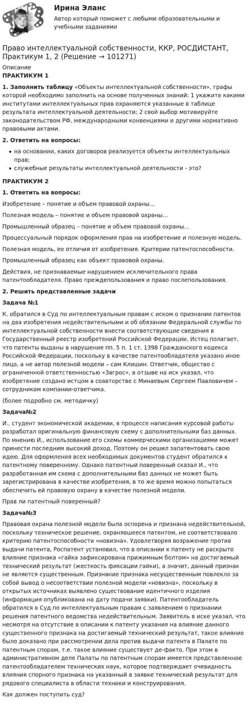     
            Описание
            ПРАКТИКУМ 11. Заполнить таблицу «Объекты интеллектуальной собственности», графы которой необходимо заполнить на основе полученных знаний: 1 укажите какими институтами интеллектуальных прав охраняются указанные в таблице результата интеллектуальной деятельности; 2 свой выбор мотивируйте законодательством РФ, международными конвенциями и другими нормативно правовыми актами.2. Ответить на вопросы:на основании, каких договоров реализуется объекты интеллектуальных прав;служебные результаты интеллектуальной деятельности - это?ПРАКТИКУМ 21. Ответить на вопросы:Изобретение – понятие и объем правовой охраны...Полезная модель – понятие и объем правовой охраны...Промышленный образец – понятие и объем правовой охраны...Процессуальный порядок оформления прав на изобретение и полезную модель.Полезная модель, ее отличия от изобретения. Критерии патентоспособности.Промышленный образец как объект правовой охраны.Действия, не признаваемые нарушением исключительного права патентообладателя. Право преждепользования и право послепользования.2. Решить представленные задачиЗадача №1К. обратился в Суд по интеллектуальным правам с иском о признании патентов на два изобретения недействительными и об обязании Федеральной службы по интеллектуальной собственности внести соответствующие сведения в Государственный реестр изобретений Российской Федерации. Истец полагает, что патенты выданы в нарушение пп. 5 п. 1 ст. 1398 Гражданского кодекса Российской Федерации, поскольку в качестве патентообладателя указано иное лицо, а не автор полезной модели – сам Клишин. Ответчик, общество с ограниченной ответственностью «Загрос», в отзыве на иск указал, что изобретение создано истцом в соавторстве с Минаевым Сергеем Павловичем – сотрудником компании-ответчика. (более подробно см. методичку)Задача№2И., студент экономической академии, в процессе написания курсовой работы разработал оригинальную финансовую схему с дополнительными баз данных. По мнению И., использование его схемы коммерческими организациями может принести последним высокий доход. Поэтому он решил запатентовать свою идею. Для оформления всех необходимых документов студент обратился к патентному поверенному. Однако патентный поверенный сказал И., что разработанная им схема с дополнительными баз данных не может быть зарегистрирована в качестве изобретения, в то же время можно попытаться обеспечить ей правовую охрану в качестве полезной модели.Прав ли патентный поверенный?Задача№3Правовая охрана полезной модели была оспорена и признана недействительной, поскольку техническое решение, охранявшееся патентом, не соответствовало критерию патентоспособности «новизна». Удовлетворяя возражение против выдачи патента, Роспатент установил, что в описании к патенту не раскрыто влияние признака «гайка зафиксирована прижимным болтом» на достигаемый технический результат (жесткость фиксации гайки), а значит, данный признак не является существенным. Признание признака несущественным повлекло за собой вывод о несоответствии полезной модели «новизна», поскольку в открытых источниках выявлено существование идентичного изделия (информация опубликована на дату подачи заявки). Патентообладатель обратился в Суд по интеллектуальным правам с заявлением о признании решения патентного ведомства недействительным. Заявитель в иске указал, что несмотря на отсутствие в описании к патенту указания на влияние данного существенного признака на достигаемый технический результат, такое влияние было доказано при рассмотрении дела против выдачи патента в Палате по патентным спорам, т.е. такое влияние существует де-факто. При этом в административном деле Палаты по патентным спорам имеется представленное патентообладателем технических наук, которое подтверждает очевидность влияния спорного признака на указанный в заявке технический результат для рядового специалиста в области техники и конструирования. Как должен поступить суд?   
            
            
            Право интеллектуальной собственности итоговый тест/Сибупк Право интеллектуальной собственности, ККР, РОСДИСТАНТ, Практикум 1, 2Право интеллектуальной собственности Ответы на тесты 1-3 и итоговое тестирование Витте МУИВПраво интеллектуальной собственности. Практические задания (1-4) [Росдистант]Право интеллектуальной собственности. Практическое задание. ММУ.Право интеллектуальной собственности. Практическое задание. МУМ.Право интеллектуальной собственности / Промежуточные тесты 1,2 / Задания 1, 2, 3, 4право интеллектуальной собственности витте вариант 1Право интеллектуальной собственности -- задание 1-2-3-4Право интеллектуальной собственности (Задание 1, РОСДИСТАНТ)Право интеллектуальной собственности (Задание 2, РОСДИСТАНТ)Право интеллектуальной собственности (Задание 3, РОСДИСТАНТ)Право интеллектуальной собственности итоговый тест Право интеллектуальной собственности итоговый тест 